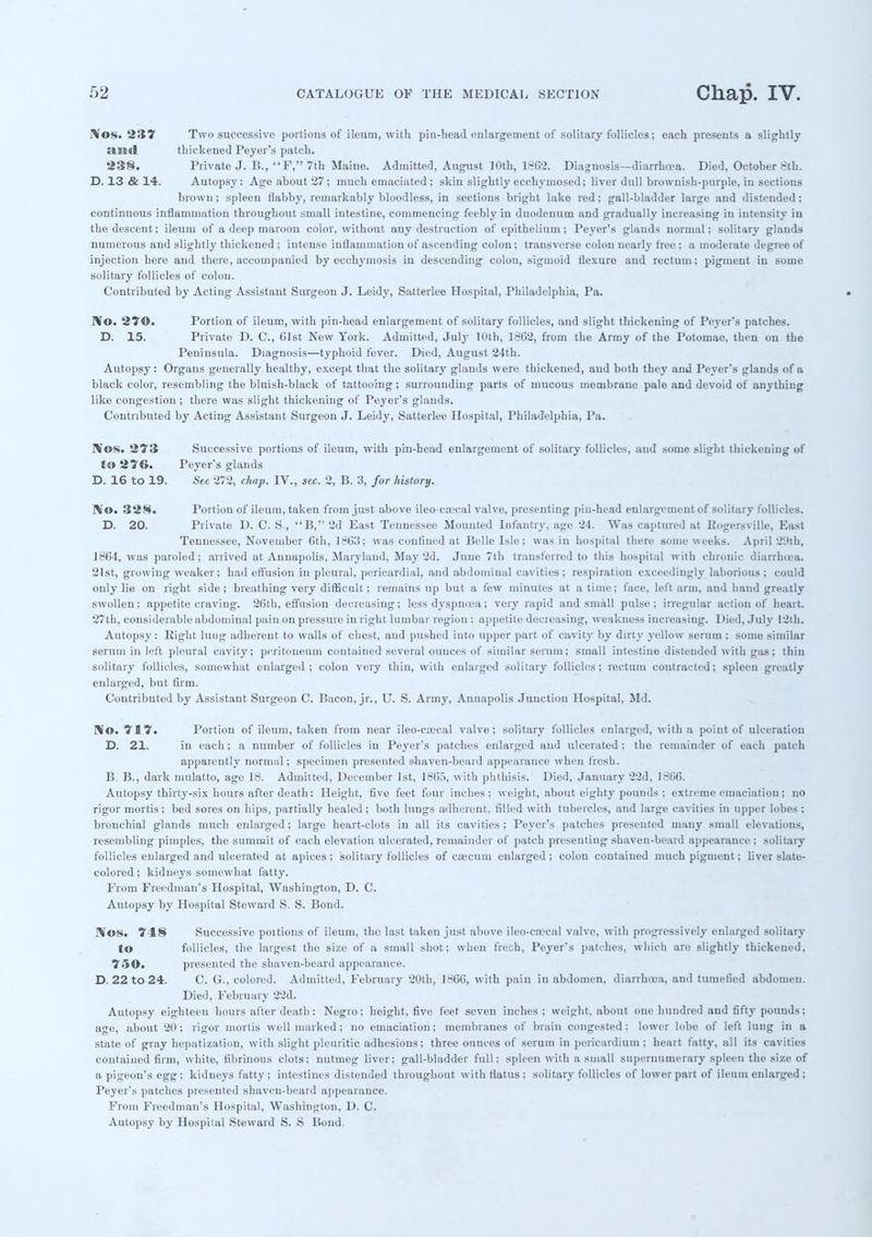 !\'os. 237 Two successive portions of ileum, with pin-head enlargement of solitary follicles; each presents a slightly and thickened Peyer's patch. 238. Private J. B., F, 7th Maine. Admitted, August ]Oth, 1862. Diagnosis—diarrhcea. Died, October 8lh. D. 13 & 14. Autopsy: Age about 27; much emaciated ; skin slightly ecchymosed; liver dull brownish-purple, in sections brown; spleen flabby, remarkably bloodless, in sections bright lake red; gall-bladder large and distended; continuous inflammation throughout small intestine, commencing feebly in duodenum and gradually increasing in intensity in the descent; ileum of a deep maroon color, without any destruction of epithelium; Peyer's glands normal; solitary glands numerous and slightly thickened ; intense inflammation of ascending colon; transverse colon nearly free ; a moderate degree of injection here and there, accompanied by ecchymosis in descending colon, sigmoid flexure and rectum; pigment in some solitary follicles of colon. Contributed by Acting Assistant Surgeon J. Leidy, Satterlee Hospital, Philadelphia, Pa. IVo. 270. Portion of ileum, with pin-head enlargement of solitary follicles, and slight thickening of Peyer's patches. D. 15. Private D. C, 01st New York. Admitted, July 10th, 1602, from the Army of the Potomac, then on the Peninsula. Diagnosis—typhoid fever. Died, August 24th. Autopsy: Organs generally healthy, except that the solitary glands were thickened, and both they and Peyer's glands of a black color, resembling the bluish-black of tattooing ; surrounding parts of mucous membrane pale and devoid of anything like congestion ; there was slight thickening of Peyer's glands. Contributed by Acting Assistant Surgeon J. Leidy, Satterlee Hospital, Philadelphia, Pa. I¥os. 273 Successive portions of ileum, with pin-head enlargement of solitary follicles, and some slight thickening of Jo 276. Peyer's glands D. 16 to 19. Sec 272, chap. IV., sec. 2, B. 3, for history. No. 328. Portion of ileum, taken from just above ileoca3cal valve, presenting pin-head enlargement of solitary follicles. D. 20. Private D. C. S., B, 2d East Tennessee. Mounted Infantry, age 24. Was captured at Rogersville, East Tennessee, November Gth, 1863; was confined at Belle Isle; was in hospital there some weeks. April 2'Jth, 1864, was paroled; arrived at Annapolis, Maryland, May 2d. June 7th transferred to this hospital with chronic diarrhoea. 21st, growing weaker; had effusion in pleural, pericardial, and abdominal cavities ; respiration exceedingly laborious ; could only lie on right side; breathing very difficult; remains up but a few minutes at a time; face, left arm, and band greatly swollen; appetite craving. 20th, effusion decreasing; less dyspnoea; very rapid and small pulse; irregular action of heart. 27th, considerable abdominal pain on pressure in right lumbar region: appetite decreasing, weakness increasing. Died, July 12th. Autopsy: Right lung adherent to walls of chest, and pushed into upper part of cavity by dirty yellow serum ; some similar serum in left pleural cavity; peritoneum contained several ounces of similar serum; small intestine distended with gas; thin solitary follicles, somewhat enlarged; colon very thin, with enlarged solitary follicles; rectum contracted; spleen greatly enlarged, but firm. Contributed by Assistant Surgeon C. Bacon, jr., U. S. Army, Annapolis Junction Hospital, Md. No. 717. Portion of ileum, taken from near ileo-crecal valve; solitary follicles enlarged, with a point of ulceration D. 21. in each ; a number of follicles in Peyer's patches enlarged and ulcerated ; the remainder of each patch apparently normal; specimen presented shaven-beard appearance when fresh. B. B., dark mulatto, age 18. Admitted, December 1st, 1805, with phthisis. Died, January 22d, 1806. Autopsy thirty-six hours after death: Height, five feet four inches; weight, about eighty pounds ; extreme emaciation; no rigor mortis; bed sores on hips, partially healed ; both lungs adherent, filled with tubercles, and large cavities in upper lobes ; bronchial glands much enlarged; large heart-clots in all its cavities ; Peyer's patches presented inauy small elevations, resembling pimples, the summit of each elevation ulcerated, remainder of patch presenting shaven-beard appearance ; solitary follicles enlarged and ulcerated at apices; solitary follicles of caecum enlarged; colon contained much pigment; liver slate- colored ; kidneys somewhat fatty. From Freedman's Hospital, Washington, D. C. Autopsy by Hospital Steward S. S. Bond. JVos. 748 Successive poitions of ileum, the last taken just above ileo-csccal valve, with progressively enlarged solitary to follicles, the largest the size of a small shot; when frech, Peyer's patches, which are slightly thickened, 750. presented the shaven-beard appearance. D. 22 to 24. C. G., colored. Admitted, February 20th, 1866, with pain in abdomen, diarrhcea, and tumefied abdomen. Died, February 22d. Autopsy eighteen hours after death: Negro; height, five feet seven inches ; weight, about one huudred and fifty pounds; age, about 20; rigor mortis well marked ; no emaciation; membranes of brain congested; lower lobe of left lung in a state of gray hepatization, with slight pleuritic adhesions; three ounces of serum in pericardium; heart fatty, all its cavities contained firm, white, fibrinous clots; nutmeg liver; gall-bladder full; spleen with a small supernumerary spleen the size of a pigeon's egg; kidneys fatty ; intestines distended throughout with flatus ; solitary follicles of lower part of ileum enlarged ; Peyer's patches presented shaven-beard appearance. From Freedman's Hospital, Washington, D. C. Autopsy by Hospital Steward S. S Bond.