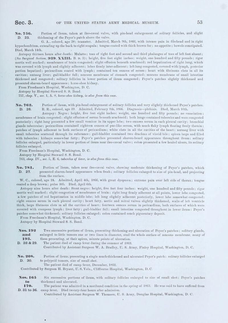 ]Vo. 756. Portion of ileum, taken at ileo-esecal valve, with pin-liead enlargement of solitary follicles, and slight D. 25. thickening of the Peyer's patch above the valve. G. A., colored, age 38; teamster. Admitted, March 9th, 1866, with intense pain in forehead and in right hypochondrium, extending up the back to right scapula; tongue coated with thick brown fur ; no appetite ; bowels constipated. Died, March 14th. Autopsy thirteen hours after death: Mulatto; toes of right foot and second and third phalanges of toes of left foot absent; (Sec Surgical Section, 939, XXIII. B. D. 3); height, five feet eight inches; weight, one hundred and fifty pounds; rigor mortis well marked ; membranes of brain congested; slight effusion beneath arachnoid; red hepatization of right lung, which was covered with lymph and slightly adherent; lobes firmly inter-adherent ; left lung congested, covered with lymph, posterior portion hepatized; pericardium coated with lymph; contained ten ounces of serum; heart with fibrinous clots in all its cavities; nutmeg liver; gall-bladder full; mucous membrane of stomach congested; mucous membrane of small intestine thickened and congested; solitary follicles in lower portion of ileum congested; Peyer's patches slightly thickened and presented shaven-beard appearance ; horse-shoe kidney. From Freedman's Hospital, Washington, D. C. Autopsy by Hospital Steward S. S. Bond. 757, chap. V., sec. 1, A. 8, horse-shoe kidney, is also from this case. No. 762. Portion of ileum, with pin-head enlargement of solitary follicles and very slightly thickened Peyer's patches. D. 26. R. R., colored, age 19. Admitted, February 8th, 1866. Diagnosis—phthisis. Died, March 10th. Autopsy: Negro; height, five feet eight inches; weight, one hundred and fifty pounds; no emaciation; membranes of brain congested ; slight effusion of serum beneath arachnoid ; both lungs contained tubercles and were congested posteriorly; right lung presented a few small vomicae in its upper lobe; two ounoes serum in each pleural cavity; bronchial glands tubercular; pericardium contained eighteen ounces of pus-like serum, with much flaky lymph floating freely therein; patches of lymph adherent to both surfaces of pericardium; white clots in all the cavities of the heart; nutmeg liver with small tubercles scattered through its substance; gall-bladder contained two drachms of viscid bile; spleen large and filled with tubercles; kidneys somewhat fatty; Peyer's patches presented shaven-beard appearance throughout ileum; solitary follicles enlarged, particularly in lower portion of ileum near ileo-esecal valve ; colon presented a few healed ulcers, its solitary follicles enlarged. From Freedman's Hospital, Washington, D. C. Autopsy by Hospital Steward S. S. Bond. 7C3, chap. IV., sec. 5, E. 6, tubercles of liver, is also from this case. rVo. 781. Portion of ileum, taken near ileo-csecai valve, showing moderate thickening of Peyer's patches, which D. 27. presented shaven-beard appearance when fresh; solitary follicles enlarged to size of pin-head, and projecting from the surface. W. C, colored, age '24. Admitted, April 4th, 1806, with great dyspnoea; extreme pain over left side of thorax; tongue coated a deep brown ; pulse 105. Died, April Gth. Autopsy nine hours after death: Stout negro: height, five feet four inches; weight, one hundred and fifty pounds; rigor mortis well marked ; slight congestion of membranes of brain ; right lung firmly adherent at all points, lower lobe congested, a few patches of red hepatization in middle lobe; left lung slightly adherent posteriorly, lower lobe somewhat congested; eight ounces serum in each pleural cavity; heart fatty, aortic and mitral valves slightly thickened, walls of left ventricle thick, large fibrinous clots in all the cavities of heart; fourteen ounces serum in pericardium, both surfaces of which were covered with croupous lymph; liver fatty ; gall-bladder full; small intestine congested throughout in lower ileum : Peyer's patches somewhat thickened; solitary follicles enlarged; colon contained much pigmentary deposit. From Freedman's Hospital, Washington, D. C. Autopsy by Hospital Steward S. S. Bond. JVos. 192 Two successive portions of ileum, presenting thickening aud ulceration of Peyer's patches ; solitary glands, and enlarged to little tumors one or two lines in diameter, stud the whole suiface of mucous membrane, many of 193. them presenting, at their apices, minute points of ulceration. D. 28 & 29. The patient died of camp fever during the summer of 1863. Contributed by Assistant Surgeon W. A. Bradley, U. S. Army, Finley Hospital, Washington, D. C. IV©. 2©§. Portion of ileum, presenting a single much-thickened and ulcerated Peyer's patch; solitary follicles enlarged D. 30. to polypoid tumors, size of small shot. The patient died of camp fever, December, 186'2. Contributed by Surgeon H. Bryant, U.S. Vols., Cliffburne Hospital, Washington, D. C. Nos. 165 Six successive portions of ileum, with solitary follicles enlarged to size of small shot; Peyer's patches to thickened and ulcerated. 170. The patient was admitted in a moribund condition in the spring of 1863. He was said to have suffered from D. 31 to 36. camp fever. Died twenty-four hours after admission. Contributed by Assistant Surgeon W. Thomson, U. S. Army, Douglas Hospital, Washington, D. C. *