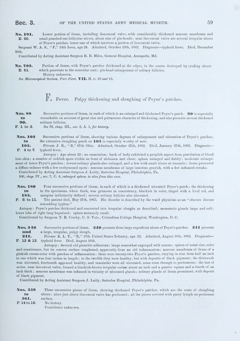 IVo. 191a Lower portion of ileum, including ileo-csecal valve, with considerably thickened mucous membrane and B. 60. small punched-out follicular ulcers, about size of pin-hcads ; near ileo-ca;cal valve are several irregular ulcers of Peyer's patches, lower one of which involves a portion of ileo-csecal valve. Sergeant W. A. S., F, 14th Iowa, age 24. Admitted, October 19th, 1862. Diagnosis—typhoid fever. Died, December 28th. Contributed by Acting Assistant Surgeon B. B. Miles, General Hospital, Annapolis, Md. TV©. '702. Portion of ileum, with Peyer's patches thickened at the edges, in the centre destroyed by eroding ulcers E. 61. which penetrate to the muscular coat; pin-head enlargement of solitary follicles. History unknown. See Microscopical Section, Fart First, VII. H. C. 12 and 13. Fever. Pulpy thickening and sloughing of Peyer's patches. I¥os. 88 Successive portions of ileum, in each of which is an enlarged and thickened Peyer's patch. 90 is especially to remarkable on account of great size and pultaceous character of thickening, and also presents several thickened 90. solitary follicles. F. 1 to 3. See 92, chap. III., sec. 2, A. \,for history. TVos. 102 Successive portions of ileum, showing various degrees of enlargement and ulceration of Peyer's patches; to the extensive sloughing patch on 105 is especially wurthy of note. 105. Private J. R., B, 67th Ohio. Admitted, October 27th, 1862. Died, January 27th, 1863. Diagnosis— F. 4 to 7. typhoid fever. Autopsy : Age about 22 ; no emaciation; back of body exhibited a purplish aspect from gravitation of blood into skin; a number of reddish spots visible on front of abdomen and chest; spleen enlarged and flabby; moderate enlarge- ment of lower Peyer's patches ; lowest solitary glands also enlarged, and a few with small ulcers at summits ; ileum presented a diffuse redness with a few ecchymosed spots; mucous membrane of large intestine grayish, with a few inflamed streaks. Contributed by Acting Assistant Surgeon J. Leidy, Satterlee Hospital, Philadelphia, Pa. 106, chap. IV., sec. 7, C. 4, enlarged spleen, is also from this case. Nos. 180 Four successive portions of ileum, in each of which is a thickened ulcerated Peyer's patch; the thickening to in the specimens, when fresh, was grumous in consistency, blackish in color, tinged with a livid red, and 183. margins indistinctly defined ; several solitary follicles also ulcerated. F. 8. to 11. The patient died, May 27th, 1863. His disorder is described by the ward physician as an obscure disease resembling typhus. Autopsy: Peyer's patches thickened and converted into irregular sloughs as described; mesenteric glands large and soft; lower lobe of right lung hepatized ; spleen extremely small. Contributed by Surgeon T. R. Crosby, U. S. Vols., Columbian College Hospital, Washington, D. C. I¥os, 2 40 Successive portions of ileum. 240 presents three large superficial ulcers of Peyer's patches. 241 presents and a large, irregular, pulpy slough. 241. Private R. L. T., E, 17th United States Infantry, age 23. Admitted, August 10th, 1862. Diagnosis— F. 12 & 13. typhoid fever. Died, August 16th. Autopsy: Several old pleuritic adhesions: lungs somewhat engorged with mucus; spleen of usual size, color and consistence, but its convex surface roughened, apparently from an old inflammation; mucous membrane of ileum of a pinkish cream-color with patches of inflammation ; there were twenty-two Peyer's patches, varying in size from half an inch to one which was four inches in length; to the twelfth they were healthy, but with deposits of black pigment; the thirteenth was ulcerated, fourteenth appeared healthy, and remainder were all ulcerated, some even through to peritoneum; the last of series, near ileo-csecal valve, formed a blackish-brown irregular eschar about an inch and a quarter square and a fourth of an inch thick ; mucous membrane was inflamed in vicinity of ulcerated glands; solitary glands of ileum prominent, with deposit of black pigment. Contributed by Acting Assistant Surgeon J. Leidy, Satterlee Hospital, Philadelphia. Pa. I¥os. 559 Three successive pieces of ileum, showing thickened Peyer's patches, which are the seats of sloughing to ulcers; ulcer just above ileo-crecal valve has perforated; all the pieces covered with pasty lymph on peritoneal 561. surface. F. 14 to 16. No history. Contributor unknown.