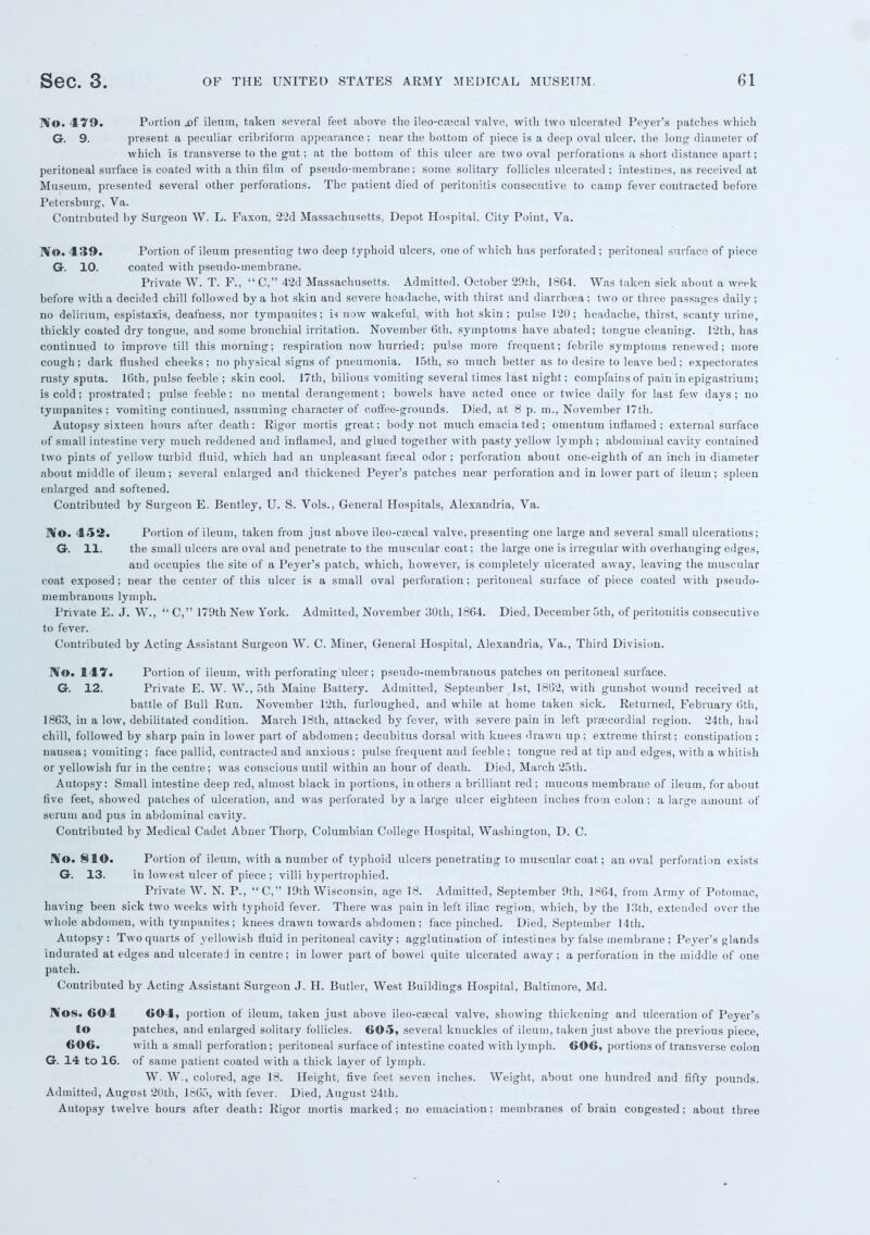 IVo. 479. Portion .of ileum, taken several feet above the ileo-csecal valve, with two ulcerated Peyer's patches which G. 9. present a peculiar cribriform appearance ; near the bottom of piece is a deep oval ulcer, the long diameter of which is transverse to the gut; at the bottom of this ulcer are two oval perforations a short distance apart; peritoneal surface is coated with a thin film of pseudo-membrane; some solitary follicles ulcerated; intestines, as received at Museum, presented several other perforations. The patient died of peritonitis consecutive to camp fever contracted before Petersburg, Va. Contributed by Surgeon W. L. Faxon, 22d Massachusetts, Depot Hospital, City Point, Va. IVo. 439. Portion of ileum presenting two deep typhoid ulcers, one of which has perforated; peritoneal surface of piece G. 10. coated with pseudo-membrane. Private W. T. F.,  C, 42d Massachusetts. Admitted, October 29th, 1864. Was taken sick about a week before with a decided chill followed by a hot skin and severe headache, with thirst and diarrhoea; two or three passages daily; no delirium, espistaxis, deafness, nor tympanites; is now wakeful, with hot skin; pulse 120; headache, thirst, scanty urine, thickly coated dry tongue, and some bronchial irritation. November 6th, symptoms have abated; tongue cleaning. 12th, has continued to improve till this morning; respiration now hurried; pulse more frequent; febrile symptoms renewed; more cough; dark flushed cheeks; no physical signs of pneumonia. 15th, so much better as to desire to leave bed; expectorates rusty sputa. 16th, pulse feeble ; skin cool. I7th, bilious vomiting several times last night; complains of pain in epigastrium; is cold; prostrated; pulse feeble; no mental derangement; bowels have acted once or twice daily for last few days; no tympanites ; vomiting continued, assuming character of coffee-grounds. Died, at 8 p. m., November 17th. Autopsy sixteen hours after death: Rigor mortis great; body not much emacia ted ; omentum inflamed ; external surface of small intestine very much reddened and inflamed, and glued together with pasty yellow lymph ; abdominal cavity contained two pints of yellow turbid fluid, which had an unpleasant fecal odor ; perforation about one-eighth of an inch in diameter about middle of ileum; several enlarged and thickened Peyer's patches near perforation and in lower part of ileum; spleen enlarged and softened. Contributed by Surgeon E. Bentley, U. S. Vols., General Hospitals, Alexandria, Va. No. 452. Portion of ileum, taken from just above ileo-csecal valve, presenting one large and several small ulcerations; G. 11. the small ulcers are oval and penetrate to the muscular coat; the large one is irregular with overhanging edges, and occupies the site of a Peyer's patch, which, however, is completely ulcerated away, leaving the muscular coat exposed; near the center of this ulcer is a small oval perforation; peritoneal surface of piece coated with pseudo- membranous lymph. Private E. J. W.,  C, 179th New York. Admitted, November 30th, 1864. Died, December 5th, of peritonitis consecutive to fever. Contributed by Acting Assistant Surgeon W. C. Miner, General Hospital, Alexandria, Va., Third Division. IVo. 147. Portion of ileum, with perforating ulcer; pseudo-membranous patches on peritoneal surface. G. 12. Private E. W. W., 5th Maine Battery. Admitted, September 1st, 1862, with gunshot wound received at battle of Bull Run. November 12th, furloughed, and while at home taken sick. Returned, February 6th, 1863, in a low, debilitated condition. March 18th, attacked by fever, with severe pain in left prsecordial region. 24th, had chill, followed by sharp pain in lower part of abdomen; decubitus dorsal with knees drawn up ; extreme thirst; constipation ; nausea; vomiting; face pallid, contracted and anxious ; pulse frequent and feeble ; tongue red at tip and edges, with a whitish or yellowish fur in the centre; was conscious until within an hour of death. Died, March 25th. Autopsy: Small intestine deep red, almost black in portions, in others a brilliant red ; mucous membrane of ileum, for about five feet, showed patches of ulceration, and was perforated by a large ulcer eighteen inches from colon; a large amount of serum and pus in abdominal cavity. Contributed by Medical Cadet Abner Thorp, Columbian College Hospital, Washington, D. C. J\o. 81©. Portion of ileum, with a number of typhoid ulcers penetrating to muscular coat; an oval perforation exists G. 13. in lowest ulcer of piece; villi hypertrophied. Private W. N. P.,  C, 19th Wisconsin, age 18. Admitted, September 9th, 1864, from Army of Potomac, having been sick two weeks with typhoid fever. There was pain in left iliac region, which, by the 13th, extended over the whole abdomen, with tympanites; knees drawn towards abdomen; face pinched. Died, September 14th. Autopsy: Two quarts of yellowish fluid in peritoneal cavity; agglutination of intestines by false membrane ; Peyer's glands indurated at edges and ulcerated in centre; in lower part of bowel quite ulcerated away; a perforation in the middle of one patch. Contributed by Acting Assistant Surgeon J. H. Butler, West Buildings Hospital, Baltimore, Md. Nos. 604 604, portion of ileum, taken just above ileo-csecal valve, showing thickening and ulceration of Peyer's to patches, and enlarged solitary follicles. 605, several knuckles of ileum, taken just above the previous piece, 606. with a small perforation; peritoneal surface of intestine coated with lymph. 606, portions of transverse colon G. 14 to 16. of same patient coated with a thick layer of lymph. W. W., colored, age 18. Height, five feet seven inches. Weight, about one hundred and fifty pounds. Admitted, August 20th, 1865, with fever. Died, August 24th. Autopsy twelve hours after death: Rigor mortis marked; no emaciation; membranes of brain congested; about three
