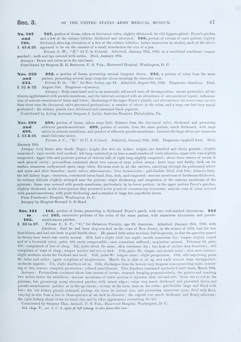 IV©. 707 707, portion of ileum, taken at ileo-cfecal valve, slightly thickened, its villi hypertrophied; Peyer's patches ami and a few of the solitary follicles thickened and ulcerated. 70S, portion of caecum of same patient, slightly 708. thickened, showing ulceration of a few of the solitary follicles; before immersion in alcohol, each of the ulcers I. 49 & 50. appeared to be on the summit of a small tumefaction the size of a pea. Private J. W., F, 2d U. S. Colored. Admitted, January 17th, I860, in a moribund condition; tongue parched ; teeth and lips covered with sordes. Died, January 18th. Autopsy: Ileum and colon as in the specimen. Contributed by Surgeon R. B. Bontecou, U. S. Vols., Hare wood Hospital, Washington, D. C. IVos. 232 232, a portion of ileum, presenting several irregular ulcers. 233, a portion of colon from the same and patient, presenting several large irregular ulcers invading the muscular coat. 233. Private P. G., D, 1st New Jersey, age 24. Admitted, August 9th, 1802. Diagnosis—diarrhoea. Died, I. 51 & 52. August 31st. Diagnosis—dysentery. Autopsy: Body emaciated and in an unusually advanced state of decomposition; recent peritonitis; all the viscera agglutinated with pseudo-membrane, and the intervals occupied with an abundance of sero-purulent liquid ; inflamma- tion of mucous membrane of ileum and colon ; thickening of the upper Peyer's glands, and ulceration of the lower ones; no less than three near the ileo-cajcal valve presented perforations; a number of ulcers in the colon, and a large one had very nearly perforated ; the solitary glands were thickened and contained black pigment. Contributed by Acting Assistant Surgeon J. Leidy, Satterlee Hospital, Philadelphia, Pa. Nos. 698 698,' portion of ileum, taken some little distance from the ileo-csecal valve, thickened and presenting and adherent pseudo-membrane. 699, portion of rectum, from the same patient, much thickened, with large 699. ulcers in mucous membrane, and patches of adherent pseudo-membrane ; between the large ulcers are numerous I. 53 & 54. small follicular ulcers. Private J. C, D, 2d U. S. Colored. Admitted, January 11th, I860. Diagnosis—typhoid fever. Died, January 12th. Autopsy forty hours after death: Negro; height, five feet six inches; weight, one hundred and thirty pounds; slightly emaciated ; rigor mortis well marked ; left lung contained at its base a small number of crude tubercles, upper lobe was slightly congested ; upper lobe and posterior portion of inferior lobe of right lung slightly congested ; about three ounces of serum in each pleural cavity; pericardium contained about two ounces of clear yellow serum; heart large and flabby, dark, on its surface numerous ecchymosed spots, large white fibrinous clots in all the cavities, ramifying through the pulmonary artery and aorta and their branches; aortic valves atheromatous; liver bronze-color ; gall-bladder filled with bile; kidneys fatty, the left kidney large ; omentum, contracted into a band, firm, dark, and congested ; mucous membrane of duodenum thickened, its solitary follicles slightly enlarged near the pylorus; slight thickening and congestion of the mucous membrane of the jejunum; ileum was covered with pseudo-membrane, particularly in its lower portion; in the upper portion Peyer's patches, slightly thickened, in the lower portion they presented a few points of commencing ulceration; mucous coat of colon covered with pseudo-membrane, with great thickening, and a number of large but superficial ulcers. From Freedman's Hospital, Washington, D. C. Autopsy by Hospital Steward S. S.'Bond. IVos. 161 161, portion of ileum, presenting a thickened Peyer's patch, with two well-marked ulcerations. 162 to and 163, successive portions of the colon of the same patient, with numerous ulcerations and pseudo- 163. membranous patches. I. 55 to 57. Private C. S. P., C, 1st Delaware Cavalry, age 29, American. Admitted, January 25th, 1863, with diarrhoea. Said he had been ship-wrecked on the coast of New Jersey, in the winter of 1852, had his feet frost-bitten, and had not been in good health since. He passed little urine at a time, but frequently, so that the quantity passed in twenty-four hours was nearly normal. 27th, had a slight chill last night; mouth somewhat dry; tongue slightly coated and of a brownish color; pulse 100, easily compressible; eyes somewhat suffused; respiration natural. February 2d, pulse 100; complained of loss of sleep. 5th, pulse about the same; skin continues dry; less heat of surface than heretofore; still complains of want of sleep ; tongue moister and not so dark. 10th, pulse 95 ; tongue and mouth moist; skin more natural; slight moisture about the forehead and neck. 15th, pulse 90 ; tongue clean; slight perspiration. 18th, still improving, pulse 90, fuller and softer; again complains of sleeplessness. March 1st, is able to sit up and walk several steps unsupported; moderate appetite. 7th, slight diarrhoea set in. 15th, discharges from the bowels very frequent since preceding night, consist- ing of thin mucus; complete prostration; refused nourishment. This diarrhoea continued unchecked until death, March 19th. Autopsy: Pericardium contained about four ounces of serum; stomach hanging perpendicularly, the pyloric end reaching two inches below the umbilicus; mucous membrane of lower portion of jejunum dark red and soft; ileum not so red as the jejunum, but presenting many ulcerated patches with raised edges; colon very much thickened and presented ulcers and pseudo-membranous patches as in the specimens; rectum in the same state as the colon; gall-bladder large and filled with bile; the left kidney greatly enlarged, perhaps six times its normal size, and presenting numerous cysts, filled with fluid, varying in size from a line to three-quarters of an inch in diameter ; the capsule was much thickened and firmly adherent; the right kidney about twice its usual size, and in other appearances resembling the left. Contributed by Surgeon Thos. Autisell, U. S. Vols., Harewood Hospital, Washington, D. C. 104, chap. V., sec. 1, C. 4, cysts of left kidney, is also from this case.