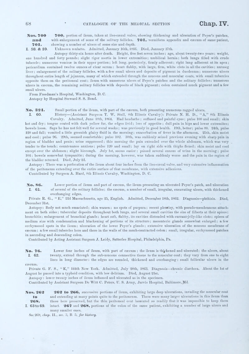 IVos. 70© TOO, portion of ileum, taken at ileo-caeeal valve, showing thickening and ulceration of Peyer's patches, Ullil with enlargement of some of the solitary follicles. 701, vermiform appendix and csscnm of same patient, 701. showing a number of ulcers of some size and depth. I. 58. & 59. Unknow n mulatto. Admitted, January lGth, 18CG. Died, January J7th. Autopsy thirty-six hours after death. Height, five feet seven inches; age, about twenty-two years; weight, one hundred and forty pounds; slight rigor mortis in lower extremities; umbilical hernia; both lungs tilled with crude tubercle; numerous vomicae in their upper portion; left lung, posteriorly, firmly adherent; right lung adherent at its apex; pericardium contained twelve ounces of clear serum; heart flabby, with large, firm, white clots in all the cavities; nutmeg liver; enlargement of the solitary follicles, with a few small ulcers and deposits of pigment in duodenum; numerous ulcers throughout entire length of jejunum, many of which extended through the mucous and muscular coats, with small tubercles opposite them on the peritoneal coat; ileum with numerous ulcers of Peyer's patches and the solitary follicles; numerous ulcers in caecum, the remaining solitary follicles with deposits of black pigment; colon contained much pigment and a few small ulcers. From Freedman's Hospital, Washington, D. C. Autopsy by Hospital Steward S. S. Bond. No. 324. Small portion of the ileum, with part of the caecum, both presenting numerous ragged ulcers. I. 60. History—(Assistant Surgeon T. W. Stall, 8th Illinois Cavalry): Private N. H. D., A, 8th Illinois Cavalry. Admitted, June 18th, 18(54. Had headache ; suffused and painful eyes ; pulse 1U0 and small; skin hot and dry; tongue coated with dark yellow fur, the edges livid; loss of appetite ; dull pain in hips and lower extremites; bowels loose. Says he has not felt well for several weeks ; was previously in good health. l!)th, better; pulse 80. '24th, pulse 120 and full; vomited a little greenish glairy fluid in the morning; exacerbation of fever in the afternoon. 25th, skin moist and cool; pulse 9(3. 29th, seemed comfortable; pulse 102. 30th, was suddenly seized previous evening with sharp pain in region of bladder and penis; urine suppressed; this morning the pain extended over the whole abdomen, which was very tender to the touch; countenance anxious; pulse 1'20 and small; lay on right side with thighs flexed; skin moist and cool except over the abdomen; slight hiccough. July 1st, seems easier; passed several ounces of urine in the morning; pulse 104; bowels somewhat tympanitic; during the morning, however, was taken suddenly worse and the pain in the region of the bladder returned. Died, July 2d. . Autopsy: There was a perforation of the ileum about four inches from the ileo-caecal valve, and very extensive inflammation of the peritoneum extending over the entire surface of that membrane, with extensive adhesions. Contributed by Surgeon A. Hard, 8th Illinois Cavalry, Washington, D. C. IV©. 86. Lower portion of ileum and part of caecum, the ileum presenting an ulcerated Peyer's patch, and ulceration I. 61. of several of the solitary follicles; the caecum, a number of small, irregular, excavating ulcers, with thickened overhanging edges. Private E. G.,  E, 22d Massachusetts, age 25, English. Admitted, December 18th, 1862. Diagnosis—phthisis. Died, December 31st. Autopsy: Body not much emaciated; skin waxen; no spots of purpura; recent pleurisy, with pseudo-membranous attach- ment on both sides ; tubercular deposits throughout both lungs, and several small cavities the size of filberts at their apices; bronchitis; enlargemeut of bronchial glands; heart soft, flabby, its cavities distended with currant-jelly-like clots; spleen of medium size with condensation and blackening of portions of its structure; mesenteric glands somewhat enlarged; a few ecchymosed spots in the ileum; ulceration of the lower Peyer's glands; extensive ulceration of the mucous membraue of caecum ; a few small tubercles here and there in the walls of the much-contracted colon ; small, irregular, ecchymosed patches in ascending and descending colon. Contributed by Acting Assistant Surgeon J. Leidy, Satterlee Hospital, Philadelphia, Pa. r¥o. 76. Lower four inches of ileum, with part of caecum ; the ileum is thykened and ulcerated; the ulcers, about I. 62. twenty, extend through the sub-mucous connective tissue to the muscular coat; they vary from one to eight lines in long diameter; the edges are rounded, thickened and overhanging; small follicular ulcers in the caecum. Private G. F. S., K, 144th New York. Admitted, July 20th, 1863. Diagnosis—chronic diarrhoea. About the 1st of August he passed into a typhoid condition, with low delirium. Died, August 21st. Autopsy: lower twenty inches of ileum inflamed and ulcerated as in the specimen. Contributed by Assistant Surgeon De Witt C. Peters, U. S. Army, Jarvis Hospital, Baltimore, Md. fVos. 262 262 to 266, successive portions of ileum, exhibiting large deep ulcerations, invading the muscular coat to and extending at many points quite to the peritoneum. There were many larger ulcerations in this ileum than 268. those here preserved, but the thin peritoneal coat lacerated so readily that it was impossible to keep them I. 63to69. intact. 267 and 268, portions of the colon of the same patient, exhibiting a number of large ulcers and many smaller ones. See 201), chap. II., sec. 3, B 5, for history.