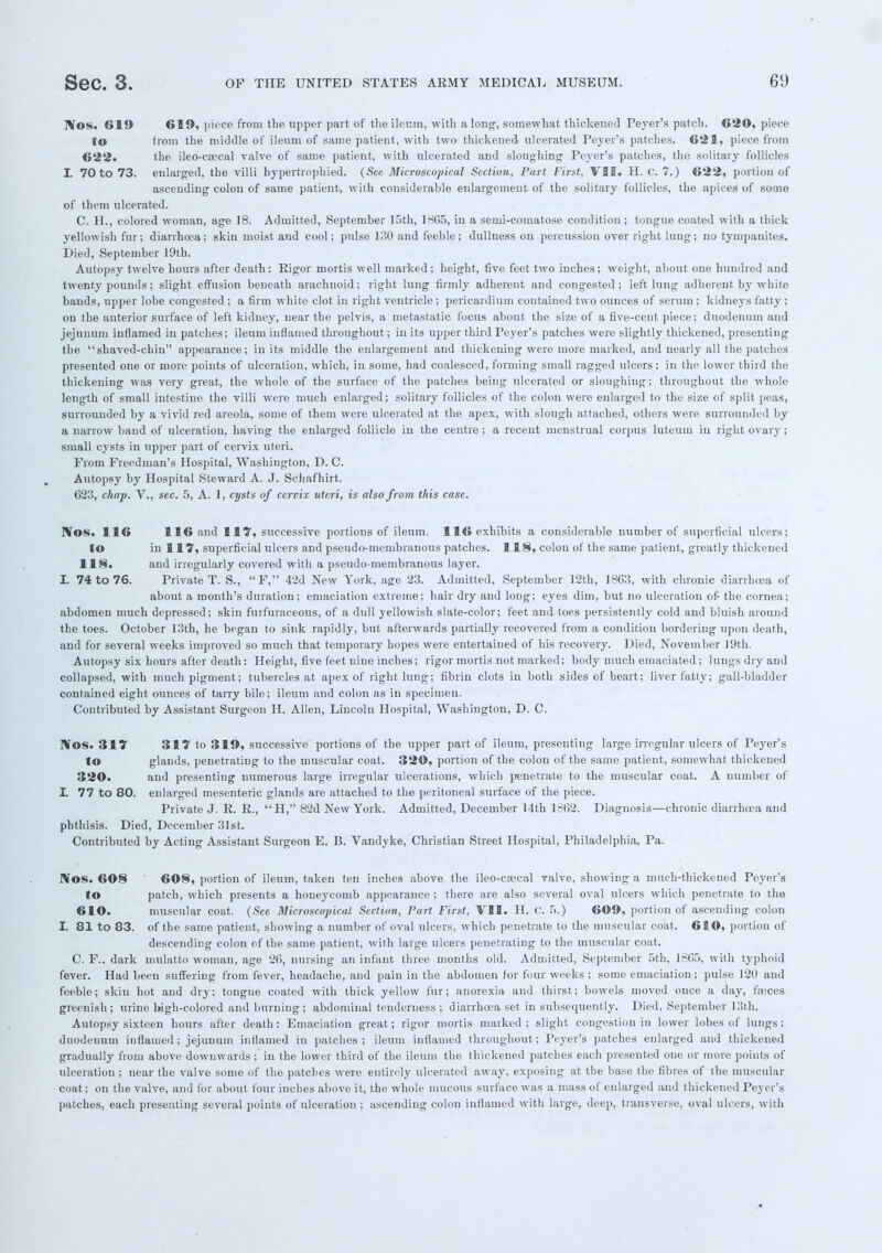 rYos. 619 619, piece from the upper part of the ileum, with along, somewhat thickened Peyer's patch. 620, piece to lrom the middle of ileum of same patient, with two thickened ulcerated Peyer's patches. 621, piece from 622. the ileo-csecal valve of same patient, with ulcerated and sloughing Peyer's patches, the solitary follicles I. 70 to 73. enlarged, the villi hypertrophied. (Sec Microscopical Section, Part First, VII. H. G. 7.) 622, portion of ascending colon of same patient, with considerable enlargement of the solitary follicles, the apices of some of them ulcerated. C. H., colored woman, age 18. Admitted, September loth, 1H65, in a semi-comatose condition; tongue coated with a thick yellowish fur; diarrhoea; skin moist and cool; pulse 130 and feeble; dullness on percussion over right lung; no tympanites. Died, September 19th. Autopsy twelve hours after death: Rigor mortis well marked; height, five feet two inches; weight, about one hundred and twenty pounds; slight effusion beneath arachnoid; right lung firmly adherent and congested; left lung adherent by white bands, upper lobe congested ; a firm white clot in right ventricle; pericardium contained two ounces of serum ; kidneys fatty ; on the anterior surface of left kidney, near the pelvis, a metastatic focus about the size of a five-cent piece; duodenum and jejunum inflamed in patches; ileum inflamed throughout; in its upper third Peyer's patches were slightly thickened, presenting the shaved-chin appearance; in its middle the enlargement and thickening were more marked, and nearly all the patches presented one or more points of ulceration, which, in some, had coalesced, forming small ragged ulcers; in the lower third the thickening was very great, the whole of the surface of the patches being ulcerated or sloughing; throughout the whole length of small intestine the villi were much enlarged; solitary follicles of the colon were enlarged to the size of split peas, surrounded by a vivid red areola, some of them were ulcerated at the apex, with slough attached, others were surrounded by a narrow band of ulceration, having the enlarged follicle in the centre ; a recent menstrual corpus luteum in right ovary; small cysts in upper part of cervix uteri. From Freedman's Hospital, Washington, D. C. Autopsy by Hospital Steward A. J. Schafhirt. 623, chap. V., sec. 5, A. 1, cysts of cervix uteri, is also from this case. Nos. 116 116 and HY, successive portions of ileum. 116 exhibits a considerable number of superficial ulcers; to in ll1?, superficial ulcers and pseudo-membranous patches. 118, colon of the same patient, greatly thickened 118. and irregularly covered with a pseudo-membranous layer. I. 74 to 76. Private T. S., F, 42d New York, age 23. Admitted, September 12th, 1863, with chronic diarrhoea of about a month's duration; emaciation extreme; hair dry and long; eyes dim, but no ulceration of- the cornea; abdomen much depressed; skin furfuraceous, of a dull yellowish slate-color; feet and toes persistently cold and bluish around the toes. October 13th, he began to sink rapidly, but afterwards partially recovered from a condition bordering upon death, and for several weeks improved so much that temporary hopes were entertained of his recovery. Died, November 19th. Autopsy six hours after death: Height, five feet nine inches; rigor mortis not marked; body much emaciated; lungs dry and collapsed, with much pigment; tubercles at apex of right lung; fibrin clots in both sides of heart; liver fatty; gall-bladder contained eight ounces of tarry bile; ileum and colon as in specimen. Contributed by Assistant Surgeon H. Allen, Lincoln Hospital, Washington, D. C. IVOS. 317 317 to 319, successive portions of the upper part of ileum, presenting large irregular ulcers of Peyer's to glands, penetrating to the muscular coat. 320, portion of the colon of the same patient, somewhat thickened 320. and presenting numerous large irregular ulcerations, which penetrate to the muscular coat. A number of I. 77 to 80. enlarged mesenteric glands are attached to the peritoneal surface of the piece. Private J. R. R., H, 82d New York. Admitted, December 14th 18(32. Diagnosis—chronic diarrhoea and phthisis. Died, December 31st. Contributed by Acting Assistant Surgeon E. B. Vandyke, Christian Street Hospital, Philadelphia, Pa. JVos. 608 608, portion of ileum, taken ten inches above the ileo-csecal valve, showing a much-thiekened Peyer's to patch, which presents a honeycomb appearance; there are also several oval ulcers which penetrate to the 610. muscular coat. (See Microscopical Section, Part First, VII. H. C. 5.) 609, portion of ascending colon I. 81 to 83. of the same patient, showing a number of oval ulcers, which penetrate to the muscular coat. 610, portion of descending colon of the same patient, with large ulcers penetrating to the muscular coat. C. F., dark mulatto woman, age 26, nursing an infant three months old. Admitted, September 5th, 1865, with typhoid fever. Had been suffering from fever, headache, and pain in the abdomen for four weeks ; some emaciation; pulse 120 and feeble; skin hot and dry; tongue coated with thick yellow fur; anorexia and thirst; bowels moved once a day, faeces greenish; urine bigh-colored and burning; abdominal tenderness ; diarrhoea set in subsequently. Died, September 13th. Autopsy sixteen hours after death: Emaciation great; rigor mortis marked; slight congestion in lower lobes of lungs; duodeuum inflamed; jejunum inflamed in patches; ileum inflamed throughout; Peyer's patches enlarged and thickened gradually from above downwards ; in the lower third of the ileum the thickened patches each presented one or more points of ulceration ; near the valve some of the patches were entirely ulcerated away, exposing at the base the fibres of the muscular coat; on the valve, and for about four inches above it, the whole mucous surface was a mass of enlarged and thickened Peyer's patches, each presenting several points of ulceration ; ascending colon iufiamed with large, deep, transverse, oval ulcers, with