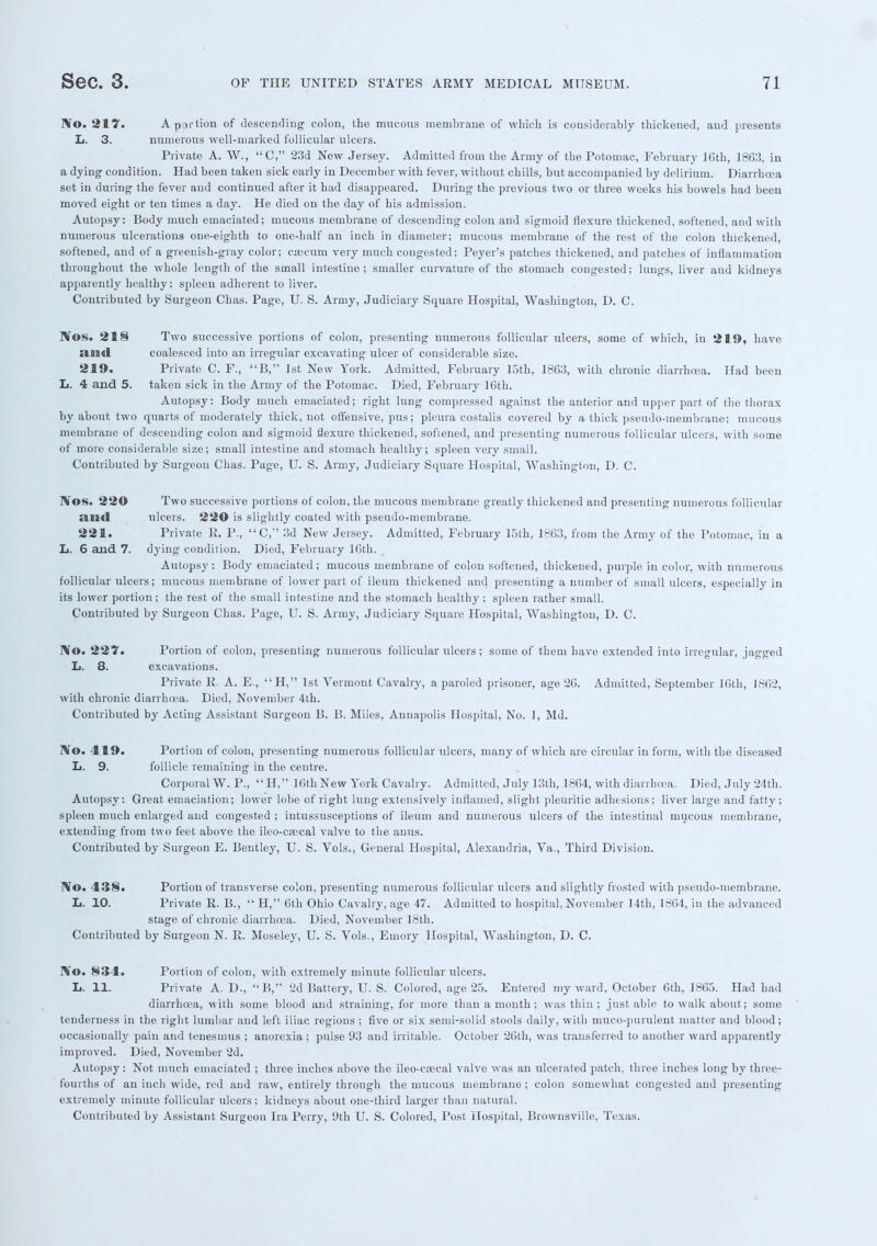 IVo. 217. A portion of descending' colon, the mucous membrane of which is considerably thickened, and presents L. 3. numerous well-marked follicular ulcers. Private A. W., C, 23d New Jersey. Admitted from the Army of the Potomac, February ]6th, 1863, in a dying- condition. Had been taken sick early in December with fever, without chills, but accompanied by delirium. Diarrhoea set in during the fever and continued after it had disappeared. During the previous two or three weeks his bowels had been moved eight or ten times a day. He died on the day of his admission. Autopsy: Body much emaciated; mucous membrane of descending colon and sigmoid flexure thickened, softened, and with numerous ulcerations one-eighth to one-half an inch in diameter; mucous membrane of the rest of the colon thickened, softened, and of a greenish-gray color; csecum very much congested; Peyer's patches thickened, and patches of inflammation throughout the whole length of the small intestine; smaller curvature of the stomach congested; lungs, liver and kidneys apparently healthy; spleen adherent to liver. Contributed by Surgeon Chas. Page, U. S. Army, Judiciary Square Hospital, Washington, D. C. Nos. 21§ Two successive portions of colon, presenting numerous follicular ulcers, some of which, in 219, have and coalesced into an irregular excavating ulcer of considerable size. 219. Private C. F., B, 1st New York. Admitted, February 15th, 1863, with chronic diarrhoea. Had been L. 4 and 5. taken sick in the Army of the Potomac. Died, February 16th. Autopsy: Body much emaciated; right lung compressed against the anterior and upper part of the thorax by about two quarts of moderately thick, not offensive, pus; pleura costalis covered by a thick pseudo-membrane; mucous membrane of descending colon and sigmoid flexure thickened, softened, and presenting numerous follicular ulcers, with some of more considerable size; small intestine and stomach healthy; spleen very small. Contributed by Surgeon Chas. Page, U. S. Army, Judiciary Square Hospital, Washington, D. C. IVos. 220 Two successive portions of colon, the mucous membrane greatly thickened and presenting numerous follicular ami ulcers. 220 is slightly coated with pseudo-membrane. 221. Private R. P., C, 3d New Jersey. Admitted, February 15th, 1863, from the Army of the Potomac, in a L. 6 and 7. dying condition. Died, February 16th. Autopsy: Body emaciated; mucous membrane of colon softened, thickened, purple in color, with numerous follicular ulcers; mucous membrane of lower part of ileum thickened and presenting a number of small ulcers, especially in its lower portion; the rest of the small intestine and the stomach healthy ; spleen rather small. Contributed by Surgeon Chas. Page, U. S. Army, Judiciary Square Hospital, Washington, D. C. IVo. 227. Portion of colon, presenting numerous follicular ulcers; some of them have extended into irregular, jagged L. 8. excavations. Private R. A. E., H, 1st Vermont Cavalry, a paroled prisoner, age 26. Admitted, September 16th, 1862, with chronic diarrhoea. Died, November 4th. Contributed by Acting Assistant Surgeon B. B. Miles, Annapolis Hospital, No. 1, Md. No. 419. Portion of colon, presenting numerous follicular ulcers, many of which are circular in form, with the diseased L. 9. follicle remaining in the centre. Corporal W. P.,  H, 16th New York Cavalry. Admitted, July 13th, 1864, with diarrhoea. Died, July 24th. Autopsy: Great emaciation; lower lobe of right lung extensively inflamed, slight pleuritic adhesions; liver large and fatty; spleen much enlarged and congested ; intussusceptions of ileum and numerous ulcers of the intestinal mucous membraue, extending from two feet above the ileo-ctecal valve to the anus. Contributed by Surgeon E. Bentley, U. S. Vols., General Hospital, Alexandria, Va., Third Division. No. 138. Portion of transverse colon, presenting numerous follicular ulcers and slightly frosted with pseudo-membrane. L. 10. Private R. B.,  H, 6th Ohio Cavalry, age 47. Admitted to hospital, November 14th, 1864, in the advanced stage of chronic diarrhoea. Died, November 18th. Contributed by Surgeon N. R. Moseley, U. S. Vols., Emory Hospital, Washington, D. C. ]Yo. 834. Portion of colon, with extremely minute follicular ulcers. L. 11. Private A. D.,  B, 2d Battery, U. S. Colored, age 25. Entered my ward, October 6th, 1865. Had had diarrhoea, with some blood and straining, for more than a month ; was thin; just able to walkabout; some tenderness in the right lumbar and left iliac regions ; five or six semi-solid stools daily, with muco-purulent matter and blood; occasionally pain and tenesmus ; anorexia ; pulse 93 and irritable. October 26th, was transferred to another ward apparently improved. Died, November 2d. Autopsy : Not much emaciated ; three inches above the ileo-csecal valve was an ulcerated patch, three inches long by three- fourths of an inch wide, red and raw, entirely through the mucous membrane ; colon somewhat congested and presenting extremely minute follicular ulcers; kidneys about one-third larger than natural. Contributed by Assistant Surgeon Ira Perry, 9th U. S. Colored, Post Hospital, Brownsville, Texas.