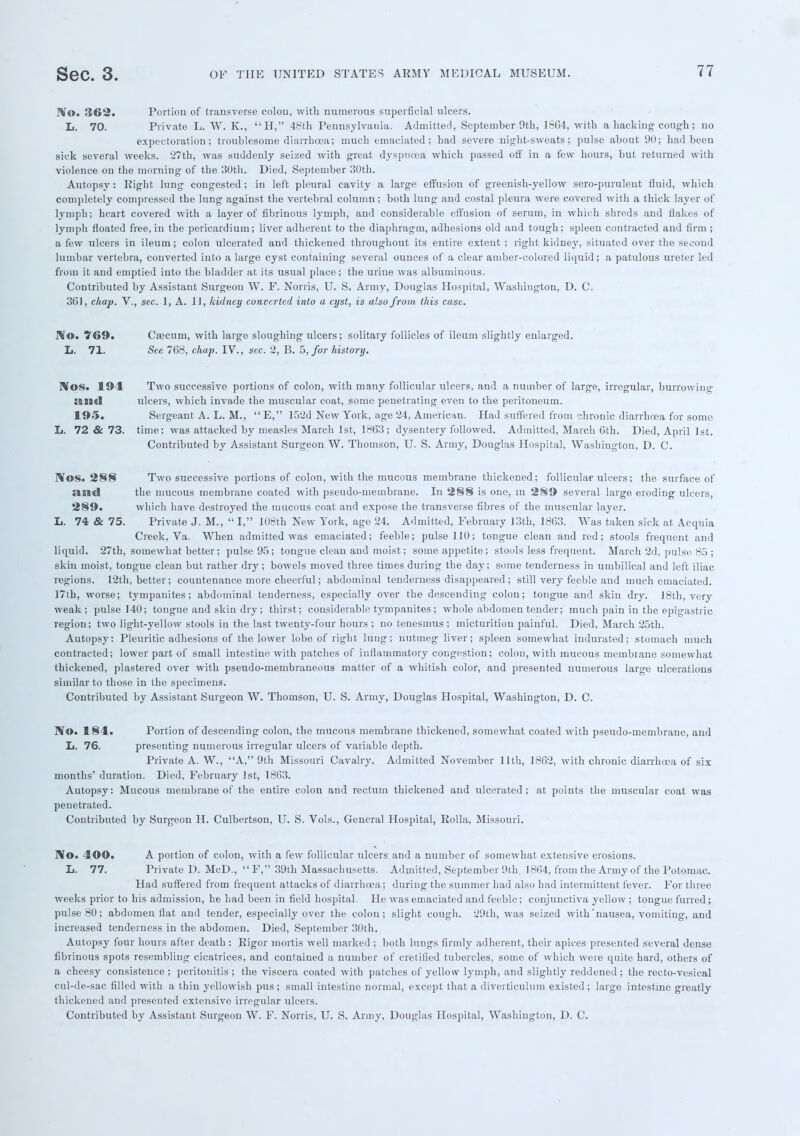 No. 362. Portion of transverse colon, with numerous superficial ulcers. L. 70. Private L. W. K., H, 48th Pennsylvania. Admitted, September 9th, 1864, with a hacking cough ; no expectoration; troublesome diarrhoea; much emaciated; had severe night-sweats; pulse about 90; had been sick several weeks. 27th, was suddenly seized with great dyspnoea which passed off in a few hours, but returned with violence on the morning of the 30th. Died, September 30th. Autopsy: Right lung congested ; in left pleural cavity a large effusion of greenish-yellow sero-puruleut fluid, which completely compressed the lung against the vertebral column; both lung and costal pleura were covered with a thick layer of lymph; heart covered with a layer of fibrinous lymph, and considerable effusion of serum, in which shreds and flakes of lymph floated free, in the pericardium; liver adherent to the diaphragm, adhesions old and tough; spleen contracted and firm ; a few ulcers in ileum; colon ulcerated and thickened throughout its entire extent ; right kidney, situated over the second lumbar vertebra, converted into a large cyst containing several ounces of a clear amber-colored liquid; a patulous ureter led from it and emptied into the bladder at its usual place; the urine was albuminous. Contributed by Assistant Surgeon W. F. Norris, U. S. Army, Douglas Hospital, Washington, D. C. 361, chap. V., sec. 1, A. 11, kidney converted into a cyst, is also from this case. No. 769. Caecum, with large sloughing ulcers; solitary follicles of ileum slightly enlarged. L. 71. See 768, chap. IV., sec. 2, B. 5, for history. IVos. 194 Two successive portions of colon, with many follicular ulcers, and a number of large, irregular, burrowing and ulcers, which invade the muscular coat, some penetrating even to the peritoneum. 195. Sergeant A. L. M., E, 152d New York, age 24, American. Had suffered from chronic diarrhoea for some L. 72 & 73. time; was attacked by measles March 1st, 1863; dysentery followed. Admitted, March 6th. Died, April 1st. Contributed by Assistant Surgeon W. Thomson, U. S. Army, Douglas Hospital, Washington, D. C. IVos. 288 Two successive portions of colon, with the mucous membrane thickened; follicular ulcers; the surface of and the mucous membrane coated with pseudo-membrane. In 288 is one, m 289 several large eroding ulcers, 289. which have destroyed the mucous coat and expose the transverse fibres of the muscular layer. L. 74 & 75. Private J. M.,  I, 108th New York, age 24. Admitted, February 13th, 1863. Was taken sick at Acquia Creek, Va. When admitted was emaciated; feeble; pulse 110; tongue clean and red; stools frequent and liquid. 27th, somewhat better; pulse 95; tongue clean and moist; some appetite; stools less frequent. March 2d, pulse. 85 ; skin moist, tongue clean but rather dry; bowels moved three times during the day; some tenderness in umbilical and left iliac regions. 12th, better; countenance more cheerful; abdominal tenderness disappeared ; still very feeble and much emaciated. 17th, worse; tympanites; abdominal tenderness, especially over the descending colon; tongue and skin dry. 18th, very weak; pulse 140; tongue and skin dry; thirst; considerable tympanites ; whole abdomen tender; much pain in the epigastric region; two light-yellow stools in the last twenty-four hours ; no tenesmus ; micturition painful. Died, March 25th. Autopsy: Pleuritic adhesions of the lower lobe of right lung; nutmeg liver; spleen somewhat indurated; stomach much contracted; lower part of small intestine with patches of inflammatory congestion; colon, with mucous membrane somewhat thickened, plastered over with pseudo-membraneous matter of a whitish color, and presented numerous large ulcerations similar to those in the specimens. Contributed by Assistant Surgeon W. Thomson, U. S. Army, Douglas Hospital, Washington, D. C. IV©. 184. Portion of descending colon, the mucous membrane thickened, somewhat coated with pseudo-membrane, and L. 76. presenting numerous irregular ulcers of variable depth. Private A. W., A, 9th Missouri Cavalry. Admitted November 11th, 1862, with chronic diarrhoea of six months' duration. Died, February 1st, 1863. Autopsy: Mucous membrane of the entire colon and rectum thickened and ulcerated; at points the muscular coat was penetrated. Contributed by Surgeon H. Culbertson, U. S. Vols., General Hospital, Rolla, Missouri. ]\0. 400. A portion of colon, with a few follicular ulcers and a number of somewhat extensive erosions. L. 77. Private D. McD.,  F, 39th Massachusetts. Admitted, September 9th, 1864, from the Army of the Potomac. Had suffered from frequent attacks of diarrhoea; during the summer had also had intermittent fever. For three weeks prior to his admission, he had been in field hospital. He was emaciated and feeble; conjunctiva yellow ; tongue furred; pulse 80; abdomen flat and tender, especially over the colon; slight cough. 29th, was seized with'nausea, vomiting, and increased tenderness in the abdomen. Died, September 30th. Autopsy four hours after death : Rigor mortis well marked ; both lungs firmly adherent, their apices presented several dense fibrinous spots resembling cicatrices, and contained a number of cretified tubercles, some of which were quite hard, others of a cheesy consistence ; peritonitis ; the viscera coated with patches of yellow lymph, and slightly reddened ; the recto-vesical cul-de-sac filled with a thin yellowish pus; small intestine normal, except that a diverticulum existed; large intestine greatly thickened and presented extensive irregular ulcers. Contributed by Assistant Surgeon W. F. Norris, U. S. Army, Douglas Hospital, Washington, D. C.