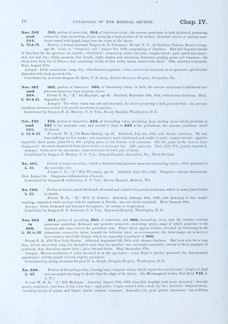 rV©S. 383 383, portion of ascending, 384, of transverse colon; the mucous membrane in both thickened, presenting :tn«l numerous large excavating ulcers, occuping a large portion of its surface; detached shreds of mucous mem- 381. brane coated with lymph hang from the edges of the ulcers. L. 78 & 79. History—(Acting Assistant Surgeon A. G. Coleman): Private E. C, '2d Battalion Veteran Reserve Corps, age 60. Came to Surgeon's call, August 6th, 1864, complaining of diarrhoea. Had had frequent attacks of diarrhoea for the previous six months ; debilitated ; complexion sallow and pale; tongue furred; pulse quick and small ; skin hot and dry; thirst, anorexia, foul breath, slight nausea and eructation, flatulence, griping pains and 'tenesmus; the stools were from ten to fifteen a day, consisting chiefly of thin frothy mucus mixed with blood. 20th, admitted to hospital. Died, August 2.rith. Autopsy: Little emaciation; lungs dry, with abundant pigment; colon extensively ulcerated, as in specimen; gall-bladder distended with thick greenish bile. Contributed by Assistant Surgeon H. Alleu, U. S. Army, Fairfax Seminary Hospital, Alexandria, Va. l\os. 367 367, portion of transverse, 368, of descending colon; in both, the mucous membrane is thickened and presents numerous large irregular ulcers. 368. Private P. D., B, 1st Maryland, age 22. Admitted, September 20th, 1SG4, with chronic diarrhoea. Died, L. 80&81. September 23d Autopsy: The whole colon was soft and ulcerated, the ulcers presenling a dark greenish base ; the mucous membrane between coated with pseudo-membrane in patches. Contributed by Surgeon N. R. Moseley, U. S. Vols., Emory Hospital, Washington, D. C. HfOS. 422 422, portion of transverse, 423, of descending colon, presenting large eroding ulcers which penetrate in :in<l 422 to the muscular coat, and several of them in 423 to the peritoneum, the mucous membrane much 423. thickened. L. 82 & 83. Private C. W. A., 7th Maine Battery, age 16. Admitted, July 4th, 1864, with chronic diarrhoea. He had been suffering for five weeks; was emaciated; much debilitated, and unable to walk; tongue whitish ; appetite impaired; thirst great; pulse 90 to 100; griping pains in the bowels, with tenesmus. 6th. the pains in the bowels have disappeared ; the stools diminished from ten to twelve to seven per day. 12th, anorexia. Died, July 17th. greatly emaciated. Autopsy : Colon as in the specimens; some ulceration in lower part of ileum. Contributed by Surgeon E. Bentley, U. S. Vols., General Hospital, Alexandria, Va., Third Division. No. 405. Portion of transverse colon, which is thickened and presents numerous excavating ulcers, which penetrate to L. 84. the muscular coat. Private U. P.,  F, 25th Wisconsin, age 45. Admitted, July 12th, 1664. Diagnosis—chronic rheumatism. Died, August 1st. Diagnosis—inflammation of bowels. Contributed by Surgeon H. Culbertson, U. S. Vols., Harvey Hospital, Madison, Wis. ]>'©• 703. Portion of rectum, much thickened, ulcerated and coated with pseudo-membrane, which in many places hangs L. 85. in shreds. Private W. B., H, 2d U. S. Colored. Admitted, January 13th, 1866, with dysentery of four weeks' standing, contracted while on duty with his regiment in Florida; was not much emaciated. Died, January 20th. Autopsy: Colon thickened and ulcerated throughout; the rectum as in specimen. Contributed by Surgeon R. B. Bontecou, U. S. Vols., Harewood Hospital, Washington, D. C. Nos. 364 364, portion of ascending, 365, of transverse, and 366, descending colon, near the rectum : mucous to membrane somewhat thickened and presents numerous excavating ulcers, many of which penetrate to the 366. muscular and some even to the peritoneal coat. These ulcers appear to have extended by burrowing in the L. 86 to 88. submucous connective tissue, beneath the follicular layer; as a consequence, the latter hangs out in more or less extensive shred-like fringes, which are especially remarkable in 366. Private P. B., 27th New York Battery. Admitted, September 9th, 1864, with chronic diarrhoea. Had been sick for a long time, did not know how long, but thought it more than two months; was extremely emaciated ; twenty to thirty passages of yellowish, thin, flocculent matter daily; pulse 100 and feeble. Died, September I7th. Autopsy: Mucous membrane of colon ulcerated as in the specimens; lower Peyer's patches presented the shaven-beard appearance ; solitary glands of ileum slightly prominent. Contributed by Acting Assistant Surgeon D. L. Haight, Douglas Hospital, Washington, D. C. IVo. 409. Portion of descending colon, showing large, irregular ulcers, which expose the mucous coat; sloughs of dead L. 89. mucous membrane hang in shreds from the edges of the ulcers. (See Microscopical Section, Pari First, VJI. I. C. 17.) Private W. H. B., I, 26th Michigan. Admitted, August 30th, 1864, from field hospital, with acute dysentery; was not greatly emaciated ; had beeu ill but a few days ; rapid pulse; tongue covered with a dark, dry fur; anorexia; frequeut stools, consisting mostly of mucus and blood; almost constant tenesmus. September 5th, great gastric uneasiness ; ten or fifteen