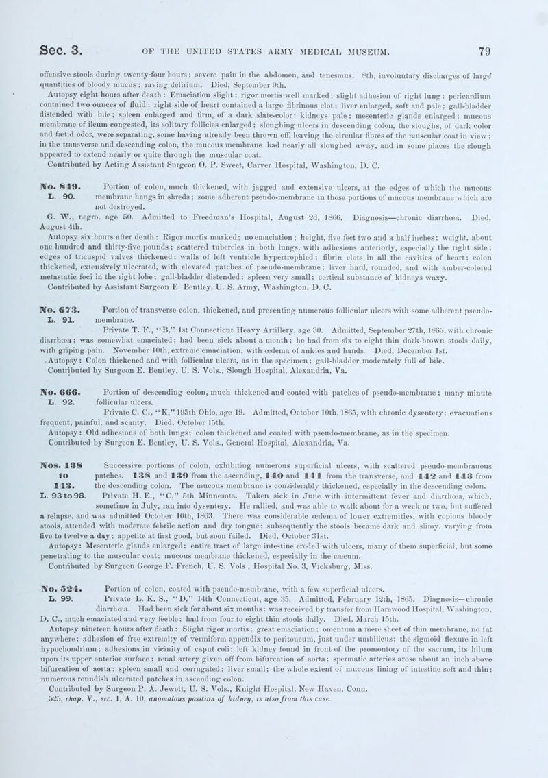 offensive stools during' twenty-four hours; severe pain in the abdomen, and tenesmus. 8th, involuntary discharges of large quantities of bloody mucus ; raving delirium. Died, September 9th. Autopsy eight hours after death : Emaciation slight; rigor mortis well marked; slight adhesion of right lung; pericardium contained two ounces of fluid ; right side of heart contained a large fibrinous clot; liver enlarged, soft and pale; gall-bladder distended with bile; spleen enlarged and firm, of a dark slate-color; kidneys pale; mesenteric glands enlarged; mucous membrane of ileum congested, its solitary follicles enlarged; sloughing ulcers in descending colon, the sloughs, of dark color and fetid odor, were separating, some having already been thrown off, leaving the circular fibres of the muscular coat in view: in the transverse and descending colon, the mucous membrane had nearly all sloughed away, and in some places the slough appeared to extend nearly or quite through the muscular coat. Contributed by Acting Assistant Surgeon O. P. Sweet, Carver Hospital, Washington, D. C. rVo. 849. Portion of colon, much thickened, with jagged and extensive ulcers, at the edges of which the mucous L. 90. membrane hangs in shreds ; some adherent pseudo^membrane in those portions of mucous membrane which are not destroyed. G. W., negro, age 50. Admitted to Freed man's Hospital, August 2d, 1866. Diagnosis—chronic diarrhoea. Died, August 4th. Autopsy six hours after death: Rigor mortis marked; no emaciation ; height, five feet two and a half inches; weight, about one hundred and thirty-five pounds ; scattered tubercles in both lungs, with adhesions anteriorly, especially the right side; edges of tricuspid valves thickened; walls of left ventricle hypertrophied ; fibrin clots in all the cavities of heart; colon thickened, extensively ulcerated, with elevated patches of pseudo-membrane; liver hard, rounded, and with amber-colored metastatic foci in the right lobe; gall-bladder distended ; spleen very small; cortical substance of kidneys waxy. Contributed by Assistant Surgeon E. Bcntley, U. S. Army, Washington, D. C. ]Vo. €73. Portion of transverse colon, thickened, and presenting numerous follicular ulcers with some adherent pseudo- L. 91. membrane. Private T. F., B, 1st Connecticut Heavy Artillery, age 30. Admitted, September 27th, 1865, with chronic diarrhoea; was somewhat emaciated; had been sick about a month; he had from six to eight thin dark-brown stools daily, with griping pain. November 10th, extreme emaciation, with oedema of ankles and hands. Died, December 1st. .Autopsy : Colon thickened and with follicular ulcers, as in the specimen; gall-bladder moderately full of bile. Contributed by Surgeon E. Bentley, U. S. Vols., Slough Hospital, Alexandria, Va. No. 666. Portion of descending colon, much thickened and coated with patches of pseudo-membrane ; many minute L. 92. follicular ulcers. Private C. C, K, 195th Ohio, age 19. Admitted, October 10th, 1865, with chronic dysentery; evacuations frequent, painful, and scanty. Died, October 15th. Autopsy: Old adhesions of both lungs; colon thickened and coated with pseudo-membrane, as in the specimen. Contributed by Surgeon E. Bentley, U. S. Vols., General Hospital, Alexandria, Va. Nos. 138 Successive portions of colon, exhibiting numerous superficial ulcers, with scattered pseudo-membranous to patches. 138 and 139 from the ascending, 140 and 141 from the transverse, and 142 and 143 from 143. the descending colon. The mucous membrane is considerably thickened, especially in the descending colon. L. 93 to 98. Private H. E., C, 5th Minnesota. Taken sick in June with intermittent fever and diarrhoea, which, sometime in July, ran into dysentery. He rallied, and was able to walk about for a week or two, but suffered a relapse, and was admitted October 10th, 1863. There was considerable oedema of lower extremities, with copious bloody stools, attended with moderate febrile action and dry tongue; subsequently the stools became dark and slimy, varying from five to twelve a day; appetite at first good, but soon failed. Died, October 31st. Autopsy: Mesenteric glands enlarged; entire tract of large intestine eroded with ulcers, many of them superficial, but some penetrating to the muscular coat; mucous membrane thickened, especially in the caecum. Contributed by Surgeon George F. French, U. S. Vols-, Hospital No. 3, Vicksburg, Miss. Bfo. 524. Portion of colon, coated with pseudo-membrane, with a few superficial ulcers. L. 99. Private L. K. S., D, 14th Connecticut, age 35. Admitted, February 12th, 1865. Diagnosis—chronic diarrhoea. Had been sick for about six months; was received by transfer from Harewood Hospital, Washington, D. C, much emaciated and very feeble; had from four to eight thin stools daily. Died, March 15th. Autopsy nineteen hours after death: Slight rigor mortis; great emaciation; omentum a mere sheet of thin membrane, no fat anywhere; adhesion of free extremity of vermiform appendix to peritoneum, just under umbilicus; the sigmoid flexure in left hypochondrium; adhesions in vicinity of caput coli; left kidney found in front of the promontory of the sacrum, its hilum upon its upper anterior surface ; renal artery given off from bifurcation of aorta; spermatic arteries arose about an inch above bifurcation of aorta; spleen small and corrugated; liver small; the whole extent of mucous lining of intestine soft and Ihiu; numerous roundish ulcerated patches in ascending colon. Contributed by Surgeon P. A. Jewett, U. S. Vols., Knight Hospital, New Haven, Conn. 525, chap. V., sec. 1, A. 10, anomalous position of kidney, is also from this case.