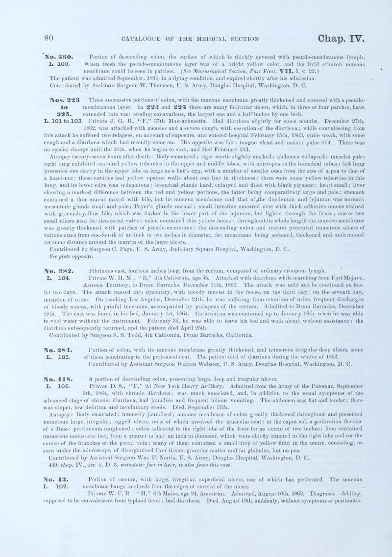 lVo. 3<»0. Portion of descending colon, the surface of which is thickly covered with pseudo-membranous lymph. L. 100. When fresh the pseudo-membranous layer was of a bright yellow color, and the livid crimson mucous membrane could be seen in patches. (See Microscopical Section, Part First, VII. I. C. 22.) The patient was admitted September, 1864, in a dying condition, and expired shortly after his admission. Contributed by Assistant Surgeon W. Thomson, U. S. Army, Douglas Hospital, Washington, D. C. ]\os. 223 Three successive portions of colon, with the mucous membrane greatly thickened and covered withapseudo- to membranous layer. In 221 and 225 there are many follicular ulcers, which, in three or four patches, have 225. extended into vast eroding excavations, the largest one and a half inches by one inch. L. 101 to 103. Private J. G. B.,  F, :57th Massachusetts. Had diarrhoea slightly for some months. December 27th, 1862, was attacked with measles and a severe cough, with cessation of the diarrhoea; while convalescing from this attack he suffered two relapses, on account of exposure, and entered hospital February 15th, 1363, quite weak, with some cough and a diarrhoea which had recently come on. His appetite was fair; tongue clean and moist; pulse 114. There was no special change until the 20th, when he began to sink, and died February 22d. Autopsy twenty-seven hours after death : Body emaciated ; rigor mortis slightly marked ; abdomen collapsed ; muscles pale; right lung exhibited scattered yellow tubercles in the upper and middle lobes, with muco-pus in the bronchial tubes ; left lung presented one cavity in the upper lobe as large as a hen's egg, with a number of smaller ones from the size of a pea to that of a hazel-nut; these cavities had yellow opaque walls about one line in thickness; there were some yellow tubercles in this lung, and its lower edge was cedematous; bronchial glands hard, enlarged and filled with black pigment; heart small; liver showing a marked difference between the red and yellow portions, the latter being comparatively large and pale ; stomach contained a thin mucus mixed with bile, but its mucous membrane and that of .the duodenum and jejunum was normal: mesenteric glands small and pale; Peyer's glands normal; small intestine smeared over with thick adhesive mucus stained with greenish-yellow bile, which was darker in the lower part of the jejunum, but lighter through the ileum; one or two small ulcers near the ileo-caeeal valve; colon contained thin yellow faeces ; throughout its whole length the mucous membrane was greatly thickened, with patches of pseudo-membrane ; the descending colon and rectum presented numerous ulcers of various sizes from one-fourth of an inch to two inches in diameter, the membrane being softened, thickened aud undermined lor some distance around the margin of the large ulcers. Contributed by Surgeon C. Page, U. S. Army, Judiciary Square Hospital, Washington, D. C. See plate opposite. ]\0. 382. Fibrinous cast, fourteen inches long, from the rectum, composed of ordinary croupous lymph. L. 104. Private W. H. M., B, 4th California, age 35. Attacked with diarrhoea while marching from Fort Mojave, Arizona Territory, to Drum Barracks, December 11th, 1863. The attack was mild aud he continued on foot for two days. The attack passed into dysentery, with bloody mucus in the faeces, on the third day ; on the seventh day, retention of urine. On reaching Los Angelos, December 24th. he was suffering from retention of urine, frequent discharges of bloody mucus, with painful tenesmus, accompanied by prolapsus of the rectum. Admitted to Drum Barracks, December 28th. The cast was found in his bed, January 1st, 1864. Catheterism was continued up to January 18th, when he was able to void water without the instrument. February 3d, he was able to leave his bed and walk about, without assistance ; the diarrhoea subsequently returned, and the patient died April 25th. Contributed by Surgeon S. S. Todd, 4th California, Drum Barracks, California. IV©. 281. Portion of colon, with its mucous membrane greatly thickened, and numerous irregular deep ulcers, some L. 105. of them penetrating to the peritoneal coat. The patient died of diarrhoea during the winter of 1862. Contributed by Assistant Surgeon Warren Webster, IT. S. Army, Douglas Hospital, Washington, D. C. No. 4 48. A portion of descending colon, presenting large, deep and irregular ulcers. L. 106. Private D. S., F, 2d New York Heavy Artillery. Admitted from the Army of the Potomac, September 9th, 1864, with chronic diarrhoea; was much emaciated, and, in addition to the usual symptoms of the advanced stage of chronic diarrhoea, had jaundice and frequent bilious vomiting. The abdomen was flat and tender; there was stupor, low delirium and involuntary stools. Died, September 17th. Autopsy: Body emaciated; intensely jaundiced ; mucous membrane of colon greatly thickened throughout and presented numerous large, irregular, ragged ulcers, most of which involved the muscular coat; at the caput coli a perforation the size of a dime; peritoneum roughened ; colon adherent to the right lobe of the liver for an extent of two inches; liver contained numerous metastatic loci, from a quarter to half an inch in diameter, which were chiefly situated in the right lobe ami on the course of the branches of the portal vein; many of them contained a small drop of yellow fluid in the centre, consisting, as seen under the microscope, of disorganized liver tissue, granular matter and fat globules, but no pus. Contributed by Assistant Surgeon Wm. F. Norris, U. S. Army, Douglas Hospital, Washington, D. C. 449, chap. IV., sec. 5, D. 3, metastatic foci in liter, is also front tins case. IVtO. 43. Portion of caecum, with large, irregular, superficial ulcers, one of which has perforated The mucous L. 107. membrane hangs in shreds from the edges of several of the ulcers. Private W. F. E., H, 6th Maine, age 24, American. Admitted, August 10th, 1862. Diagnosis—debility, supposed to be convalescent from typhoid fever; had diarrhoea. Died, August 19th, suddenly, without symptoms of peritonitis.