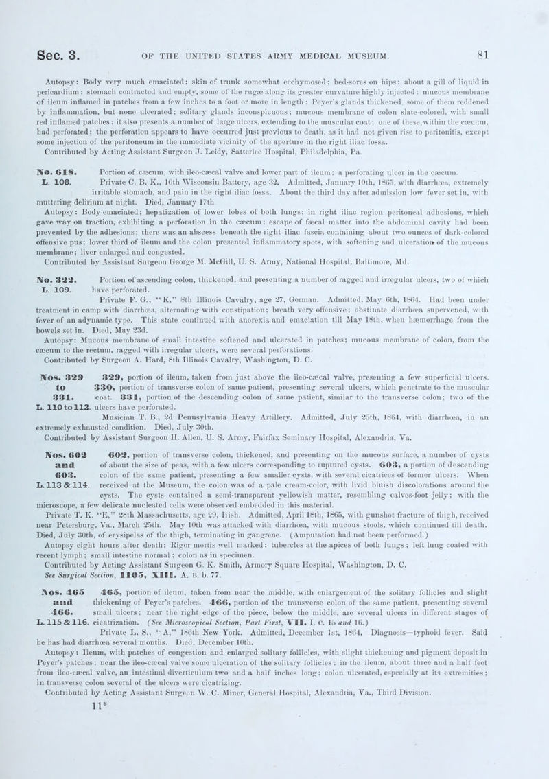 Autopsy: Body very much emaciated; skin of trunk somewhat ecchymosed; bed-sores on hips; about a gill of liquid in pericardium ; stomach contracted and empty, some of the rugae along its greater curvature highly injected ; mucous membrane of ileum inflamed in patches from a few inches to a foot or more in length ; Peyer's glands thickened, some of them reddened by inflammation, but none ulcerated ; solitary glands inconspicuous ; mucous membrane of colon slate-colored, with small red inflamed patches ; it also presents a number of large ulcers, extending to the muscular coat; one of these, within the caecum, had perforated; the perforation appears to have occurred just previous to death, as it had not given rise to peritonitis, except some injection of the peritoneum in the immediate vicinity of the aperture in the right iliac fossa. Contributed by Acting Assistant Surgeon J. Leidy, Satterlee Hospital, Philadelphia, Pa. No. 618. Portion of caecum, with ileo-caecal valve and lower part of ileum; a perforating ulcer in the cecum. L. 108. Private C. B. K., 10th Wisconsin Battery, age 32. Admitted, January 10th, 1865, with diarrhoea, extremely irritable stomach, and pain in the right iliac fossa. About the third day after admission low fever set in, with muttering delirium at night. Died, January 17th Autopsy: Body emaciated; hepatization of lower lobes of both lungs; in right iliac region peritoneal adhesions, which gave way on traction, exhibiting a perforation in the caecum; escape of faecal matter into the abdominal cavity had been prevented by the adhesions; there was an abscess beneath the right iliac fascia containing about two ounces of dark-colored offensive pus; lower third of ileum and the colon presented inflammatory spots, with softening and ulceration of the mucous membrane; liver enlarged and congested. Contributed by Assistant Surgeon George M. McGill, U. S. Army, National Hospital, Baltimore, Md. rVo. 322. Portion of ascending colon, thickened, and presenting a number of ragged and irregular ulcers, two of which It. 109. have perforated. Private F. G., K, 8th Illinois Cavalry, age 27, German. Admitted, May 6th, 1864. Had been under treatment iu camp with diarrhoea, alternating with constipation; breath very offensive; obstinate diarrhoea supervened, with fever of an adynamic type. This state continued with anorexia and emaciation till May 18th, when haemorrhage from the bowels set in. Died, May 23d. Autopsy: Mucous membrane of small intestine softened and ulcerated in patches; mucous membrane of colon, from the caecum to the rectum, ragged with irregular ulcers, were several perforations. Contributed by Surgeon A. Hard, 8th Illinois Cavalry, Washington, D. C. IVOS. 329 329, portion of ileum, taken from just above the ileo-caecal valve, presenting a few superficial ulcers, to 330, portion of transverse colon of same patient, presenting several ulcers, which penetrate to the muscular 331. coat. 331, portion of the descending colon of same patient, similar to the transverse colon; two of the L. 110 to 112. ulcers have perforated. Musician T. B., 2d Pennsylvania Heavy Artillery. Admitted, July 23th, 1864, with diarrhoea, in an extremely exhausted condition. Died, July 30th. Contributed by Assistant Surgeon H. Allen, U. S. Army, Fairfax Seminary Hospital, Alexandria, Va. Nos. 602 602, portion of transverse colon, thickened, and presenting on the mucous surface, a number of cysts and. of about the size of peas, with a few ulcers corresponding to ruptured cysts. 603, a portion of descending 603. colon of the same patient, presenting a few smaller cysts, with several cicatrices of former ulcers. When L. 113 & 114. received at the Museum, the colon was of a pale cream-color, with livid bluish discolorations around the cysts. The cysts contained a semi-transparent yellowish matter, resembling calves-foot jelly; with the microscope, a few delicate nucleated cells were observed embedded iu this material. Private T. K. E, 28th Massachusetts, age 29, Irish. Admitted, April 18th, 1865, with gunshot fracture of thigh, received near Petersburg, Va., March 25th. May l(>th was attacked with diarrhoea, with mucous stools, which continued till death. Died, July 30th, of erysipelas of the thigh, terminating in gangrene. (Amputation had not been performed.) Autopsy eight hours after death: Rigor mortis well marked; tubercles at the apices of both lungs ; left lung coated with recent lymph; small intestine normal ; colon as iu specimen. Contributed by Acting Assistant Surgeon G. K. Smith, Armory Square Hospital, Washington, D. C. See Surgical Section, 1105, XIII. A. li. b. 77. 1%'OS. 465 465, portion of ileum, taken from near the middle, with enlargement of the solitary follicles and slight «lB9<i thickening of Peyer's patches. 466, portion of the transverse colon of the same patient, presenting several 466. small ulcers; near the right edge of the piece, below the middle, are several ulcers in different stages of L. 115 & 116. cicatrization. (See Microscopical Section, Part First, VII. I. C. 15 and 16.) Private L. S., '■ A, 186th New York. Admitted, December 1st, 1864. Diagnosis—typhoid fever. Said he has had diarrhoea several months. Died, December lUth. Autopsy: Ileum, with patches of congestion and enlarged solitary follicles, with slight thickening and pigment deposit in Peyer's patches ; near the ileo-caecal valve some ulceration of the solitary follicles ; in the ileum, about three and a half feet from ileo-caecal valve, an intestinal diverticulum two and a half inches long; colon ulcerated, especially at its extremities; in transverse colon several of the ulcers were cicatrizing. Contributed by Acting Assistant Surgeon W. C. Miner, General Hospital, Alexaudiia, Va., Third Division. 11*