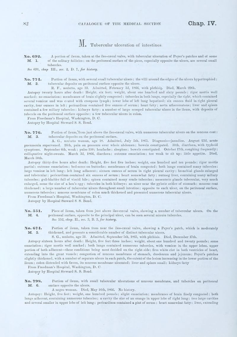 Tubercular ulceration of intestines. lVo. 69ii. A portion of ileum, taken at the ileo-csecal valve, with tubercular ulceration of Peyer's patches and of some M. 1. of the solitary follicles ; on the peritoneal surface of the piece, especially opposite the ulcers, are several small tubercles. Sec f>91, chap III., sec. 2, D. 7, for history. WO. 974. Portion of ileum, with several small tubercular ulcers ; the villi around the edges of the ulcers hypertrophied : M. 2. tubercular deposits on peritoneal surface opposite the ulcers. R. P., mulatto, age 33. Admitted, February 3d, 1806, with phthisis. Died, March 29th. Autopsy twenty hours after death: Height, six feet; weight, about oue hundred and sixty pounds; rigor mortis well marked ; no emaciation ; membranes of brain slightly congested ; tubercles in both limps, especially the right, which contained several vomica} and was crated with croupous lymph; lower lobe of left lung hepatized; six ounces fluid in right pleural cavity, four ounces in left; pericardium contained five ounces of serum; heart fatty; aorta atheromatous; liver and spleen contained a few miliary tubercles ; kidneys fatty; a number of large scooped tubercular ulcers in the ileum, with deposits of tubercle on the peritoneal surface opposite; a few tubercular ulcers in colon. From Freedman's Hospital, Washington, D. C. Autopsy by Hospital Steward S. S. Bond. TVtO. 776. Portion of ileum,from just above the ileo-csecal valve, with numerous tubercular ulcers on the mucous coat; M. 3. tubercular deposits on the peritoneal surface. A. G., mulatto woman, age 18. Admitted, July 5th, 1865. Diagnosis—jaundice. August 23d, acute pneumonia supervened. 26th, pain on pressure over whole abdomen; bowels constipated. 30th, diarrhoea, with typhoid symptoms. September 0th, weak ; pulse 110; headache; sleepless; bowels constipated. October 17th, coughing frequently J colliquative night-sweats. March 3d, 1866, diarrhoea; extreme emaciation; too weak to sit up; little appetite. Died, March 30th. Autopsy thirty-five hours after death: Height, five feet five inches; weight, one hundred and ten pounds; rigor mortis partial; extreme emaciation; bed-sores on buttocks ; membranes of brain congested; both lungs contained many tubercles; large vomicae in left lung ; left lung adherent; sixteen ounces of serum in right pleural cavity ; bronchial glands enlarged and tubercular; pericardium contained six ounces of serum; heart somewhat fatty; nutmeg liver, containing many miliary tubercles; gall-bladder full of viscid bile; spleen contained many crude tubercles; mesenteric glands tubercular, very much enlarged, some the size of a hen's egg; tubercles in both kidneys; an ulcer near the pyloric orifice of stomach; mucous coat thickened; a large number of tubercular ulcers throughout small intestine; opposite to each ulcer, on the peritoneal surface, numerous tubercles; mucous membrane of colon much thickened and presented numerous tubercular ulcers. From Freedman's Hospital, Washington, D. C. Autopsy by Hospital Steward S. S. Bond. IV©. 551. Piece of ileum, taken from just above ileo-csecal valve, showing a number of tubercular ulcers. On the M. 4. peritoneal surface, opposite to the principal ulcer, can be seen several minute tubercles. See 552, chap. II., sec. 3, B. 3, for history. No. 674. Portion of ileum, taken from near the ileo-csecal valve, showing a Peyer's patch, which is moderately M. 5. thickened, and presents a considerable number of distinct tubercular ulcers. S. G., mulatto, age 31. Admitted, September 5th, 1865, with phthisis. Died, December 17th. Autopsy sixteen hours after death: Height, five feet three inches; weight, about one hundred and twenty pounds; some emaciation; rigor mortis well marked; both lungs contained numerous tubercles, with vomica? in the upper lobes, upper portion of both adherent—these conditions being most decided ou the right side; firm white clot in both ventricles of heart, extending into the great vessels; congestion of mucous membrane of stomach, duodenum and jejunum; Peyer's patches slightly thickened, with a number of separate ulcers in each patch, the extent of the lesion increasing in the lower portion of the ileum; colon distended with fseces, its mucous membrane ulcerated; liver and spleen small; kidneys I'atty From Freedman's Hospital, Washington, D. C- Autopsy by Hospital Steward S. S. Bond. No. 798. Portion of ileum, with small tubercular ulcerations of mucous membrane, and tubercles on peritoneal M. 6. surface opposite the ulcers. A negro woman. Died, May Kith, 1866. No history. Autopsy: Height, five feet; weight, one hundred pounds; slight emaciation; membranes of brain finely congested ; both lungs adherent, containing numerous tubercles; a cavity the size of an orange in upper lobe of right lung; two large cavities and several smaller in upper lobe of left lung; pericardium contained a pint of serum ; heart somewhat fatty; liver, extending