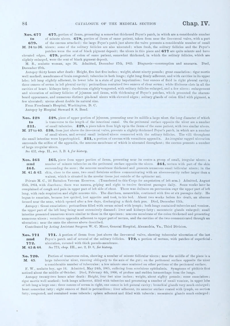 JVos. 677 677, portion of ileum, presenting a somewhat thickened Peyer's patcli, in which are a considerable number to of minute ulcers. 678, portion of ileum of same patient, taken from near the ileo-csecal valve, with a part 670. of the caecum attached ; the large Peyer's patch just above the valve presents a considerable number of small M. 34 to 36. ulcers; some of the solitary follicles are also ulcerated; when fresh, the solitary follicles and the Peyer's patches were the scat of black pigment deposit; the ulcers in this piece and 677 are quite minute and have elevated edges. 670, portion of colon of same patient, somewhat thickened, in which the solitary follicles, which are slightly enlarged, were the seat of black pigment deposit, M. B., mulatto woman, age 30. Admitted, December 17th, 1865. Diagnosis—consumption and anasarca. Died, December 27th. Autopsy thirty hours after death : Height, five feet five inches ; weight, about ninety pounds; great emaciation ; rigor mortis well marked; membranes of brain congested; tubercles in both lungs; right lung firmly adherent, and with cavities in its upper lobe; left lung slightly adherent, its lower lobe in a state of gray hepatization; four ounces of fluid in right pleural cavity ; three ounces of serum in left pleural cavity; pericardium contained two ounces of clear serum; white fibrinous clots in all the cavities of heart; kidneys fatty; duodenum slightly'tougested, with solitary follicles enlarged, and a few ulcers; enlargement and ulceration of solitary follicles of jejunum and ileum, with thickening of Peyer's patches, which presented the shaven- beard appearance, and numerous distinct pin-head ulcers with elevated edges; solitary glands of colon fille.l with pigment, a few ulcerated; uterus about double its natural size. From Freedman's Hospital, Washington, D. C. Autopsy by Hospital Steward S. S. Bond. IVos. 128 428, piece of upper portion of jejunum, presenting near its middle a large nicer, the long diameter of which to is transverse to the length of the intestinal canal. On the peritoneal surface opposite the ulcer are a number 431. of small tubercles. 429, a piece taken from high up in the ileum of the same patient, with two similar ulcers. M. 37 to 40. 4 ISO, from just above the ileo-csecal valve, presents a slightly thickened Peyer's patch, in which are a number of small ulcers, and several small isolated ulcers connected with the solitary follicles. The villi throughout the small intestine were hypertrophied. 431, a portion of caecum with vermiform appendix. An irregular ragged ulceration surrounds the orifice of the appendix, the mucous membrane of which is ulcerated throughout; the caecum presents a number of large irregular ulcers. Sec 432, chap. II., see. 3, B. 4, far history. Wos. 463 463, piece from upper portion of ileum, presenting near its centre a group of small, irregular ulcers; a ami number of minute tubercles on the peritoneal surface opposite the ulcers. 464, rectum with part of the skin 464. surrounding the anus; the mucous meinbraue thickened and presents numerous small follicular ulcers; in the M. 41 & 42. skin, close to the anus, two small fistulous orifices communicating with an abscess-cavity rather larger than a walnut, which is situated in the areolar tissue just outside of the sphincter ani. Private M. C, 2d Battalion Veteran Beserves. (Transferred to this Corps for amputation of left arm.) Admitted. August 25th, 1864, with diarrhoea; there was nausea, griping and eight to twelve fteculent passages daily. Some weeks later he complained of cough and pain in upper part of left side of chest. There was dullness on percussion over the upper part of left lung, with rude respiration aud slight mucous rale. The diarrhoea, meanwhile, continued with five or six passages daily. He began to emaciate, became low spirited, lost appetite and took to his bed. About two weeks before his ueath, an abscess formed near the anus, which opened after a few days, discharging a thick dark pus. Died, December 13th. Autopsy: Great emaciation; pericardium filled with serum mixed with lymph ; both lungs contained tubercles and vomicae, the upper part of the left lung being most extensively diseased; liver aud kidneys fatty ; mesenteric glands enlarged; small intestine presented numerous ulcers similar to those in the specimen; mucous membrane of the colon thickened aud presenting numerous ulcers; vermiform appendix adherent to upper part of rectum, and the cavities of the two-communicated through au ulceration ; near the anus the abscess above described. Contributed by Acting Assistant Surgeon W. C. Miuer, General Hospital, Alexandria, Va., Third Division. IVos. 771 771. A portion of ileum from just above the ileo-csecal valve, showing tubercular ulceration of the last mill Peyer's patch and of several of the solitary follicles. 772, a portion of rectum, with patches of superficial , 772. ulceration, covered with thick pseudo-membrane. M. 43 & 44. See 773, chap. III., sec. 2, D. 8, for history. IVo. 720. Portion of transverse colon, showing a number of minute follicular ulcers ; near the middle of the piece is a M. 45. large tubercular ulcer, running obliquely to the axis of the gut; on the peritoneal surface opposite the uicer a considerable number of tubercules; a tew minute ones scattered on other portions of the peritoneal surface. F. W., mulatto boy, age 1-1. Admitted. May 24th, l*li.>, suffering from scrofulous ophthalmia. Symptoms of phthisis first noticed about the middle of October. Died, February 4th, 18(50, of profuse and sudden haemorrhage from the lungs. Autopsy twenty-two hours after death: Height, four feet nine inches; weight, about eighty pounds; some emaciation; rigor mortis well marked; both lungs adherent, rilled with tubercles aud presenting a number of small vomica1, in upper lobe of left lung a large one; three ounces of serum in right, one ounce in left pleural cavity; bronchial glands very much enlarged; heart, somewhat fatty; eight ounces of fluid in pericardium; liver adherent, its anterior surface coated with lymph, on section fatty, congested, aud contained some tubercle; spleen adherent and filled with tubercle; mesenteric glands much enlarged ;