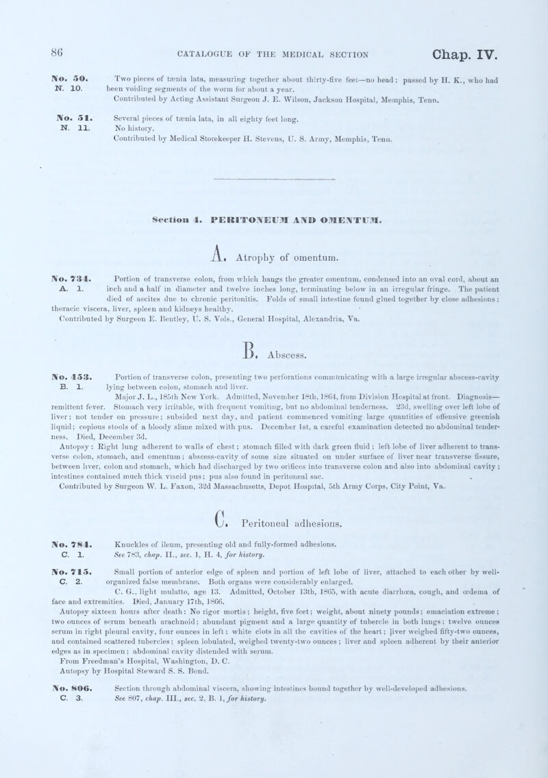 No. 5©. Two pieces of taenia lata, measuring together about thirty-five feet—no head; passed by H. K., who had N. 10. been voiding' segments of the worm for about a year. Contributed by Acting Assistant Surgeon J. E. Wilson, Jackson Hospital, Memphis, Tenn. No. 51. Several pieces of taenia lata, in all eighty feet long. N. 11. No history. Contributed by Medical Storekeeper H. Stevens, U. S. Army, Memphis, Tenu. Section 1. PERITONEUM AND OMENTUM. _A_. Atrophy of omentum. No. 734. Portion of transverse colon, from which hangs the greater omentum, condensed into an oval cord, about an A. 1. inch and a half in diameter and twelve inches long, terminating below in an irregular fringe. The patient died of ascites due to chronic peritonitis. Folds of small intestine found glued together by close adhesions ; thoracic viscera, liver, spleen and kidneys healthy. Contributed by Surgeon E. Bentley, U. S. Vols., General Hospital, Alexandria, Va. B. Abscess. No. 153. Portion of transverse colon, presenting two perforations communicating with a large irregular abscess-cavity B. 1. lying between colon, stomach and liver. Major J. L., 185th New York. Admitted, November 18th, 18G4, from Division Hospital at front. Diagnosis— remittent fever. Stomach very irritable, with frequent vomiting, but no abdominal tenderness. 23d, swelling over left lobe of liver; not tender on pressure; subsided next day, and patient commenced vomiting large quantities of offensive greenish liquid; copious stools of a bloody slime mixed with pus. December 1st, a careful examination detected no abdominal tender- ness. Died, December 3d. Autopsy : Right lung adherent to walls of chest; stomach filled with dark green fluid ; left lobe of liver adherent to trans- verse colon, stomach, and omentum; abscess-cavity of some size situated on under surface of liver near transverse Insure, between liver, colon and stomach, which had discharged by two orifices into transverse colon and also into abdominal cavity ; intestines contained much thick viscid pus; pus also found in peritoneal sac. Contributed by Surgeon W. L. Faxon, 32d Massachusetts, Depot Hospital, 5th Army Corps, City Point, Va. Gi Peritoneal adhesions. No. 7§4. Knuckles of ileum, presenting old and fully-formed adhesions. C. 1. See 783, chap. II., sec. 1, H. 4, for history. No. 715. Small portion of anterior edge of spleen and portion of left lobe of liver, attached to each other by well- C. 2. organized false membrane. Both organs were considerably enlarged. C. G., light mulatto, age 13. Admitted, October 13th, 1805, with acute diarrhoea, cough, and oedema of face and extremities. Died, January 17th, 1866. Autopsy sixteen hours after death: No rigor mortis; height, five feet; weight, about ninety pounds; emaciation extreme ; two ounces of serum beneath arachnoid; abundant pigment and a large quantity of tubercle in bothluugs; twelve ounces serum in right pleural cavity, four ounces in left; white clots in all the cavities of the heart; jiver weighed fifty-two ounces, and contained scattered tubercles; spleen lobulated, weighed twenty-two ounces; liver and spleen adherent by their anterior edges as in specimen; abdominal cavity distended with serum. From Freedman's Hospital, Washington, D. C. Autopsy by Hospital Steward S. S. Bond. No. N06. Section through abdominal viscera, showing intestines bound together by well-developed adhesions. C. 3. See 807, chap. III., sec. 2. B. 1,/or history.