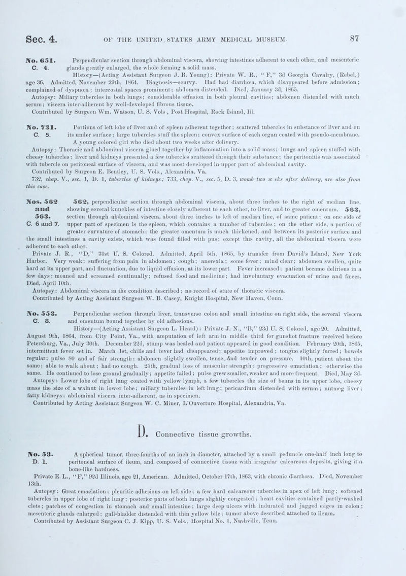 No. 651. Perpendicular section through abdominal viscera, showing intestines adherent to each other, and mesenteric C. 4. glands greatly enlarged, the whole forming a solid mass. History—(Acting Assistant Surgeon J. B. Young): Private W. R., F, 3d Georgia Cavalry, (Rebel,) age 36. Admitted, November 29th, 1864. Diagnosis—scurvy. Had had diarrhoea, which disappeared before admission ; complained of dyspnoea; intercostal spaces prominent; abdomen distended. Died, January 3d, 1865. Autopsy: Miliary tubercles in both lungs; considerable effusion in both pleural cavities; abdomen distended with much serum; viscera inter-adherent by well-developed fibrous tissue. Contributed by Surgeon Wm. Watson, U. S. Vols , Post Hospital, Rock Island, 111. IV©. 731. Portions of left lobe of liver and of spleen adherent together; scattered tubercles in substance of liver and on C. 5. its under surface ; large tubercles stuff the spleen; convex surface of each organ coated with pseudo-membrane. A young colored girl who died about two weeks after delivery. Autopsy: Thoracic and abdominal viscera glued together by inflammation into a solid mass; lungs and spleen stuffed with cheesy tubercles; liver and kidneys presented a few tubercles scattered through their substance; the peritonitis was associated with tubercle on peritoneal surface of viscera, and was most developed in upper part of abdominal cavity. Contributed by Surgeon E. Bentley, U. S. Vols., Alexandria, Va. 732, chap. V., sec. 1, D. 1, tubercles of kidneys; 733, chip. V., sec. 5, D. 3, womb two w eks after delivery, arc also from this case. IVos. 562 562, perpendicular section through abdominal viscera, about three inches to the right of median line, showing several knuckles of intestine closely adherent to each other, to liver, and to greater omentum. 563, 563. section through abdominal viscera, about three inches to left of median line, of same patient; on one side of C. 6 and 7. upper part of specimen is the spleen, which contains a number of tubercles ; on the other side, a portion of greater curvature of stomach ; the greater omentum is much thickened, and between its posterior surface and the small intestines a cavity exists, which was found filled with pus; except this cavity, all the abdominal viscera wore adherent to each other. Private J. R., D, 31st U. S. Colored. Admitted, April 5th, 1865, by transfer from David's Island, New York Harbor. Very weak; suffering from pain in abdomen; cough; anorexia; some fever; mind clear; abdomen swollen, quite hard at its upper part, and fluctuation, due to liquid effusion, at its lower part. Fever increased; patient became delirious in a few days; moaned and screamed continually; refused food and medicine; had involuntary evacuation of urine and feces. Died, April 10th. Autopsy: Abdominal viscera in the condition described; no record of state of thoracic viscera. Contributed by Acting Assistant Surgeon W. B. Casey, Knight Hospital, New Haven, Conn. No. 553. Perpendicular section through liver, transverse colon and small intestine on right side, the several viscera C. 8. and omentum bound together by old adhesions. History—(Acting Assistant Surgeon L. Heard): Private J. N., B, 23d U. S. Colored, age 20. Admitted, August 9th, 1864, from City Point, Va., with amputation of left arm in middle third for gunshot fracture received before Petersburg, Va., July 30th. December 22d, stump was healed and patient appeared in good condition. February 20th, 1865, intermittent fever set in. March 1st, chills and fever had disappeared; appetite improved; tongue slightly furred ; bowels regular; pulse 80 and of fair strength; abdomen slightly swollen, tense, and tender on pressure. 10th, patient about the same; able to walk about; had no cough. 25th, gradual loss of muscular strength; progressive emaciation; otherwise the same. He continued to lose ground gradually; appetite failed ; pulse grew smaller, weaker and more frequent. Died, May 3d. Autopsy: Lower lobe of right lung coated with yellow lymph, a few tubercles the size of beans in its upper lobe, cheesy mass the size of a walnut in lower lobe; miliary tubercles in left lung; pericardium distended with serum ; nutmeg liver; fatty kidneys ; abdominal viscera inter-adherent, as in specimen. Contributed by Acting Assistant Surgeon W. C. Miner, L'Ouverture Hospital, Alexandria, Va. JJt Connective tissue growths. No. 53. A spherical tumor, three-fourths of an inch in diameter, attached by a small peduncle one-half inch long to D. 1. peritoneal surface of ileum, and composed of connective tissue with irregular calcareous deposits, giving it a bone-like hardness. Private E. L., F, 92d Illinois, age 21, American. Admitted, October 17th, 1863, with chronic diarrhoea. Died, November 13th. Autopsy: Great emaciation ; pleuritic adhesions on left side; a few hard calcareous tubercles in apex of left lung ; softened tubercles in upper lobe of right lung ; posterior parts of both lungs slightly congested ; heart cavities contained partly-washed clots ; patches of congestion in stomach and small intestine; large deep ulcers with indurated and jagged edges in colon; mesenteric glands enlarged ; gall-bladder distended with thin yellow bile; tumor above described attached to ileum. Contributed by Assistant Surgeon C. J. Kipp, U. S. Vols., Hospital No. L, Nashville, Tenn.