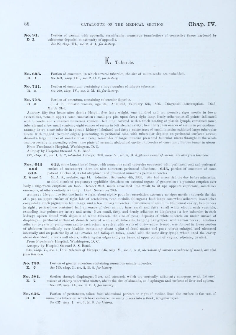 No. 91. Portion of caecum with appendix veriniformis; numerous tumefactions of connective tissue hardened by D. 2. calcareous deposits, at extremity of appendix. See 92, chap. III., sec. 2, A. I, for history. E. Tubercle. WO. 693. Portion of omentum, in which several tubercles, the size of millet seeds, are embedded. E. 1. See 691, chap. III., sec. 2, D. 7, for history. No. ?*i S . Portion of omentum, containing a large uumber of minute tubercles. E. 2. See 720, chap. IV., sec. 3, M. 45, for history. No. 778. Portion of omentum, containing tubercular deposits. E. 3. J. A. S., mulatto woman, age 20. Admitted, February 6th, 1SGG. Diagnosis—consumption. Died, March 31st. Autopsy fifty-four hours after death: Height, five feet; weight, one hundred and ten pounds; rigor mortis in lower extremities, none in upper; some emaciation: small-pox pits upon face; right lung, firmly adherent at all points, infiltrated with tubercle, and contained numerous vomicae ; left lung, covered with a thick coating of plastic lymph, contained much tubercle and a few small vomica:; eight ounces of serum in left pleural cavity; heart fatty ; ten ounces of serum in pericardium ; nutmeg liver ; some tubercle in spleen ; kidneys lobulated and fatty ; entire tract of small intestine exhibited large tubercular ulcers, with ragged irregular edges, penetrating to peritoneal coat, with tubercular deposits on peritoneal surface ; cecum showed a large number of small similar ulcers ; remainder of large intestine presented follicular ulcers throughout the whole tract, especially in ascending colon; two pints of serum in abdominal cavity; tubercles of omentum ; fibrous tumor in uterus. From Freedman's Hospital, Washington, D. C. Autopsy by Hospital Steward S. S. Bond. 779, chap. V., sec. ], A. 2, lobulated kidneys; 760, chap. V., sec. 5, B. 4, fibrous tuaior of uterus, are also from this case. Nos. 642 612. some knuckles of ileum, with numerous small tubercles connected with peritoneal coat and peritoneal :ill<l surface of mesentery; there are also numerous peritoneal adhesions. 643, portion of omentum of same 643. patient, thickened, its fat atrophied, and presented numerous yellow tubercles. E. 4 and 5. M. A. S., mulatto, age 14. Admitted, September 4th, 1865. She had miscarried the day before admission. at third mouth of pregnancy; syphilitic cicatrices on external organs of generation; a pustular eruption over body; ring-worm eruptions on face. October 24th, much emaciated; too weak to sit up; appetite capricious, sometimes enormous, at others entirely wauting. Died, November 20th. Autopsy: Height, five feet one inch ; weight, about eighty pounds ; emaciation extreme; no rigor mortis ; tubercle the size of a pea on upper surface of right lobe of cerebellum, near medulla oblongata; both lungs somewhat adherent, lower lobes congested ; much pigment in both lungs, and a few miliary tubercles: four ounces of serum in left pleural cavity, two ounces in right; pericardium contained half an ounce of clear serum; heart small and fatty, small white clot in each ventricle,, extending into pulmonary artery and aorta; liver small, fatty, and firmly adherent to diaphragm; a few tubercles in each kidney; spleen dotted with deposits of white tubercle the size of peas; deposits of white tubercle on under surface of diaphragm ; peritoneal surface of stomach covered with small tubercles, hanging like grapes, with narrow necks ; intestines adherent to parietal peritoneum and to each other; a cavity, with walls of dirty-yellow lymph, was formed in lower portion of abdomen immediately over bladder, containing about a pint of faecal matter and pus; uterus enlarged and ulcerated internally and on posterior lip of os; ovaries and fallopian tubes, coated with the same dirty lymph which lined the cavity above described; a few small ulcers, with irregular edges and gray bases, at upper portion of vagina, adjoining os uteri. From Freedman's Hospital, Washington, D. C. Autopsy by Hospital Steward S. S. Bond. 044, chap. V., sec. 1, D. 2, tubercles of ludncys; G45, chap. V., sec 5, A. 3, ulceration of mucous membrane of womb, are also from tiiis case. No. 739. Portion of greater omentum containing numerous minute tubercles. E. 6. See 735, chap. I., sec. 2, B. 2, for history. J\o. 581. Section through diaphragm, liver, and stomach, which are mutually adherent; numerous oval, flattened E. 7. masses of cheesy tubercular matter, about the size of almonds, on diaphragm and surfaces of liver and spleen. See 582, chap. II., sec. 3, C. 1, for history. No. 636. Portion of peritoneum, taken from abdominal parietes to right of median line ; the surface is the seat of E. 8. numerous tubercles, which have coalesced in many places into a thick, irregular layer. See G37, chap. I., sec. 1, E. G, for history.
