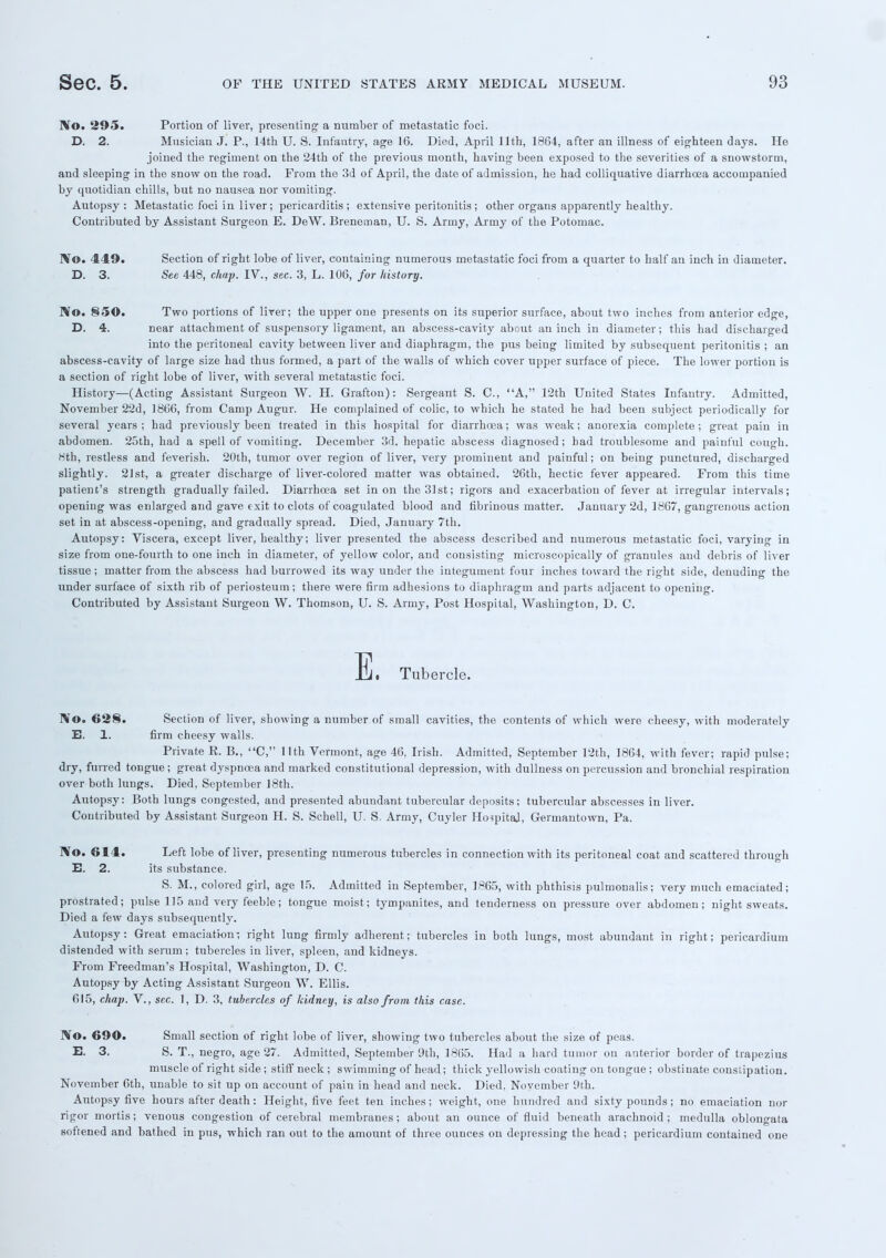 No. 295. Portion of liver, presenting a number of metastatic foci. D. 2. Musician J. P., 14th U. S. Infantry, age 16. Died, April 11th, 1864, after an illness of eighteen days. He joined the regiment on the 24th of the previous month, having been exposed to the severities of a snowstorm, and sleeping in the snow on the road. From the 3d of April, the date of admission, he had colliquative diarrhoea accompanied by quotidian chills, but no nausea nor vomiting. Autopsy: Metastatic foci in liver; pericarditis; extensive peritonitis ; other organs apparently healthy. Contributed by Assistant Surgeon E. DeW. Breneman, U. S. Army, Army of the Potomac. IVo. 449. Section of right lobe of liver, containing numerous metastatic foci from a quarter to half an inch in diameter. D. 3. See 448, chap. IV., sec. 3, L. 106, for history. No. §50. Two portions of liver; the upper one presents on its superior surface, about two inches from anterior edge, D. 4. near attachment of suspensory ligament, an abscess-cavity about an inch in diameter; this had discharged into the peritoneal cavity between liver and diaphragm, the pus being limited by subsequent peritonitis ; an abscess-cavity of large size had thus formed, a part of the walls of which cover upper surface of piece. The lower portion is a section of right lobe of liver, with several metatastic foci. History—(Acting Assistant Surgeon W. H. Grafton): Sergeant S. C, A, 12th United States Infantry. Admitted, November 22d, 1866, from Camp Augur. He complained of colic, to which he stated he had been subject periodically for several years; had previously been treated in this hospital for diarrhoea; was weak; anorexia complete; great pain in abdomen. 25th, had a spell of vomiting. December 3d. hepatic abscess diagnosed; bad troublesome and painful cough. 8th, restless and feverish. 20th, tumor over region of liver, very prominent and painful; on being punctured, discharged slightly. 21st, a greater discharge of liver-colored matter was obtained. 26th, hectic fever appeared. From this time patient's strength gradually failed. Diarrhoea set in on the 31st; rigors and exacerbation of fever at irregular intervals; opening was enlarged and gave exit to clots of coagulated blood and fibrinous matter. January 2d, 1867, gangrenous action set in at abscess-opening, and gradually spread. Died, January 7th. Autopsy: Viscera, except liver, healthy; liver presented the abscess described and numerous metastatic foci, varying in size from one-fourth to one inch in diameter, of yellow color, and consisting microscopically of granules and debris of liver tissue; matter from the abscess had burrowed its way under the integument four inches toward the right side, denuding the under surface of sixth rib of periosteum; there were firm adhesions to diaphragm and parts adjacent to opening. Contributed by Assistant Surgeon W. Thomson, U. S. Army, Post Hospital, Washington, D. C. E, Tubercle. No. 62§. Section of liver, showing a number of small cavities, the contents of which were cheesy, with moderately E. 1. firm cheesy walls. Private R. B., C, 11th Vermont, age 46, Irish. Admitted, September 12th, 1864, with fever; rapid pulse; dry, furred tongue; great dyspnoea and marked constitutional depression, with dullness on percussion and bronchial respiration over both lungs. Died, September 18th. Autopsy: Both lungs congested, and presented abundant tubercular deposits; tubercular abscesses in liver. Contributed by Assistant Surgeon H. S. Schell, U. S. Army, Cuyler HospitaJ, Germantown, Pa. IVo. 614. Left lobe of liver, presenting numerous tubercles in connection with its peritoneal coat and scattered through B. 2. its substance. S. M., colored girl, age 15. Admitted in September, 1865, with phthisis pulmonalis; very much emaciated; prostrated; pulse 115 and very feeble; tongue moist; tympanites, and tenderness on pressure over abdomen; night sweats. Died a few days subsequently. Autopsy: Great emaciation: right lung firmly adherent; tubercles in both lungs, most abundant in right; pericardium distended with serum; tubercles in liver, spleen, and kidneys. From Freedman's Hospital, Washington, D. C. Autopsy by Acting Assistant Surgeon W. Ellis. 615, chap. V., sec. 1, D. 3, tubercles of kidney, is also from this case. No. 690. Small section of right lobe of liver, showing two tubercles about the size of peas. E. 3. S. T., negro, age 27. Admitted, September 9th, 1865. Had a hard tumor on anterior border of trapezius muscle of right side ; stiff neck ; swimming of head; thick yellowish coating on tongue ; obstinate constipation. November 6th, unable to sit up on account of pain in head and neck. Died, November 9th. Autopsy five hours after death: Height, five feet ten inches; weight, one hundred and sixty pounds; no emaciation nor rigor mortis; venous congestion of cerebral membranes; about an ounce of fluid beneath arachnoid; medulla oblongata softened and bathed in pus, which ran out to the amount of three ounces on depressing the head ; pericardium contained one
