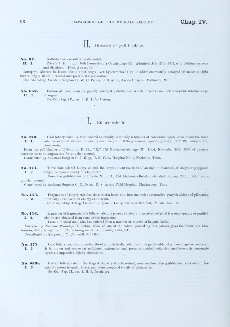 H. Diseases of gall-bladder. No. 37. Gall-bladder, considerably distended. H. 1. Private J. F., L,M 14th Pennsylvania Cavalry, age 52. Admitted, July 25th, 1863, with delirium tremens and diarrhoea. Died, August 3d. Autopsy: Abscess in lower lobe of right lung; liver hypertrophied; gall-bladder enormously enlarged (from six to eight inches long) : ileum ulcerated and presented a perforation. Contributed by Assistant Surgeon De W. C. Peters, U. S. Army, Jarvis Hospital, Baltimore, Md. No. 658. Portion of liver, showing greatly enlarged gall-bladder, which projects two inches beyond anterior edge H. 2. of organ. See 656, chap. IV., sec. 3, H. 1, for history. Ii Biliary calculi. No. 473. Oval biliary calculus, flesh-colored externally, internally a number of concentric layers, some about the same I. 1, color as external surface, others lighter; weight, 3.3295 grammes; specific gravity, 1007.19; composition, cholesterin. From the gall-bladder of Private J. D. H., K, 33d Massachusetts, age 27. Died, November 28th, 1863, of pyaemia consecutive to an amputation for gunshot wound. Contributed by Assistant Surgeon C. J. Kipp, U. S. Vols., Hospital No. 1, Nashville, Tenn. No. 474. Three slate-colored biliary calculi, the largest about the third of an inch in diameter, of irregular polygonal I. 2. shape, composed chiefly of cholesterin. From the gall-bladder of Private N. J. O., 42d Alabama (Rebel), who died January 29th, 1864, from a gunshot wound. Contributed by Assistant Surgeon C. C. Byrne, U. S. Army, Field Hospital, Chattanooga, Tenn. No. 475. Fragments of biliary calculus the size of a hazel-nut, iron-rust color externally ; grayish white and glistening I. 3. internally; composition chiefly cholesterin. Contributed by Acting Assistant Surgeon J. Leidy, Satterlee Hospital, Philadelphia, Pa. No. 476. A number of fragments of a biliary calculus passed by stool; in an attached phial is a small quanty of purified I. 4. cholesterin obtained from some of the fragments. From a medical man who has suffered from a number of attacks of hepatic cholic. Analysis, by Professor Wormley, Columbus, Ohio, of one of the calculi passed by this patient, gave the following: Cho- lesterin, 85.3 ; biliary resin, 3.7 ; coloring matter, 7.6 ; earthy salts, 3.4. Contributed by Surgeon J. Y. Cantwell, 82d Ohio. No. 477. Oval biliary calculus, three-fourths of an inch in diameter, from the gall-bladder of a dissecting-room cadaver; I. 5. it is brown and somewhat nodulated externally, and presents mottled yellowish and brownish concentric layers ; composition chiefly cholesterin. No. 853*. I. 6. Eleven biliary calculi, the largest the size of a hazel-nut, removed from the gall-bladder after death; the calculi present irregular facets, and were composed chiefly of cholesterin.
