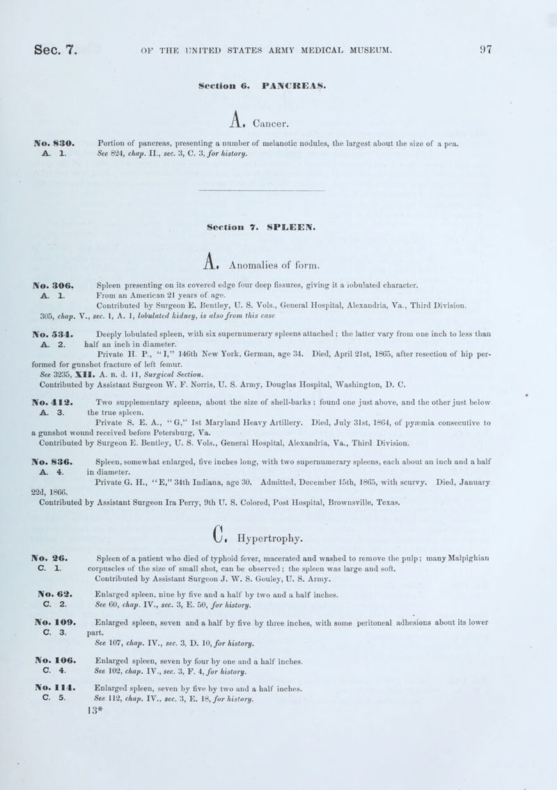 Section 6. PANCREAS. A • Cancer. No. 830. Portion of pancreas, presenting a number of melanotic nodules, the largest about the size of a pea. A. 1. See 824, chap. II., sec. 3, C. 3, for history. Section 7. SPEEEN. A ■ Anomalies of form. No. 306. Spleen presenting on its covered edge four deep fissures, giving it a iobulated character. A. 1. From an American 21 years of age. Contributed by Surgeon E. Bentley, U. S. Vols., General Hospital, Alexandria, Va., Third Division. 305, chap. V., sec. 1, A. 1, lobulatcd kidney, is also from this case No. 534. Deeply lobulated spleen, with six supernumerary spleens attached ; the latter vary from one inch to less than A. 2. half an inch in diameter. Private H. P., I, 14Gth New York, German, age 34. Died, April 21st, 1865, after resection of hip per- formed for gunshot fracture of left femur. See 3235, XII. A. B. d. 11, Surgical Section. Contributed by Assistant Surgeon W. F. Norris, U. S. Army, Douglas Hospital, Washington, D. C. No. 412. Two supplementary spleens, about the size of shell-barks ; found one just above, and the other just below A. 3. the true spleen. Private S. E. A., '■' G, 1st Maryland Heavy Artillery. Died, July 31st, 1864, of pyremia consecutive to a gunshot wound received before Petersburg, Va. Contributed by Surgeon E. Bentley, U. S. Vols., General Hospital, Alexandria, Va., Third Division. No. 836. Spleen, somewhat enlarged, five inches long, with two supernumerary spleens, each about an inch and a half A. 4. in diameter. Private G. H., E, 34th Indiana, age 30. Admitted, December 15th, 1865, with scurvy. Died, January 22d, 1866. Contributed by Assistant Surgeon Ira Perry, 9th U. S. Colored, Post Hospital, Brownsville, Texas. c. Hypertrophy. No. 26. Spleen of a patient who died of typhoid fever, macerated and washed to remove the pulp; many Malpighian C. 1. corpuscles of the size of small shot, can be observed ; the spleen was large and soft. Contributed by Assistant Surgeon J. W. S. Gouley, U. S. Army. No. 62. Enlarged spleen, nine by five and a half by two and a half inches. C. 2. See 60, chap. IV., sec. 3, E. 50, for history. No. 109. Enlarged spleen, seven and a half by five by three inches, with some peritoneal adhesions about its lower C. 3. part. See 107, chap. IV., sec. 3, D. 10, for history. No. 106. Enlarged spleen, seven by four by one and a half inches. C. 4. See 102, chap. IV., sec. 3, F. 4, for history. No. 114. Enlarged spleen, seven by five by two and a half inches. C 5. See 112, chap. IV., sec. 3, E. 18, for history. 13*