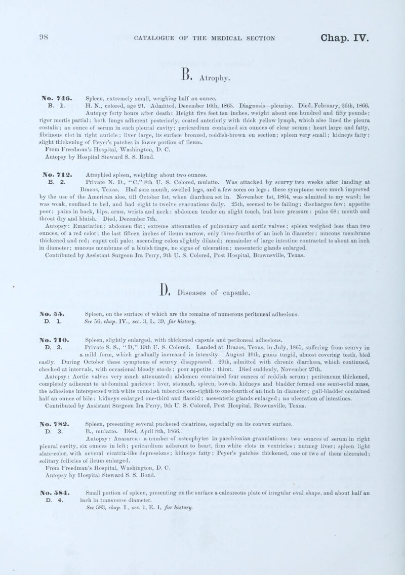 Bi Atrophy. IVo. 746. Spleen, extremely small, weighing half an ounce. B. 1. H. N., colored, age 21. Admitted, December Kith, 1865. Diagnosis—pleurisy. Died, February, 26th, 1866. Autopsy forty hours after death: Height five feet ten inches, weight about one hundred and fifty pounds; rigor mortis partial; both lungs adherent posteriorly, coated anteriorly with thick yellow lymph, which also lined the pleura costalis; an ounce of serum in each pleural cavity; pericardium contained six ounces of clear serum; heart large and fatty, fibrinous clot in right auricle; liver large, its surface bronzed, reddish-brown on section; spleen very small; kidneys fatty; slight thickening of Peyer's patches in lower portion of ileum. From Freedman's Hospital, Washington, D. C. Autopsy by Hospital Steward S. S. Bond. No. 712. Atrophied spleen, weighing about two ounces. B. 2. Private N. D., C, 8th U. S. Colored, mulatto. Was attacked by scurvy two weeks after landing at Brazos, Texas. Had sore mouth, swelled legs, and a few sores on legs ; these symptoms were much improved by the use of the American aloe, till October 1st, when diarrhoea set in. November 1st, 1864, was admitted to my ward; he was weak, confined to bed, and had eight to twelve evacuations daily. 25th, seemed to be failing; discharges few; appetite poor; pains in back, hips, arms, wrists and neck; abdomen tender on slight touch, but bore pressure; pulse 68; mouth and throat dry and bluish. Died, December 7th. Autopsy: Emaciation; abdomen flat; extreme attenuation of pulmonary and aortic valves ; spleen weighed less than two ounces, of a red color; the last fifteen inches of ileum narrow, only three-fourths of an inch in diameter; mucous membrane thickened and red; caput coli pale; ascending colon slightly dilated; remainder of large intestine contracted to about an inch in diameter; mucous membrane of a bluish tinge, no signs of ulceration; mesenteric glands enlarged. Contributed by Assistant Surgeon Ira Perry, 9th U. S. Colored, Post Hospital, Brownsville, Texas. D. Diseases of capsule. No. 55. Spleen, on the surface of which are the remains of numerous peritoneal adhesions. D. 1. See 56, chap. IV., sec. 3, L. 39, fur history. No. 71©. Spleen, slightly enlarged, with thickened capsule and peritoneal adhesions. D. 2. Private S. S., D, 19th U. S. Colored. Landed at Brazos, Texas, in July, 1865, suffering from scurvy in a mild form, which gradually increased in intensity. August 10th, gums turgid, almost covering teeth, bled easily. During October these symptoms of scurvy disappeared. 29th, admitted with chronic diarrhoea, which continued, checked at intervals, with occasional bloody stools ; poor appetite ; thirst. Died suddenly, November 27th. Autopsy: Aortic valves very much attenuated; abdomen contained four ounces of reddish serum; peritoneum thickened, completely adherent to abdominal parietes ; liver, stomach, spleen, bowels, kidneys and bladder formed one semi-solid mass, the adhesions interspersed with white roundish tubercles one-eighth to one-fourth of an inch in diameter; gall-bladder contained half an ounce of bile ; kidneys enlarged one-third and flaccid ; mesenteric glands eularged ; no ulceration of intestines. Contributed by Assistant Surgeon Ira Perry, 9th U. S. Colored, Post Hospital, Brownsville, Texas. No. '782. Spleen, presenting several puckered cicatrices, especially on its convex surface. D. 3. B., mulatto. Died, April 8th, 1866. Autopsy: Anasarca; a number of osteophytes in pacchionian granulations; two ounces of serum in right pleural cavity, six ounces in left; pericardium adherent to heart, firm white clots in ventricles; nutmeg liver; spleen light slate-color, with several cicatrix-like depressions; kidneys fatty; Peyer's patches thickened, one or two of them ulcerated; solitary follicles of ileum enlarged. From Freedman's Hospital, Washington, D. C. Autopsy by Hospital Steward S. S. Bond. No. 584. D. 4. Small portion of spleen, presenting on the surface a calcareous plate of irregular oval shape, and about half an inch in transverse diameter. Si, 5,-:), rhup. 1 , .sir. I, K. I. fur history