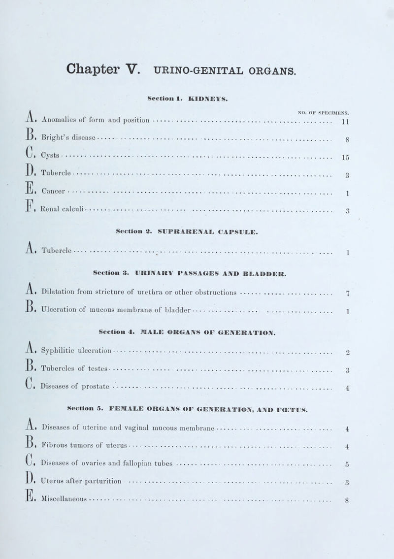 Section 1. KIDNEYS. ANO. OP SPECIMENS. • Anomalies of form and position \\ Bi Bright's disease g Ci Cysts 15 Di Tubercle 3 Ei Cancer j J\ Renal calculi 3 Section 2. SUPRARENAL, CAPSULE. .A.I Tubercle - 1 Section 3. URINARY PASSAGES AND BLADDER. A.i Dilatation from stricture of urethra or other obstructions 7 !)• Ulceration of mucous membrane of bladder ] Section 4. MALE ORGANS OF GENERATION. _A.i Syphilitic ulceration 2 13 • Tubercles of testes 3 Ci Diseases of prostate 4 Section 5. FEMALE ORGANS OF GENERATION, AND F03TUS. A.. Diseases of uterine and vaginal mucous membrane 4 131 Fibrous tumors of uterus 4 Ci Diseases of ovaries and fallopian tubes 5 13i Uterus after parturition 3