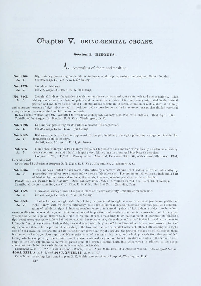 A. Section 1. KIDNEYS. Anomalies of form and position. No. 305. Right kidney, presenting on its anterior surface several deep depressions, marking' out distinct lobules. A. 1. See 306, chap. IV., sec. 7, A. I, for history. No. *i79. Lobulated kidneys. A. 2. Sec 778, chap. IV., sec. 4, E. 3, for history. No. 803. Lobulated kidney, the arteries of which enter above by t wo trunks, one anteriorly and one posteriorly. This A. 3. kidney was situated at brim of pelvis and belonged to left side; left renal artery originated in the normal position and ran down to the kidney ; left suprarenal capsule in its normal situation or a little above it; kidney and suprarenal capsule of right side normal in position ; body otherwise normal in its anatomy, except that the left vertebral artery came off as a separate branch from arch of aorta. R. G., colored woman, age 24. Admitted to Freedman's Hospital, January 31st, 1866, with phthisis. Died, April, 1866. Contributed by Surgeon E. Bentley, U. S. Vols., Washington, D. C. No. '792. Left kidney, presenting on its surface a cicatrix-like depression. A. 4. See 790, chap. I., sec. 4, A. \,for history. IVo. 802. Kidneys; the left, which is uppermost in the jar, lobulated, the right presenting a singular cicatrix-like A. 5. depression on its outer edge. See 801, chap. II., sec. 1, D. 14, for history. No. 23. Horse-shoe kidney; the two kidneys are joined together at their inferior extremities by an isthmus of kidney A. 6. tissue about an inch and a half in length; each kidney has its ureter and bloodvessels complete. Corporal I. W., F,55th Pennsylvania. Admitted, December 9th, 1862, with chronic diarrhoea. Died, December 25th. Contributed by Assistant Surgeon F. T. Dade, U. S. Vols , Hospital No. 3, Beaufort, S. C. No. 335. Two kidneys, united at their lower extremities by a narrow isthmus; each kidney is further noteworthy by A. 7. presenting two pelves, two ureters and two sets of bloodvessels. The ureters united within an inch and a half of bladder by their external surfaces, the canals, however, remaining distinct as far as bladder. Private W. P., Hawkins' Rebel Cavalry. Died, January 20th, 18G4, of a wound received at battle of Chickarnauga. Contributed by Assistant Surgeon C. J. Kipp, U. S. Vols., Hospital No. 1, Nashville, Tenn. No. 75'S'. Horse-shoe kidney ; fusion has taken place at inferior extremity ; one ureter on each side. A. 8. See 756, chap. IV., sec. 3, D. 25, for history. No. 554. Double kidney on right side; left kidney is transferred to right side and is situated just below position of A. 9. right kidney, with which it is intimately fused; left suprarenal capsule preserves its normal position ; conform- ation of pelvis of right kidney approaches closely to normal; pelvis of left kidney divides into branches, corresponding to the several calyces; right ureter normal in position and relations; left ureter crosses in front of the great vessels and behind sigmoid flexure to left side of rectum, thence descending to its natural point of entrance into bladder; right renal artery crosses to kidney behind vena cava; left renal artery, about three and a half inches lower down, crosses to kidney in front of vena cava; besides this, a second renal artery is given off from bifurcation of aorta, and crosses in front of right common iliac to lower portion of left kidney ; the two renal veins run parallel with each other, both opening into right side of vena cava, the left two and a half inches further down than right; besides, the principal renal vein of left kidney, there is a branch rather larger than a quill, which empties into left common iliac vein, and which proceeds from that part of left kidney which is supplied by the arterial branch above mentioned as given off from bifurcation of aorta; left spermatic vein empties into left suprarenal vein, which passes from the capsule behind aorta into vena cava; in addition to the above anomalies there is but one vesicula seminalis—namely, on left side. Lieutenant A. M. B., A, 26th Virginia, (Rebel.) Died, April 20th, 1865, of a gunshot wound. (See Surgical Section, 4084, XIII. A. B. b. 3, and 4085, XVIII. II. A. b. b. 36.) Contributed by Acting Assistant Surgeon G. K. Smith, Armory Square Hospital, Washington, D. C. 14*