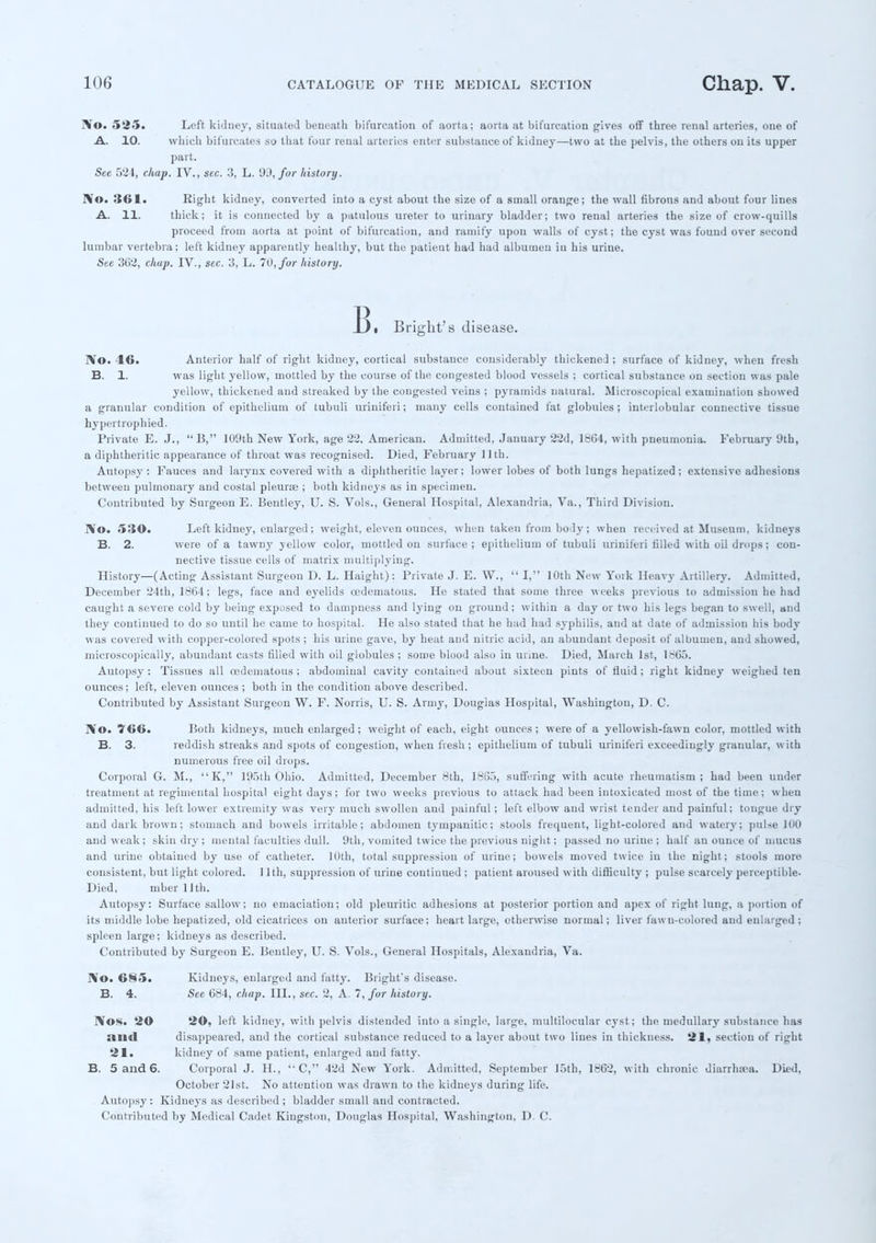 No. ~t *~t. Left kidney, situated beneath bifurcation of aorta; aorta at bifurcation gives off three renal arteries, one of A. 10. which bifurcates so that four renal arteries enter substance of kidney—two at the pelvis, the others on its upper part. See 524, chap. IV., sec. 3, L. 99, for history. No. 361. Right kidney, converted into a cyst about the size of a small orange; the wall fibrous and about four lines A. 11. thick; it is connected by a patulous ureter to urinary bladder; two renal arteries the size of crow-quills proceed from aorta at point of bifurcation, and ramify upon walls of cyst; the cyst was found over second lumbar vertebra; left kidney apparently healthy, but the patieut had had albumen iu his urine. See 362, chap. IV., sec. 3, L. 70, fur history. B, Bright's disease. No. 16. Anterior half of right kidney, cortical substance considerably thickened; surface of kidney, when fresh B. 1. was light yellow, mottled by the course of the congested blood vessels ; cortical substance on section was pale yellow, thickened and streaked by the congested veins ; pyramids natural. Microscopical examination showed a granular condition of epithelium of tubuli uriniferi; many cells contained fat globules; interlobular connective tissue hypertrophied. Private E. J., 15, 109th New York, age 22. American. Admitted, January 22d, 1864, with pneumonia. February 9th, a diphtheritic appearance of throat was recognised. Died, February 11 th. Autopsy: Fauces and larynx covered with a diphtheritic layer; lower lobes of both lungs hepatized; extensive adhesions between pulmonary and costal pleurae ; both kidneys as in specimen. Contributed by Surgeon E. Bentley, U. S. Vols., General Hospital, Alexandria, Va., Third Division. No. 530a Left kidney, enlarged; weight, eleven ounces, when taken from body; when received at Museum, kidneys B. 2. were of a tawny yellow color, mottled on surface ; epithelium of tubuli uriniferi filled with oil drops ; con- nective tissue cells of matrix multiplying. History—(Acting Assistant Surgeon D. L. Haight): Private J. E. W.,  I, 10th New York Heavy Artillery. Admitted, December 24th, 1864; legs, face and eyelids cedematous. He stated that some three weeks previous to admission he had caught a severe cold by being exposed to dampness and lying on ground; within a day or two his legs began to swell, and they continued to do so until he came to hospital. He also stated that he had had syphilis, aud at date of admission his body was covered with copper-colored spots ; his urine gave, by heat aud nitric acid, an abundant deposit of albumen, and showed, microscopically, abundant casts filled with oil globules ; some blood also in urine. Died, March 1st, 1865. Autopsy : Tissues all cedematous ; abdominal cavity contained about sixteen pints of fluid ; right kidney weighed ten ounces; left, eleven ounces ; both in the condition above described. Contributed by Assistant Surgeon W. F. Norris, U. S. Army, Douglas Hospital, Washington, D. C. No. 766. Both kidneys, much enlarged ; weight of each, eight ounces ; were of a yellowish-fawn color, mottled with B. 3. reddish streaks and spots of congestion, when fresh ; epithelium of tubuli uriuiferi exceedingly granular, with numerous free oil drops. Corporal G. M., K, 195 th Ohio. Admitted, December 8th, 1865, suffering with acute rheumatism; had been under treatment at regimental hospital eight days; for two weeks previous to attack had been intoxicated most of the time; when admitted, his left lower extremity was very much swollen aud painful; left elbow and wrist tender and painful; tongue dry and dark brown; stomach and bowels irritable; abdomen tympanitic; stools frequent, light-colored and watery; pulse 100 aud weak ; skin dry ; mental faculties dull. 9th, vomited twice the previous night; passed no urine ; half an ounce of mucus and urine obtained by use of catheter. 10th, total suppression of urine; bowels moved twice in the night; stools more consistent, but light colored. ] 1th, suppression of urine continued ; patient aroused with difficulty ; pulse scarcely perceptible- Died, mber 11th. Autopsy: Surface sallow; no emaciation; old pleuritic adhesions at posterior portion and apex of right lung, a portion of its middle lobe hepatized, old cicatrices on anterior surface; heart large, otherwise normal; liver fawn-colored and enlarged; spleen large; kidneys as described. Contributed by Surgeon E. Bentley, U. S. Vols., General Hospitals, Alexandria, Va. No. 685. Kidneys, enlarged and fatty. Bright's disease. B. 4. Sec 684, chap. III., sec. 2, A. 7, for history. Nos. 20 20, left kidney, with pelvis distended into a single, large, multilocular cyst; the medullary substance lias mid disappeared, and the cortical substance reduced to a layer about two lines iu thickness. 21, section of right 21. kidney of same patient, enlarged aud fatty. B. 5 and 6. Corporal J. H., ''C, 42d New York. Admitted, September 15th, 1862, with chronic diarrhsea. Died, October 21st. No attention was drawn to the kidneys during life. Autopsy: Kidneys as described ; bladder small and contracted. Contributed by Medical Cadet Kingston, Douglas Hospital, Washington, D. C.