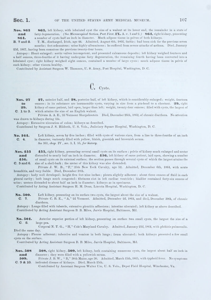 l\OS. 863 863, left kidney, with lobulated cyst the size of a walnut at its lower end, the remainder in a state of and fatty degeneration. (See Microscopical Section, Part First, IX. A. C. 1 and 2.) 864, right kidney, presenting 864. a number of cysts half an inch in diameter. Much adipose tissue in pelves of both kidneys. B. 7 and 8. T. M., discharged, Irish, age 44. Admitted, August 6th, 1866, feeble; had been sick for the previous seven months; feet oedematous; urine highly albuminous ; he suffered from severe attacks of asthma. Died, January 23d, 1867, having been -comatose the previous twenty-four hours. Autopsy: Heart enlarged ; aortic valves incompetent, and presented calcareous deposits ; left kidney weighed fourteen and a half ounces, three-fourths of it having undergone fatty degeneration, the remaining fourth having been converted into a lobulated cyst; right kidney weighed eight ounces, contained a number of large cysts; much adipose tissue in pelvis of each kidney; other viscera healthy. Contributed by Assistant Surgeon W. Thomson, U. S. Army, Post Hospital, Washington, D. C. 0 Cvst?. IVos. 27 27, anterior half, and 28, posterior half, of left kidney, which is considerably enlarged; weight, fourteen to ounces ; in its substance are innumerable cysts, varying in size from a pin-head to a chestnut. 29, right 29. kidney of same patient, laid open, larger than left; weight, twenty-four ounces ; filled with cysts, the largest of C. 1 to 3. which attains the size of an English walnut. Private A. A. E., 2d Vermont Sharpshooters. Died, December 26th, 1862, of chronic diarrhoea. No attention was drawn to kidneys during life. Autopsy: Extensive ulceration of colon; kidneys as described. Contributed by Surgeon J. S. Hildreth, U. S. Vols., Judiciary Square Hospital, Washington, D. C. No. 164. Left kidney, seven by five inches ; filled with cysts of various sizes, from a line to three-fourths of an inch C. 4. in diameter, variously filled with yellow, bluish, greenish and brownish serum. See 161, chap. IV , sec. 3, I. 55, for history. J\os. 455 455, right kidney, presenting several small cysts on its surface ; pelvis of kidney much enlarged and ureter :illd distended to nearly half an inch in diameter. 456, left kidney of same patient, laid open, showing a number 456. of small cysts on its external surface; the section passes through several cysts of which the largest attains the C. 5 and 6. size of a shell-bark; the ureter of this kidney was also distended. Private J. W. B., F,25th New York Cavalry, age 52. Admitted, December 6th, 1864, with acute bronchitis, and very feeble Died, December 18th. Autopsy: body well developed; height five feet nine inches ; pleura slightly adherent; about three ounces of fluid in each pleural cavity; both lungs much congested; fibrinous clot in left cardiac ventricle ; bladder contained forty-six ounces of urine; ureters distended to about half an inch in diameter; kidneys as in specimens. Contributed by Acting Assistant Surgeon H. M. Dean, Lincoln Hospital, Washington, D. C. No. 500. Left kidney, presenting on its surface two cysts, the largest about the size of a walnut. C. 7. Private C. B. E., A, 2d Vermont. Admitted, December 2d, 1864, and died, December 30th, of chronic diarrhoea. Autopsy : Lungs filled with tubercle, extensive pleuritic adhesions ; intestine ulcerated ; left kidney as above described. Contributed by Acting Assistant Surgeon B. B. Miles, Jarvis Hospital, Baltimore, Md. No. 504. Anterior superior portion of left kidney, presenting on surface two small cysts, the largest the size of a C. 8. large pea. Corporal N. T. G., H,'' Cole's Maryland Cavalry. Admitted, January 23d, 1864, with phthisis pulmonalis. Died the same day. Autopsy: Pleurae adherent; tubercles and vomicEe in both lungs ; ileum ulcerated ; both kidneys presented a few small cysts on the surface. Contributed by Acting Assistant Surgeon B. B. Miles, Jarvis Hospital, Baltimore, Md. Nos. 508 508, right kidney, 509, left kidney, both containing numerous cysts, the largest about half an inch in and diameter ; they were filled with a yellowish serum. 509. Private J. B. W.,  B, 3Uth Maine, age 30. Admitted, March 15th, 1865, with typhoid fever. No symptoms C. 9 & 10. indicated disease of kidneys. Died, March 25th. Contributed by Assistant Surgeon Walter Ure, U. S. Vols., Depot Field Hospital, Winchester, Va.