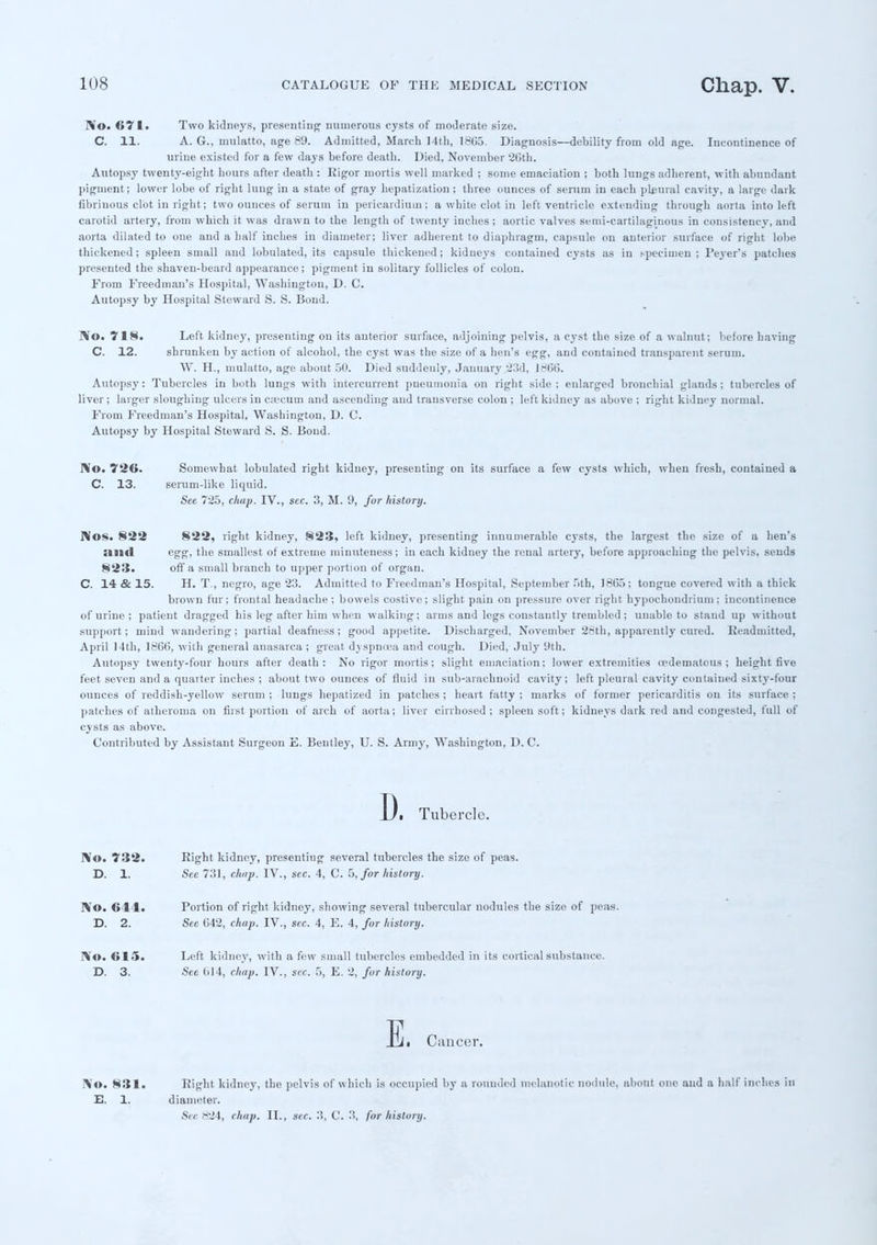 No. 671. Two kidneys, presenting numerous cysts of moderate size. C. 11. A. G., mulatto, age 89. Admitted, March 14th, 18G5. Diagnosis—debility from old age. Incontinence of urine existed for a few days before death. Died, November 26th. Autopsy twenty-eight hours after death : Rigor mortis well marked ; some emaciation ; both lungs adherent, with abundant pigment; lower lobe of right lung in a state of gray hepatization ; three ounces of serum in each pleural cavity, a large dark fibrinous clot in right; two ounces of serum in pericardium; a white clot in left ventricle extending through aorta into left carotid artery, from which it was drawn to the length of twenty inches ; aortic valves semi-cartilaginous in consistency, and aorta dilated to one and a half inches in diameter; liver adherent to diaphragm, capsule on anterior surface of right lobe thickened; spleen small and lobulated, its capsule thickened; kidneys contained cysts as in specimen; I'eyer's patches presented the shaven-beard appearance; pigment in solitary follicles of colon. From Freedman's Hospital, Washington, D. C. Autopsy by Hospital Steward S. S. Bond. No. 718. Left kidney, presenting on its anterior surface, adjoining pelvis, a cyst the size of a walnut; before having C. 12. shrunken by action of alcohol, the cyst was the size of a hen's egg, and contained transparent serum. W. H., mulatto, age about 50. Died suddenly, January .'23d, 1866. Autopsy: Tubercles in both lungs with intercurrent pneumonia on right side; enlarged bronchial glands; tubercles of liver; larger sloughing ulcers in caecum and ascending and transverse colon ; left kidney as above ; right kidney normal. From Freedman's Hospital, Washington, D. C. Autopsy by Hospital Steward S. S. Bond. No. 726. Somewhat lobulated right kidney, presenting on its surface a few cysts which, when fresh, coutained a C. 13. serum-like liquid. See 725, chap. IV., see. 3, M. 9, for history. Nos. 822 822, right kidney, 823, left kidney, presenting innumerable cysts, the largest the size of a hen's :ill<l egg, the smallest of extreme minuteness; in each kidney the renal artery, before approaching the pelvis, sends 823. off a small branch to upper portion of organ. C. 14 & 15. H. T., negro, age 23. Admitted to Freedman's Hospital, September 5th, 1865; tongue covered with a thick brown fur; frontal headache ; bowels costive; slight pain on pressure over right hypochondiium ; incontinence of urine ; patient dragged his leg after him when walking; arms and legs constantly trembled; unable to stand up without support; mind wandering; partial deafness; good appetite. Discharged, November 26th, apparently cured. Readmitted, April 14th, 1866, with general anasarca ; great dyspncea and cough. Died, July 9th. Autopsy twenty-four hours after death: No rigor mortis; slight emaciation; lower extremities cedematous ; height five feet seven and a quarter inches ; about two ounces of fluid in sub-arachnoid cavity; left pleural cavity contained sixty-four ounces of reddish-yellow serum ; lungs hepatized in patches ; heart fatty ; marks of former pericarditis on its surface : patches of atheroma on first portion of arch of aorta; liver cirrhosed ; spleen soft; kidneys dark red and congested, full of cysts as above. Contributed by Assistant Surgeon E. Bentley, U. S. Army, Washington, D. C. D. Tubercle. No. 732. Eight kidney, presenting several tubercles the size of peas. D. 1. See 731, chap. IV., sec. 4, C. 5, for history. No. 611. Portion of right kidney, showing several tubercular nodules the size of peas. D. 2. Sec G42, chap. IV., sec. 4, E. 4, for history. No. 615. Left kidney, with a few small tubercles embedded in its cortical substance. D. 3. See 614, chap. IV., sec. 5, E. 2, for history. E. Cancer. No. 831. E. 1. Eight kidney, the pelvis of which is occupied by a rounded melanotic nodule, about one and a half inches in diameter. Sec 824, chap. II., sec. 3, C. 3, for history.