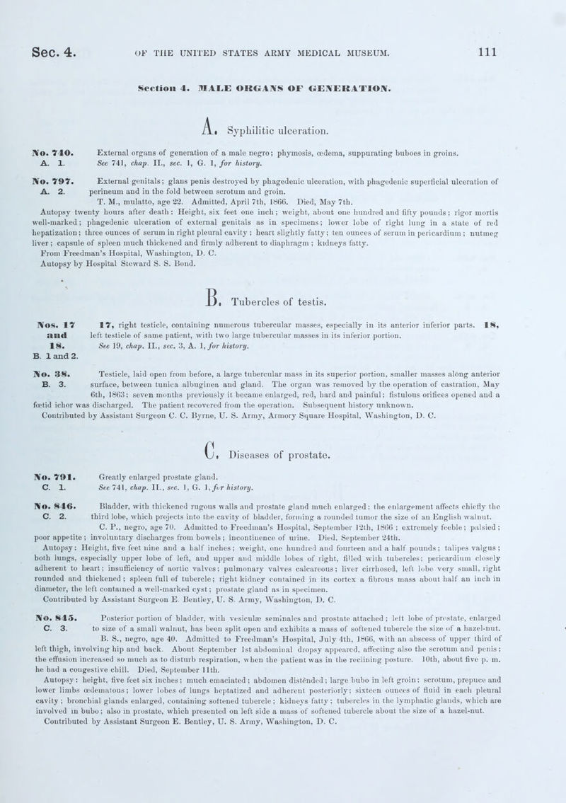 Section 4. MALE ORGANS OF GENERATION. A. Syphilitic ulceration. No. 740. External organs of generation of a male negro; phymosis, oedema, suppurating buboes in groins. A. 1. See 741, chap. II., sec. 1, G. 1, for history. No. 797. External genitals; glans penis destroyed by phagedenic ulceration, with phagedenic superficial ulceration of A. 2. perineum and in the fold between scrotum and groin. T. M., mulatto, age 22. Admitted, April 7th, 186(5. Died, May 7th. Autopsy twenty hours after death: Height, six feet one inch; weight, about one hundred and fifty pounds; rigor mortis well-marked; phagedenic ulceration of external genitals as in specimens; lower lobe of right lung in a state of red hepatization; three ounces of serum in right pleural cavity ; heart slightly fatty; ten ounces of serum in pericardium ; nutmeg liver; capsule of spleen much thickened and firmly adherent to diaphragm ; kidneys fatty. From Freedman's Hospital, Washington, D. C. Autopsy by Hospital Steward S. S. Bond. B. Tubercles of testis. Nos. 17 17, right testicle, containing numerous tubercular masses, especially in its anterior inferior parts. 18, and left testicle of same patient, with two large tubercular masses iu its inferior portion. 18. See 19, chap. II., sec. 3, A. \, for history. B. 1 and 2. No. 38. Testicle, laid open from before, a large tubercular mass in its superior portion, smaller masses along anterior B. 3. surface, between tunica albuginea and gland. The organ was removed by the operation of castration, May 6th, 1863; seven months previously it became enlarged, red, hard and painful; fistulous orifices opened and a foetid ichor was discharged. The patient recovered from the operation. Subsequent history unknown. Contributed by Assistant Surgeon C. C. Byrne, U. S. Army, Armory Square Hospital, Washington, D. C. c. Diseases of prostate. No. 791. Greatly enlarged prostate gland. C. 1. See 741, chap. II., sec. 1, G. 1, for history. No. 846. Bladder, with thickened rugous walls and prostate gland much enlarged; the enlargement affects chiefly the C. 2. third lobe, which projects into the cavity of bladder, forming a rounded tumor the size of an English walnut. C. P., negro, age 70. Admitted to Freedman's Hospital, September 12th, 1866 ; extremely feeble; palsied ; poor appetite ; involuntary discharges from bowels ; incontinence of urine. Died. September 24th. Autopsy: Height, five feet nine and a half inches; weight, one hundred and fourteen and a half pounds; talipes valgus; both lungs, especially upper lobe of left, and upper and middle lobes of right, filled wiih tubercles; pericardium closely adherent to heart; insufficiency of aortic valves; pulmonary valves calcareous; liver cirrhosed, left lobe very small, right rounded and thickened; spleen full of tubercle; right kidney contained in its cortex a fibrous mass about half an inch in diameter, the left contained a well-marked cyst; prostate gland as in specimen. Contributed by Assistant Surgeon E. Bentley, U. S. Army, Washington, D. C. No. 845. Posterior portion of bladder, with vesiculae seminales and prostate attached ; left lobe of prostate, enlarged C. 3. to size of a small walnut, has been split open and exhibits a mass of softened tubercle the size of a hazel-nut. B. S., negro, age 40. Admitted to Freedman's Hospital, July 4th, 1866, with an abscess of upper third of left thigh, involving hip and back. About September 1st abdominal dropsy appeared, affecting also the scrotum and penis; the effusion increased so much as to disturb respiration, when the patient was in the reclining posture. 10th, about five p. m. he had a congestive chill. Died, September 11th. Autopsy : height, five feet six inches ; much emaciated ; abdomen distended ; large bubo in left groin; scrotum, prepuce and lower limbs oedematous; lower lobes of lungs heptatized and adherent posteriorly; sixteen ounces of fluid in each pleural cavity ; bronchial glands enlarged, containing softened tubercle; kidneys fatty; tubercles in the lymphatic glands, which are involved in bubo; also in prostate, which presented on left side a mass of softened tubercle about the size of a hazel-nut. Contributed by Assistant Surgeon E. Bentley, U. S. Army, Washington, D. C.