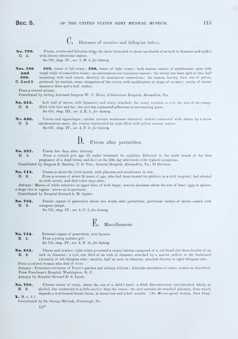 c, Diseases of ovaries and fallopian tubes. IV©. 799. Uterus, ovaries and fallopian tubes, the latter distended to about one-fourth of an inch in diameter and stuffed C. 1. with cheesy tubercular matter. Sec 798, chap. IV., sec. 3, M. 6, far history. IVos. 589 589, tumor of left ovary; 590, tumor of right ovary; both tumors consist of multilocular cysts with siaid tough walls of connective tissue; no sarcomatous nor cancerous masses ; the uterus has been split in two, half 590. remaining with each tumor, showing its anatomical connections; the tumors, having risen out of pelvis, C. 2 and 3. produced, by traction, some elongation of the cervix, with modification of shape of os uteri; cavity of uterus measures three and a half inches. From a colored woman. Contributed by Acting Assistant Surgeon W. C. Miner, L'Ouverture Hospital, Alexandria, Va. IV©. 613. Left half of uterus, with ligaments and ovary attached; the ovary contains a cyst the size of an orange C. 4. filled with hair and fat; the cyst has contracted adhesions to surrounding parts. Sec 611, chap. III., sec. 2, E. 5, for history. IVo. H 1«>. Uterus and appendages; uterine mucous membrane ulcerated; ovaries connected with uterus by a dense C. 5. carcinomatous mass; the ovaries represented by cysts filled with yellow creamy matter. See (547, chap. IV., sec. 4, F. 3, fur history. D. Uterus after parturition, IV©. 337. Uterus five days after delivery. D. 1. From a colored girl, age 19, under treatment for syphilis; delivered in the ninth month of her first pregnancy of a dead foetus, and died on the fifth day afterwards with typhoid symptoms. Contributed by Surgeon E. Bentley, U. S. Vols., General Hospital, Alexandria, Va., 3d Division. IV©. 713. Uterus at about the sixth month, with placenta and membranes in situ. D. 2. From a woman of about 20 years of age, who had been treated for phthisis in a civil hospital; had aborted at sixth month, and died a few days after. Autopsy: Masses of white tubercles in upper lobes of both lungs; several abscesses about the size of hens' eggs in spleen; a large clot in vagina; uterus as in specimen. Contributed by Hospital Steward A. M. Squier. IVo. 733. Female organs of generation about two weeks after parturition; peritoneal surface of uterus coated with D. 3. croupous lymph. See 731, chap. IV., sec. 4, C. 5, for history. E, Miscellaneous. IVo. 754. External organs of generation, with hymen. E. 1. From a young mulatto girl. See 751, chap. IV., sec. 4, E. 11, for history. N©. 851. Uterus and ovaries; right ovary presented a corpus luteum composed of a red blood clot three-fourths of an E. 2. inch in diameter; a cyst, one third of an inch in diameter, attached by a narrow pedicle to the fimbriated extremity of left fallopian tube; another, half an inch iu diameter, attached directly to right fallopian tube. From a colored woman who died of fever. Autopsy: Prominent elevation of Peyer's patches and solitary follicles ; follicular ulceration of colon; ovaries as described. From Freed man's Hospital. Washington, D. C. Autopsy by Hospital Steward D. S. Lamb. N©. 795. Fibrous tumor of ovary, about the tize of a child's head ; a thick fibro-muscular cyst attached, which, in E. 3. alcohol, has contracted to a little smaller than the tumor; the cyst contains an attached placenta, from which depends a well-formed female foetus, at about four and a half mouths. (See Microscopical Section, Port First, X. M. C. 1.) Contributed by Dr. George McCook, Pittsburgh, Pa. 15*