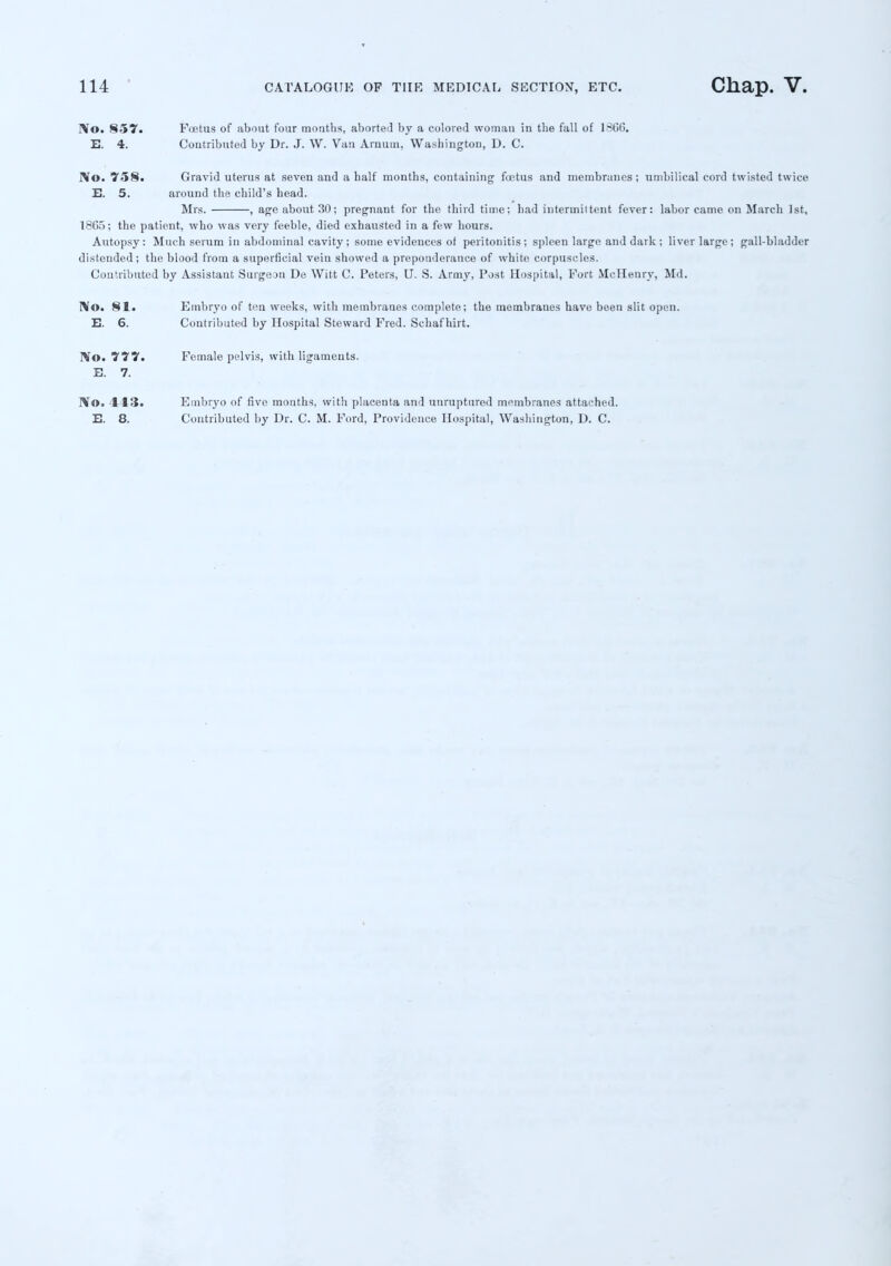 I\o. 857. Foetus of about four months, aborted by a colored woman in the fall of 1366. E. 4. Contributed by Dr. J. W. Van Arnum, Washington, D. C. rVo. 758. Gravid uterus at seven and a half months, containing fuetus and membranes; umbilical cord twisted twice E. 5. around the child's head. Mrs. , age about 30; pregnant for the third time; had intenniitent fever: labor came on March 1st, 1865; the patient, who was very feeble, died exhausted in a few hours. Autopsy: Much serum in abdominal cavity ; some evidences of peritonitis; spleen large and dark ; liver large ; gall-bladder distended; the blood from a superficial vein showed a preponderance of white corpuscles. Contributed by Assistant Surgeon De Witt C. Peters, U. S. Army, Post Hospital, Fort McHenry, Md. No. 81. Embryo of ten weeks, with membranes complete; the membraues have been slit open. E. 6. Contributed by Hospital Steward Fred. Schafhirt. IVo. 777. Female pelvis, with ligaments. E. 7. No. 113. Embryo of five mouths, with placenta and unruptured membranes attached.