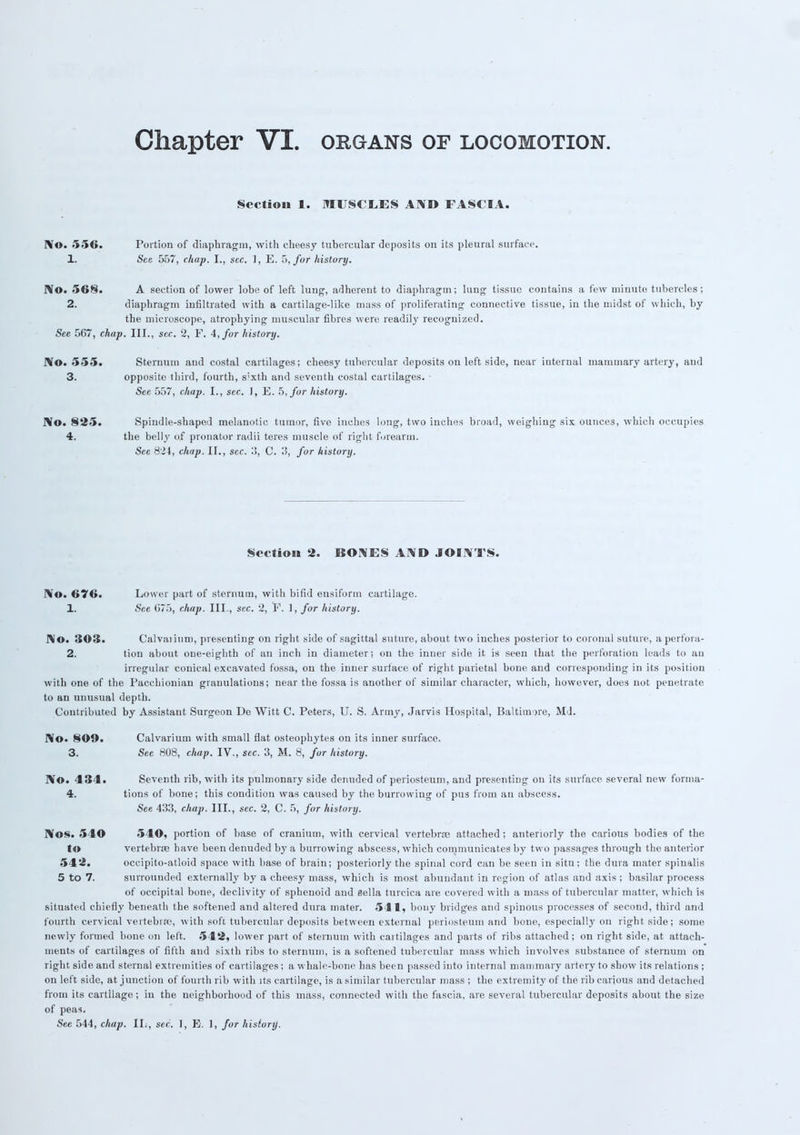 Section 1. MUSCI.ES AMD FASCIA. No. •>•»<». Portion of diaphragm, with cheesy tubercular deposits on its pleural surface 1. See 557, chap. I., sec. 1, E. 5, for history. No. 568. A section of lower lobe of left lung, adherent to diaphragm; lung tissue contains a few minute tubercles; 2. diaphragm infiltrated with a cartilage-like mass of proliferating connective tissue, in the midst of which, by the microscope, atrophying muscular fibres were readily recognized. See 5G7, chap. III., sec. 2, F. 4, for history. No. 555. Sternum and costal cartilages; cheesy tubercular deposits on left side, near iuternal mammary artery, and 3. opposite third, fourth, s'xth and seventh costal cartilages. ■ See 557, chap. I., sec. 1, E. 5, for history. N©. 825. Spindle-shaped melanotic tumor, five inches long, two inches broad, weighing six ounces, which occupies 4. the belly of pronator radii teres muscle of right forearm. See 824, chap. II., sec. 3, C. 3, for history. Section 2. BONES AND JOINTS. No. 676. Lower part of sternum, with bifid eusiform cartilage. 1. See G75, chap. III., sec. 2, F. 1, for history. No. 303. Calvaiium, presenting on right side of sagittal suture, about two inches posterior to coronal suture, aperfora- 2. tion about one-eighth of an inch in diameter; on the inner side it is seen that the perforation leads to an irregular conical excavated fossa, on the inner surface of right parietal bone and corresponding in its position with one of the Pacchionian granulations; near the fossa is another of similar character, which, however, does not penetrate to an unusual depth. Contributed by Assistant Surgeon De Witt C. Peters, U. S. Arm}7, Jarvis Hospital, Baltimore, Md. No. SOD. Calvarium with small flat osteophytes on its inner surface. 3. See 808, chap. IV., sec. 3, M. 8, for history. No. 434. Seventh rib, with its pulmonary side denuded of periosteum, and presenting on its surface several new forma- 4. tions of bone; this condition was caused by the burrowing of pus from an abscess. See 433, chap. III., sec. 2, C. 5, for history. Nos. 540 540, portion of base of cranium, with cervical vertebrae attached; anteriorly the carious bodies of the to vertebrre have been denuded by a burrowing abscess, which communicates by two passages through the anterior 5 12. occipito-atloid space with base of brain; posteriorly the spinal cord can be seen in situ; the dura mater spinalis 5 to 7. surrounded externally by a cheesy mass, which is most abundant in region of atlas and axis ; basilar process of occipital bone, declivity of sphenoid and Bella turcica are covered with a mass of tubercular matter, which is situated chiefly beneath the softened and altered dura mater. 511, bony bridges and spinous processes of second, third and fourth cervical vertebrfc, with soft tubercular deposits between external periosteum and bone, especially on right side; some newly formed bone on left. 542, lower part of sternum with cartilages and parts of ribs attached; on right side, at attach- ments of cartilages of fifth and sixth ribs to sternum, is a softened tubercular mass which involves substance of sternum on right side and sternal extremities of cartilages; a whale-bone has been passed into internal mammary artery to show its relations ; on left side, at junction of fourth rib with its cartilage, is a similar tubercular mass ; the extremity of the rib carious and detached from its cartilage; in the neighborhood of this mass, connected with the fascia, are several tubercular deposits about the size of peas.