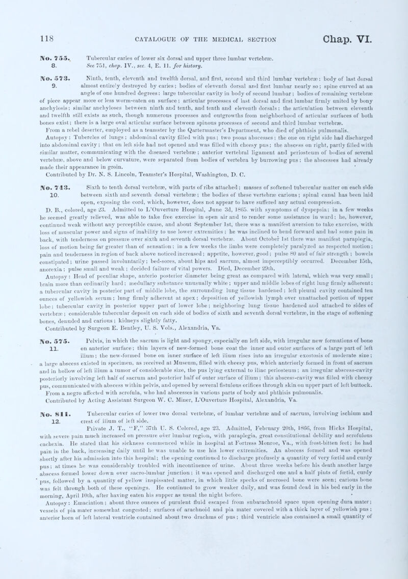 No. 755. Tubercular caries of lower six dorsal and upper three lumbar vertebrae. 8. See 751, chap. IV., sec. 4, E. 11. for history. RT©. 573. Ninth, tenth, eleventh and twelfth dorsal, and first, second and third lumbar vertebrae; body of last dorsal 9. almost entirely destroyed by caries; bodies of eleventh dorsal and first lumbar nearly so; spine curved at au angle of one hundred degrees; large tubercular cavity in body of second lumbar ; bodies of remaining vertebra; of piece appear more or less worm-eaten on surface ; articular processes of last dorsal and first lumbar (irmly united by bony anchylosis; similar anchyloses between ninth and tenth, and tenth and eleventh dorsals; the articulation between eleventh and twelfth still exists as such, though numerous processes and outgrowths from neighborhood of articular surfaces of both bones exist; there is a large oval articular surface between spinous processes of second and third lumbar vertebrae. From a rebel deserter, employed as a teamster by the Quartermaster's Department, who died of phthisis pulmonalis. Autopsy : Tubercles of lungs ; abdominal cavity filled with pus; two psoas abscesses; the one on right side had discharged into abdominal cavity; that on left side had not opened and was filled with cheesy pus; the abscess on right, partly filled with similar matter, communicating with the diseased vertebrae; anterior vertebral ligament and periosteum of bodies of several vertebrae, above and below curvature, were separated from bodies of vertebra by burrowing pus; the abscesses had already made their appearance in groin. Contributed by Dr. N. S. Lincoln, Teamster's Hospital, Washington, D. 0. No. 7-13a Sixth to tenth dorsal vertebrae, with parts of ribs attached ; masses of softened tubercular matter on each side 10. between sixth and seventh dorsal vertebrae; the bodies of these vertebra; carious; spinal canal has been laid open, exposing the cord, which, however, does not appear to have suffered any actual compression. D. B., colored, age 23. Admitted to L'Ouverture Hospital, June 3d, 18G5. with symptoms of dyspepsia; in a few weeks he seemed greatly relieved, was able to take free exercise in open air and to render some assistance in ward; he, however, continued weak without any perceptible cause, and about September 1st, there was a manifest aversion to take exercise, with loss of muscular power and signs of inability to use lower extremities ; he was inclined to bend forward and had some pain iu back, with tenderness on pressure over sixth and seventh dorsal vertebrae. About October 1st there was manifest paraplegia, loss of motion being far greater than of sensation; in a few weeks the limbs were completely paralyzed as respected motion; pain and tenderness in region of back above noticed increased ; appetite, however, good ; pulse £0 and of fair strength ; bowels constipated; urine passed involuntarily; bed-sores, about hips and sacrum, almost imperceptibly occurred. December loth, anorexia ; pulse small and weak ; decided failure of vital powers. Died, December 29th. Autopsy: Head of peculiar shape, anterio posterior diameter being great as compared with lateral, which was very small; brain more than ordinarily hard ; medullary substance unusually white ; upper and middle lobes of tight lung firmly adherent; a tubercular cavity in posterior part of middle lobe, the surrounding lung tissue hardened ; left pleural cavity contained ten ounces of yellowish serum; lung firmly adherent at apex; deposition of yellowish lymph over unattached portion of upper lobe; tubercular cavity in posterior upper part of lower lobe; neighboring lung tissue hardened and attached to sides of vertebrae ; considerable tubercular deposit on each side of bodies of sixth and seventh dorsal vcrtebrre, in the stage of softening bones, denuded and carious ; kidneys slightly fatty. Contributed by Surgeon E. lientley, U. S. Vols., Alexandria, Va. No. 575. Pelvis, in which the sacrum is light and spongy, especially on left side, with irregular new formations of bone 11. on anterior surface; thin layers of new-formed bone coat the inner and outer surfaces of a large part of left ilium ; the new-formed bone on inner surface of left ilium rises into an irregular exostosis of moderate size ; a large abscess existed in specimen, as received at Museum, filled with cheesy pus, which anteriorly formed in front of sacrum and iu hollow of left ilium a tumor of considerable size, the pus lying external to iliac periosteum ; an irregular abscess-cavity posteriorly involving left half of sacrum and posterior half of outer surface of ilium ; this abscess-cavity was filled with cheesy pus, communicated with abscess within pelvis, and opened by several fistulous orifices through skin on upper part of left buttock. From a negro affected with scrofula, who had abscesses in various parts of body and phthisis pulmonalis. Contributed by Acting Assistant Surgeon W. C. Miner, L'Ouverture Hospital, Alexandria, Va. Mo. 811. Tubercular caries of lower two dorsal vertebrae, of lumbar vertebrae and of sacrum, involving ischium and 12. crest of ilium of left side. Fiivate J. T., F, 37th U. S. Colored, age 23. Admitted, February 20th, 18G(>, from Hicks Hospital, with severe pain much increased on pressure over lumbar region, with paraplegia, great constitutional debility and scrofulous cachexia. He stated that his sickness commenced while in hospital at Fortress Monroe, Va., with frost-bitten feet; he had pain in the back, increasing daily until he was unable to use his lower extremities. An abscess formed and was opened shortly after his admission into this hospital; the opening continued to discharge profusely a quantity of very fetid and curdy pus; at times he was considerably troubled with incontinence of urine. About three weeks before his death another large abscess formed lower down over sacro-lumbar junction; it was opened and discharged one and a half pints of foetid, curdy pus, followed by a quantity of yellow inspissated matter, in which little specks of necrosed bone were seen; carious bone was felt through both of these openings. He continued to grow weaker daily, and was found dead in his bed early in the morning, April 10th, after having eaten his supper as usual the night before. Autopsy: Emaciation; about three ounces of purulent fluid escaped from subarachnoid space upon opening dura mater; vessels of pia mater somewhat congested; surfaces of arachnoid and pia mater covered with a thick layer of yellowish pus ; anterior horn of left lateral ventricle coutained about two drachms of pus ; third ventricle also contained a small quantity of