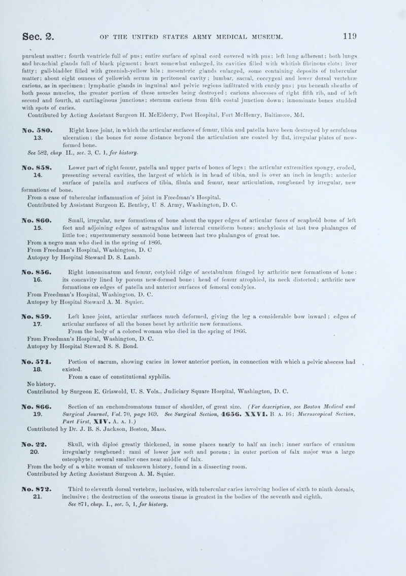purulent matter; fourth ventricle full of pus; entire surface of spinal cord covered with pus: left lung- adherent; both lungs and bronchial glands full of black pigment; heart somewhat enlarged, its cavities filled with whitish tihiinons clots; liver fatty; gall-bladder filled with greenish-yellow bile; mesenteric glands enlarged, some containing deposits of tubercular matter; about eight ounces of yellowish serum in peritoneal cavity; lumbar, sacral, coccygeal and lower dorsal vertebra; carious, as in specimen; lymphatic glands in inguinal and pelvic regions infiltrated with curdy pus; pus beneath sheaths of both psoas muscles, the greater portion of these muscles being destroyed ; carious abscesses of right fifth rib, and of left second and fourth, at cartilaginous junctious; sternum carious from fifth costal junction down; innominate hones studded with spots of caries. Contributed by Acting Assistant Surgeon H. McElderry, Post Hospital, Port McHenry, Baltimore, Md. No. 580. Right knee joint, in which the articular surfaces of femur, tibia and patella have been destroyed by scrofulous 13. ulceration ; the bones for some distance beyond the articulation are coated by flat, irregular plates of new- formed bone. See 582, chap II., sec. 3, C. \,for history. No. 858. Lower part of right femur, patella and upper parts of bones of legs ; the articular extremities spongy, eroded, 14. presenting several cavities, the largest of which is in head of tibia, and is over an inch in length; anterior surface of patella and surfaces of tibia, fibula and femur, near articulation, roughened by irregular, new formations of bone. Prom a case of tubercular inflammation of joint in Freedman's Hospital. Contributed by Assistant Surgeon E. Bentley, U S. Arrny, Washington, D. C. No. 860. Small, irregular, new formations of bone about the upper edges of articular faces of scaphoid bone of left 15. foot and adjoining edges of astragalus and internal cuneiform bones; anchylosis of last two phalanges of little toe; supernumerary sesamoid bone between last two phalanges of great toe. From a negro man who died in the spring of 1866. From Freedman's Hospital, Washington, D. C Autopsy by Hospital Steward D. S. Lamb. No. 856. Right innominatum and femur, cotyloid ridge of acetabulum fringed by arthritic new formations of bone: 16. its concavity lined by porous new-formed bone; head of femur atrophied, its neck distorted; arthritic new formations on edges of patella and anterior surfaces of femoral condyles. From Freedman's Hospital, Washington, D. C. Autopsy by Hospital Steward A. M. Squier. No. 859. Left knee joint, articular surfaces much deformed, giving the leg a considerable bow inward ; edges of 17. articular surfaces of all the bones beset by arthritic new formations. From the body of a colored woman who died in the spring of 1866. From Freedman's Hospital, Washington, D. C. Autopsy by Hospital Steward S. S. Bond. No. 574. Portion of sacrum, showing caries in lower anterior portion, in connection with which a pelvic abscess had 18. existed. From a case of constitutional syphilis. No history. Contributed by Surgeon E. Griswold, U. S. Vols.. Judiciary Square Hospital, Washington, D. C. No. 866. Section of an enchondromatous tumor of shoulder, of great size. (For description, see Boston Medical and 19. Surgical Journal, Vol. 70, page 160. See Surgical Section, 4656. XXVI. B. A. 16; Microscopical Section, Part First, XIV. A. A. I.) Contributed by Dr. J. B. S. Jackson, Boston, Mass. No. 22. Skull, with diploe greatly thickened, in some places nearly to half an inch; inner surface of cranium 20. irregularly roughened; rami of lower jaw soft and porous; in outer portion of falx major was a large osteophyte; several smaller ones near middle of falx. From the body of a white woman of unknown history, found in a dissecting room. Contributed by Acting Assistant Surgeon A. M. Squier. No. 872. Third to eleventh dorsal vertebra?, inclusive, with tubercular caries involving bodies of sixth to ninth dorsals, 21. inclusive; the destruction of the osseous tissue is greatest in the bodies of the seventh and eighth. Sec 871, chap. I., sec. 5, I, for history.