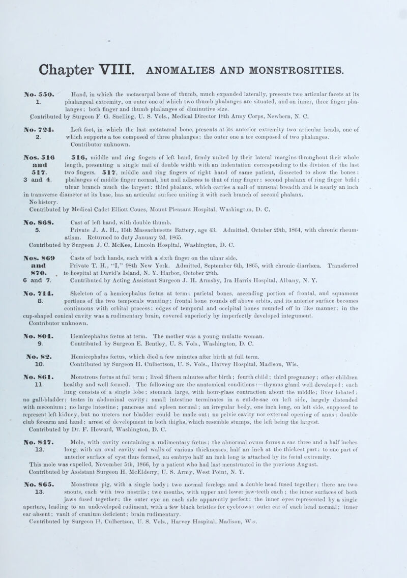 No. 550. Hand, in which the metacarpal bone of thumb, much expanded laterally, presents two articular facets at its 1. phalangeal extremity, on outer one of which two thumb phalanges are situated, and on inner, three finger pha- langes ; both finger and thumb phalauges of diminutive size. Contributed by Surgeon F. G. Snelling, U. S. Vols., Medical Director 18th Army Corps, Newbern, N. C. No. 72 1. Left foot, in which the last metatarsal bone, presents at its anterior extremity two articular heads, one of 2. which supports a toe composed of three phalanges ; the outer one a toe composed of two phalauges. Contributor unknown. Nos. 516 516, middle and ring fingers of left hand, firmly united by their lateral margins throughout their whole and length, presenting a single nail of double width with an indentation corresponding to the division of the last 517. two fingers. 517, middle and ring fingers of right hand of same patient, dissected to show the bones; 3 and 4. phalanges of middle finger normal, but nail adheres to that of ring finger; second phalanx of ring finger bifid; ulnar branch much the largest; third phalanx, which carries a nail of unusual breadth and is nearly an inch in transverse diameter at its base, has an articular surface uniting it with each branch of second phalanx. No history. Contributed by Medical Cadet Elliott Coues, Mount Pleasant Hospital, Washington, D. C. No. 86§. Cast of left hand, with double thumb. 5. Private J. A. H., 15th Massachusetts Battery, age 43. Admitted, October 29tb, 18C4, with chronic rheum- atism. Returned to duty January 2d, 1865. Contributed by Surgeon J. C. McKee, Lincoln Hospital, Washington, D. C. Nos. §69 Casts of both hands, each with a sixth finger on the ulnar side. and Private T. H., I, 98th New York. Admitted, September 6th, 1865, with chronic diarrhoea. Transferred 870. , to hospital at David's Island, N. Y. Harbor, October 28th. 6 and 7. Contributed by Acting Assistant Surgeon J. H. Armsby, Ira Harris Hospital, Albany, N. Y. No. 714. Skeleton of a hemicephalus foetus at term; parietal bones, ascending portion of frontal, and squamous 8. portions of the two temporals wanting; frontal bone rounds off above orbits, and its anterior surface becomes continuous with orbital process; edges of temporal and occipital bones rounded off in like manner; in the cup-shaped conical cavity was a rudimentary brain, covered superiorly by imperfectly developed integument. Contributor unknown. No. 8041. Hemicephalus foetus at term. The mother was a young mulatto woman. 9. Contributed by Surgeon E. Bentley, U. S. Vols., Washington, D. C. No. 82. Hemicephalus foetus, which died a few minutes after birth at full term. 10. Contributed by Surgeon H. Culbertson, U. S. Vols., Harvey Hospital, Madison, Wis. No. 861. Monstrous foetus at full term ; lived fifteen minutes after birth ; fourth child ; third pregnancy; other children 11. healthy and well formed. The following are the anatomical conditions :—thymus gland well developed ; each lung consists of a single lobe; stomach large, with hour-glass contraction about the middle; liver lobated ; no gall-bladder; testes in abdominal cavity; small intestine terminates in a cul-de-sac on left side, largely distended with meconium ; no large intestine; pancreas and spleen normal; an irregular body, one inch long, on left side, supposed to represent left kidney, but no ureters nor bladder could be made out; no pelvic cavity nor external opening of anus; double club forearm aud hand; arrest of development in both thighs, which resemble stumps, the left being the largest. Contributed by Dr. F. Howard, Washington, D. C. No. 847. Mole, with cavity containing a rudimentary foetus; the abnormal ovum forms a sac three and a half inches 12. long, with an oval cavity and walls of various thicknesses, half an inch at the thickest part; to one part of anterior surface of cyst thus formed, an embryo half an inch long is attached by its fcetal extremity. This mole was expelled, November 5th, 1866, by a patient who had last menstruated in the previous August. Contributed by Assistant Surgeon H. McElderry, U. S. Army, West Point, N. Y. No. 865. Monstrous pig, with a single body; two normal forelegs and a double head fused together; there are two 13. snouts, each with two nostrils ; two mouths, with upper and lower jaw-teeth each ; the inner surfaces of both jaws fused together; the outer eye on each side apparently perfect; the inner eyes represented by a single aperture, leading to an undeveloped rudiment, with a few black bristles for eyebrows; outer ear of each head normal; inner ear-absent; vault of cranium deficient; brain rudimentary. Contributed by Surgeon H. Culbertson. U. S. Vols., Harvey Hospital, Madison, Wis.