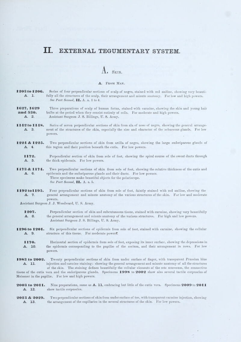 A. Skin. A. From Man. 1203 to 1206. Scries of four perpendicular sections of scalp of negro, stained with rod aniline, showing very beauti- A. 1. fully all the structures of the scalp, their arrangement and minute anatomy. For low aud high powers. See Part Second, II. A. a. 1 to 4. 1627, 1629 Three preparations of scalp of human foetus, stained with carmine, showing the skin and young hair Siml 530. bulbs at the period when they consist entirely of cells. For moderate aud high powers. A. 2. Assistant Surgeon J. S. Billings, U. S. Army. 1142 to 1148. Series of seven perpendicular sections of skin from ala of nose of negro, showing the general arrange- A. 3. ment of the structures of the skin, especially the size and character of the sebaceous glands. For low powers. 1224 & 1225. Two perpendicular sections of skin from axilla of negro, showing the large sudoriparous glands of A. 4. this region and their position beneath the cutis. For low powers. 1172. Perpendicular section of skin from sole of foot, showing the spiral course of the sweat ducts through A. 5. the thick epidermis. For low powers. 1 173 &' I I 7 I. Two perpendicular sections of skin from sole of foot, showing the relative thickness of the cutis and A. 6. epidermis and the sudoriparous glands and their ducts. For low powers. These specimens make beautiful objects for the polariscope. See Part Second, II. A. a. 6. I 192 to 1 1 9-». Four perpendicular sections of skin from sole of foot, faintly stained with red aniline, showing the A. 7. general arrangement aud minute anatomy of the various structures of the skin. For low and moderate powers. Assistant Surgeon J. J. Woodward, U. S. Army. 1207. Perpendicular section of skin and subcutaneous tissue, stained with carmine, showing very beautifully A. 8. the general arrangement and minute anatomy of the various structures. For high and low powers. Assistant Surgeon J. S. Billings, U. S. Army. 1196 to 1201. Six perpendicular sections of epidermis from sole of foot, stained with carmine, showing the cellular A. 9. structure of this tissue. For moderate powers*. 1170. Horizontal section of epidermis from sole of foot, exposing its inner surface, showing the depressions in A. 10. the epidermis corresponding to the papilla? of the corium, aud their arrangement in rows. For low powers. 1983 to 2002. Twenty perpendicular sections of skin from under surface of finger, with transparent Prussian blue A. 11. injection and carmine staining; showing the general arrangement and minute anatomy of all the structures of the skin. The staining defines beautifully the cellular elements of the rete mucosum, the connective tissue of the cutis vera and the sudoriparous glands. Specimens 1998 to 2002 show also several tactile corpuscles of Meissner in the papilla?. For low and high powers. 2003 to 2011. Nine preparations, same as A. 11, embracing but little of the cutis vera. Specimens 2009 to 2011 A. 12. show tactile corpuscles. 2013 &. 2029. Two perpendicular sections of skin from under surface of toe, with transparent carmine injection, showing A. 13. the arrangement of the capillaries in the several structures of the skin. For low powers.