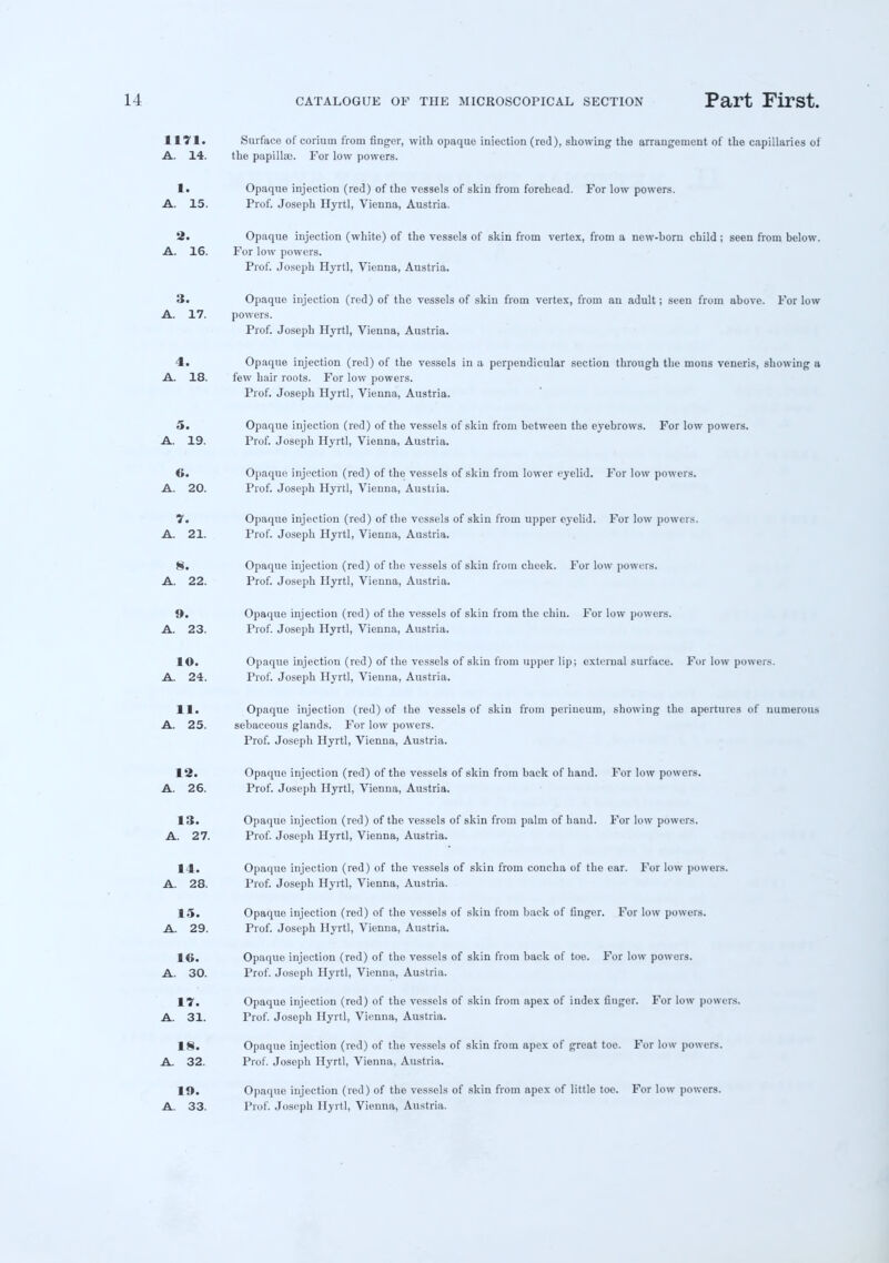 1171. Surface of coriuin from finger, with opaque injection (red), showing the arrangement of the capillaries of A. 14. the papillae. For low powers. 1. Opaque injection (red) of the vessels of skin from forehead. For low powers. A. 15. Prof. Joseph Hyrtl, Vienna, Austria. 2. Opaque injection (white) of the vessels of skin from vertex, from a new-born child; seen from below. A. 16. For low powers. Prof. Joseph Hyrtl, Vienna, Austria. 3. Opaque injection (red) of the vessels of skin from vertex, from an adult; seen from above. For low A. 17. powers. Prof. Joseph Hyrtl, Vienna, Austria. 4. Opaque injection (red) of the vessels in a perpendicular section through the mons veneris, showing a A. 18. few hair roots. For low powers. Prof. Joseph Hyrtl, Vienna, Austria. 5. Opaque injection (red) of the vessels of skin from between the eyebrows. For low powers. A. 19. Prof. Joseph Hyrtl, Vienna, Austria. 6. Opaque injection (red) of the vessels of skin from lower eyelid. For low powers. A. 20. Prof. Joseph Hyrtl, Vienna, Austria. 7. Opaque injection (red) of the vessels of skin from upper eyelid. For low powers. A. 21. Prof. Joseph Hyrtl, Vienna, Austria. 8. Opaque injection (red) of the vessels of skin from cheek. For low powers. A. 22. Prof. Joseph Hyrtl, Vienna, Austria. 9. Opaque injection (red) of the vessels of skin from the chin. For low powers. A. 23. Prof. Joseph Hyrtl, Vienna, Austria. 10. Opaque injection (red) of the vessels of skin from upper lip; external surface. For low powers. A. 24. Prof. Joseph Hyrtl, Vienna, Austria. 11. Opaque injection (red) of the vessels of skin from perineum, showing the apertures of numerous A. 25. sebaceous glands. For low powers. Prof. Joseph Hyrtl, Vienna, Austria. 12. Opaque injection (red) of the vessels of skin from back of hand. For low powers. A. 26. Prof. Joseph Hyrtl, Vienna, Austria. 13. Opaque injection (red) of the vessels of skin from palm of hand. For low powers. A. 27. Prof. Joseph Hyrtl, Vienna, Austria. 14. Opaque injection (red) of the vessels of skin from concha of the ear. For low powers. A. 28. Prof. Joseph Hyrtl, Vienna, Austria. 15. Opaque injection (red) of the vessels of skin from back of finger. For low powers. A. 29. Prof. Joseph Hyrtl, Vienna, Austria. 16. Opaque injection (red) of the vessels of skin from back of toe. For low powers. A. 30. Prof. Joseph Hyrtl, Vienna, Austria. 17. Opaque injection (red) of the vessels of skin from apex of index finger. For low powers. A. 31. Prof. Joseph Hyrtl, Vienna, Austria. 18. Opaque injection (red) of the vessels of skin from apex of great toe. For low powers. A. 32. Prof. Joseph Hyrtl, Vienna, Austria. lft. Opaque injection (red) of the vessels of skin from apex of little toe. For low powers. A. 33. Prof. Joseph Hyrtl, Vienna, Austria.
