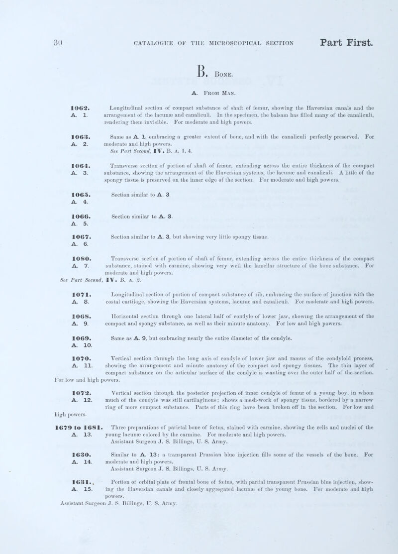 B. Bone. A. From Man. 1062. Longitudinal section of compact substance of shaft of femur, showing the Haversian canals and the A. 1. arrangement of the lacunas and canaliculi. In the specimen, the balsam has filled many of the caualiculi, rendering them invisible. For moderate and high powers. 1063. Same as A. 1, embracing a greater extent of bone, and with the caualiculi perfectly preserved. For A. 2. moderate and high powers. See Port Second, IV. B. a. 1,4. 1061. Transverse section of portion of shaft of femur, extending across the entire thickness of the compact A. 3. substance, showing the arrangement of the Haversian systems, the lacunas and canaliculi. A little of the spongy tissue is preserved on the inner edge of the section. For moderate and high powers. 1065. A. 4. Section similar to A. 3. 1066. A. 5. Section similar to A. 3. 1067. A. 6. Section similar to A. 3, but showing very little spongy tissue. 1080. Transverse section of portion of shaft of femur, extending across the entire thickness of the compact A. 7. substance, stained with carmine, showing very well the lamellar structure of the bone substance. For moderate and high powers. See Part Second, IV. B. a. 2. 1071. Longitudinal section of portion of compact substance of rib, embracing the surface of junction with the A. 8. costal cartilage, showing the Haversian systems, lacuna- and canaliculi. For moderate and high powers. 1068. Horizontal section through one lateral half of condyle of lower jaw, showing the arrangement of the A. 9. compact and spongy substance, as well as their minute anatomy. For low and high powers. 1069. A. 10. Same as A. 9, but embracing nearly the entire diameter of the condyle. 107©. Vertical section through the long axis of condyle of lower jaw and ramus of the condyloid process, A. 11. showing the arrangement and minute anatomy of the compact and spongy tissues. The thin layer of compact substance on the articular surface of the condyle is wanting over the outer half of the section. For low and high powers. 1072. A. 12. high powers. 1679 to 1681 A. 13. 1630. A. 14. Vertical section through the posterior projection of inner condyle of femur of a young boy, in whom much of the condyle was still cartilaginous; shows a mesh-work of spongy tissue, bordered by a narrow ring of more compact substance. Parts of this ring have been broken off in the section. For low and Three preparations of parietal bone of ftrtus, stained with carmine, showing the cells and nuclei of the young laeunce colored by the carmine. For moderate and high powers. Assistant Surgeon J. S. Billings, U. S. Army. Similar to A. 13; a transparent Prussian blue injection fills some of the vessels of the bone. For moderate and high powers. Assistant Surgeon J. S. Billings, U. S. Army. 1631.. Portion of orbital plate of frontal bone of foetus, with partial transparent Prussian blue injection, show- A 15. ing the Haversian canals and closely aggregated lacunae of the young bone. For moderate and high powers. Assistant Surgeon J. S Billings, U. S. Army.