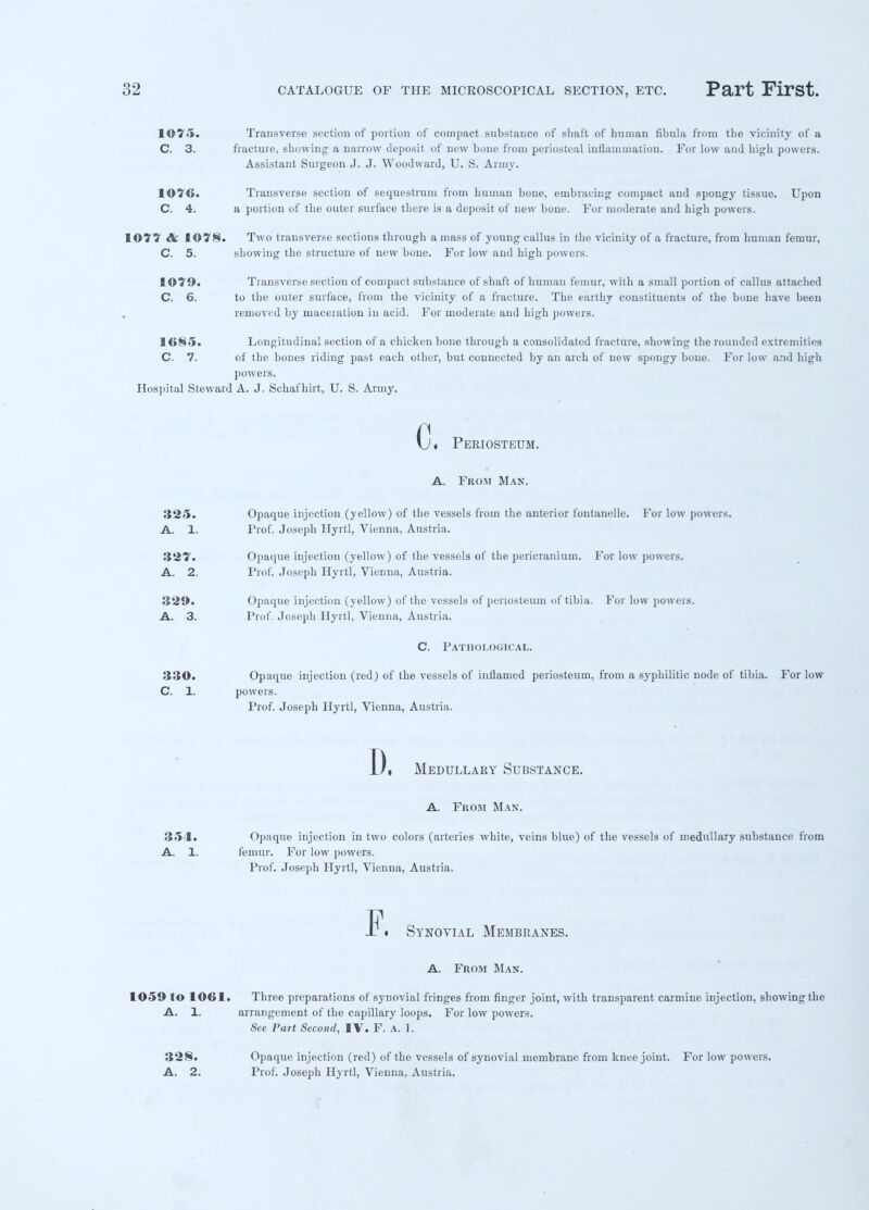 1C75. Transverse section of portion of compact substance of shaft of human fibula from the vicinity of a C. 3. fracture, showing a narrow deposit of Dew bone from periosteal inflammation. For low and high powers. Assistant Surgeon J. J. Woodward, U. S. Army. 1076. Transverse section of sequestrum from human bone, embracing compact and spongy tissue. Upon C. 4. a portion of the outer surface there is a deposit of new bone. For moderate and high powers. 1077 & 1©7§. Two transverse sections through a mass of young callus in the vicinity of a fracture, from human femur, C. 5. showing the structure of new bone. For low and high powers. 1C79. Transverse section of compact substance of shaft of human femur, with a small portion of callus attached C. 6. to the outer surface, from the vicinity of a fracture. The earthy constituents of the bone have beeu removed by maceration in acid. For moderate and high powers. 1<>§5. Longitudinal section of a chicken bone through a consolidated fracture, showing the rounded extremities C. 7. of the bones riding past each other, but connected by an arch of new spongy bone. For low and high powers. Hospital Steward A. J. Schaf hirt, U. S. Army. c i Periosteum. A. From Man. 325. Opaque injection (yellow) of the vessels from the anterior fontanelle. For low powers. A. 1. Prof. Joseph Hyrtl, Vienna, Austria. ■1'27. Opaque injection (yellow) of the vessels of the pericranium. For low powers. A. 2. Prof. Joseph Hyrtl, Vienna, Austria. 329. Opaque injection (yellow) of the vessels of periosteum of tibia. For low powers. A. 3. Prof. Joseph Hyrtl, Vienna, Austria. C. Pathological. 330. Opaque injection (red) of the vessels of inflamed periosteum, from a syphilitic node of tibia. For low C. 1. powers. Prof. Joseph Hyrtl, Vienna, Austria. I). Medullary Substance. A. From Man. 354* Opaque injection in two colors (arteries white, veins blue) of the vessels of medullary substance from A. 1. femur. For low powers. Prof. Joseph Hyrtl, Vienna, Austria. Synovial Membranes. A. From Man. 1059 to 1061. Three preparations of synovial fringes from finger joint, with transparent carmine injection, showing the A. 1. arrangement of the capillary loops. For low powers. See Part Second, IV. F. A. 1. 328. Opaque injection (red) of the vessels of synovial membrane from knee joint. For low powers. A. 2. Prof. Joseph Hyrtl, Vienna, Austria.