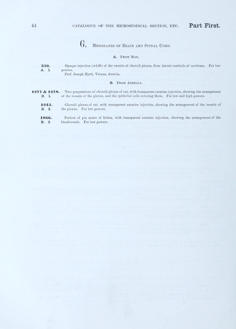 (j, Membranes of Brain and Spinal Cord. A. From Man. 350. Opaque injection (white) of the vessels of choroid plexus, from lateral ventricle of cerebrum. For low A. 1. powers. Prof. Joseph Hyrtl, Vienna, Austria. B. From Animals. & 12?§. Two preparations of choroid plexus of cat, -with transparent carmine injection, showing the arrangement B. 1. of the vessels of the plexus, and the epithelial cells covering them. For low and high powers. 1243. Choroid plexus of rat, with transparent carmine injection, showing the arrangement of the vessels of B. 2. the plexus. For low powers. 1966. B. 3. Portion of pia mater of kitten, with transparent carmine injection, showing the arrangement of the bloodvessels. For low powers.