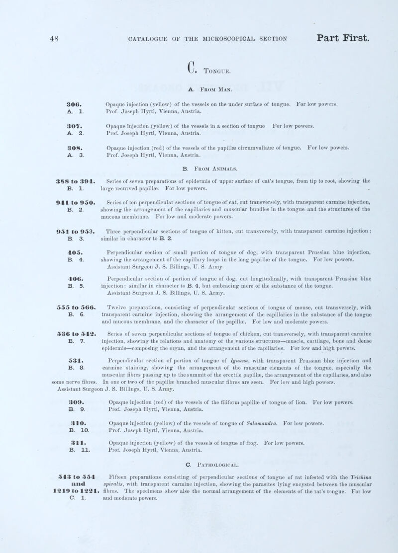 C. Tongue. A. From Man. 306. Opaque injection (yellow) of the vessels on the under surface of tongue. For low powers. A. 1. Prof. Joseph Hyrtl, Vienna, Austria. 307. Opaque injection (yellow) of the vessels in a section of tongue For low powers. A. 2. Prof. Joseph Hyrtl, Vienna, Austria. 308. Opaque injection (red) of the vessels of the papillae circumvallatae of tongue. For low powers. A. 3. Prof. Joseph Hyrtl, Vienna, Austria. B. Fkom Animals. 388 to 394. Series of seven preparations of epidermis of upper surface of cat's tongue, from tip to root, showing the B. 1. large recurved papillae. For low powers. 941 to 950. Series of ten perpendicular sections of tongue of cat, cut transversely, with transparent carmine injection, B. 2. showing the arrangement of the capillaries and muscular bundles in the tongue and the structures of the mucous membrane. For low and moderate powers. 951 to 953. Three perpendicular sections of tongue of kitten, cut transversely, with transparent carmine injection ; B. 3. similar in character to B. 2. 405. Perpendicular section of small portion of tongue of dog, with transparent Prussian blue injection, B. 4. showing the arrangement of the capillary loops in the long papillae of the tongue. For low powers. Assistant Surgeon J. S. Billings, U. S. Army. 406. Perpendicular section of portion of tongue of dog, cut longitudinally, with transparent Prussian blue B. 5. injection; similar in character to B. 4, but embracing more of the substance of the tongue. Assistant Surgeon J. S. Billings, U. S. Army. 555 to 566. Twelve preparations, consisting of perpendicular sections of tongue of mouse, cut transversely, with B. 6. transparent carmine injection, showing the arrangement of the capillaries in the substance of the tongue and mucous membrane, and the character of the papillae. For low and moderate powers. 536 to 542. Series of seven perpendicular sections of tongue of chicken, cut transversely, with transparent carmine B. 7. injection, showing the relations and anatomy of the various structures—muscle, cartilage, bone and dense epidermis—composing the organ, and the arrangement of the capillaries. For low and high powers. 531. Perpendicular section of portion of tongue of Iguana, with transparent Prussian blue injection and B. 8. carmine staining, showing the arrangement of the muscular elements of the tongue, especially the muscular fibres passing up to the summit of the erectile papillae, the arrangement of the capillaries, and also some nerve fibres. In one or two of the papillae branched muscular fibres are seen. For low and high powers. Assistant Surgeon J. S. Billings, U. S. Army. 309. Opaque injection (red) of the vessels of the filiform papillae of tongue of lion. For low powers. B. 9. Prof. Joseph Hyrtl, Vienna, Austria. 310. Opaque injection (yellow) of the vessels of tongue of Salamandra. For low powers. B. 10. Prof. Joseph Hyrtl, Vienna, Austria. 311. Opaque injection (yellow) of the vessels of tongue of frog. For low powers. B. 11. Prof. Joseph Hyrtl, Vienna, Austria. C. Pathological. 543 to 554 Fifteen preparations consisting of perpendicular sections of tongue of rat infested with the Trichina illld spiralis, with transparent carmine injection, showing the parasites lying encysted between the muscular 1219 to 1221. fibres. The specimens show also the normal arrangement of the elements of the rat's tongue. For low C. 1. and moderate powers.