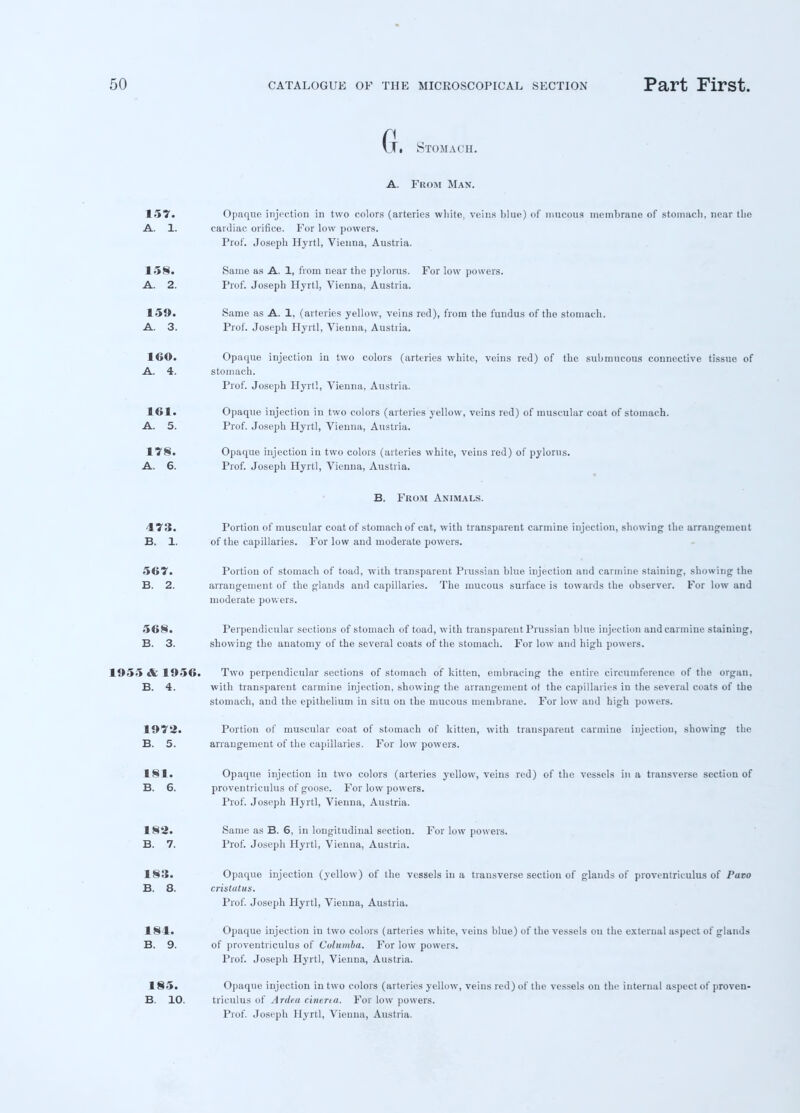 (j. Stomach. A. From Man. 157. Opaque injection in two colors (arteries white, veins blue) of mucous membrane of stomach, near the A. 1. cardiac orifice. For low powers. Prof. Joseph Hyrtl, Vienna, Austria. 158. Same as A. 1, from near the pylorus. For low powers. A. 2. Prof. Joseph Hyrtl, Vienna, Austria. 159. Same as A. 1, (arteries yellow, veins red), from the fundus of the stomach. A. 3. Prof. Joseph Hyrtl, Vienna, Austria. 160. Opaque injection in two colors (arteries white, veins red) of the submucous connective tissue of A. 4. stomach. Prof. Joseph Hyrtl, Vienna, Austria. 161. Opaque injection in two colors (arteries yellow, veins red) of muscular coat of stomach. A. 5. Prof. Joseph Hyrtl, Vienna, Austria. 178. Opaque injection in two colors (arteries white, veins red) of pylorus. A. 6. Prof. Joseph Hyrtl, Vienna, Austria. B. From Animals. 473. Portion of muscular coat of stomach of cat, with transparent carmine injection, showing the arrangement B. 1. of the capillaries. For low and moderate powers. 567. Portion of stomach of toad, with transparent Prussian blue injection and carmine staining, showing the B. 2. arrangement of the glands and capillaries. The mucous surface is towards the observer. For low and moderate powers. 568. Perpendicular sections of stomach of toad, with transparent Prussian blue injection and carmine staining, B. 3. showing the anatomy of the several coats of the stomach. For low and high powers. 1955 & 1956. Two perpendicular sections of stomach of kitten, embracing the entire circumference of the organ. B. 4. with transparent carmine injection, showing the arrangement ot the capillaries in the several coats of the stomach, and the epithelium in situ on the mucous membrane. For low and high powers. 1973. Portion of muscular coat of stomach of kitten, with transparent carmine injection, showing the B. 5. arrangement of the capillaries. For low powers. 181. Opaque injection in two colors (arteries yellow, veins red) of the vessels in a transverse section of B. 6. proventriculus of goose. For low powers. Prof. Joseph Hyrtl, Vienna, Austria. 182. Same as B. 6, in longitudinal section. For low powers. B. 7. Prof. Joseph Hyrtl, Vienna, Austria. 183. Opaque injection (yellow) of the vessels in a transverse section of glands of proventriculus of Paro B. 8. cristutus. Prof. Joseph Hyrtl, Vienna, Austria. 184. Opaque injection in two colors (arteries white, veins blue) of the vessels on the external aspect of glands B. 9. of proventriculus of Columba. For low powers. Prof. Joseph Hyrtl, Vienna, Austria. 185. B. 10. Opaque injection in two colors (arteries yellow, veins red) of the vessels on the internal aspect of proven- triculus of Arde.a cinerea. For low powers.