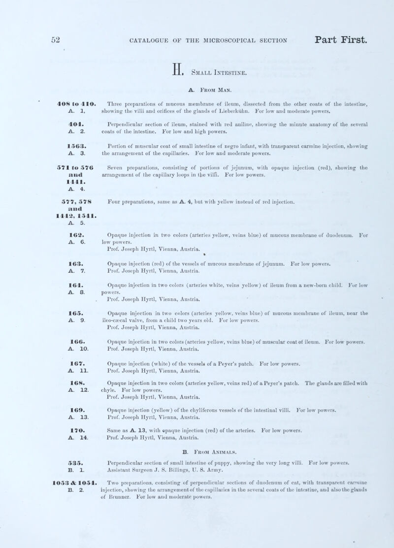 Small Intestine. A. From Man. 10*» So IIO. Three preparations of mucous membrane of ileum, dissected from the other coats of the intestine, A. 1, showing the villi and orifices of the glands of Lieberkiihn. For low and moderate powers. 404. Perpendicular section of ileum, stained with red aniline, showing the minute anatomy of the several A. 2. coats of the intestine. For low and high powers. 1563. Portion of muscular coat of small intestine of negro infant, with transparent carmine injection, showing A. 3. the arrangement of the capillaries. For low and moderate powers. 571 to 576 and 1411. A. 4. Seven preparations, consisting of portions of jejunum, with opaque iujectiou (red), showing the arrangement of the capillary loops in the villi. For low powers. 577, 578 a s Ml 1442, 1541. A. 5. 162. A. 6. Four preparations, same as A. 4, but with yellow instead of red injection. Opaque injection in two colors (arteries yellow, veins blue) of mucous membrane of duodenum. For low powers. Prof. Joseph Hyrtl, Vienna, Austria. 163. Opaque injection (red) of the vessels of mucous membrane of jejunum. For low powers. A. 7. Prof. Joseph Hyrtl, Vienna, Austria. 164. Opaque injection in two colors (arteries white, veins yellow) of ileum from a new-born child. For low A. 8. powers. Prof. Joseph Hyrtl, Vienna, Austria. 165. Opaque injection in two colors (arteries yellow, veins blue) of mucous membrane of ileum, uear the A. 9. ileo-cajcal valve, from a child two years old. For low powers. Prof. Joseph Hyrtl, Vienna, Austria. 166. Opaque injection in two colors (arteries yellow, veins blue) of muscular coat of ileum. For low powers. A. 10. Prof. Joseph Hyrtl, Vienna, Austria. 167. Opaque injection (white) of the vessels of a Peyer's patch. For low powers. A. 11. Prof. Joseph Hyrtl, Vienna, Austria. 168. Opaque injection in two colors (arteries yellow, veins red) of a Peyer's patch. The glands are filled with A. 12. chyle. For low powers. Prof. Joseph Hyrtl, Vienna, Austria. 169. Opaque injection (yellow) of the chyliferous vessels of the intestinal villi. For low powers. A. 13. Prof. Joseph Hyrtl, Vienna, Austria. 170. Same as A. 13, with opaque injection (red) of the arteries. For low powers. A. 14. Prof. Joseph Hyrtl, Vienna, Austria. B. From Animals. 535. Perpendicular section of small intestine of puppy, showing the very long villi. For low powers. B. 1. Assistant Surgeon J. S. Billings, U. S. Army. 1053 A 105 I. Two preparations, consisting of perpendicular sections of duodenum of cat, with transparent carmine B. 2. injection, showing the arrangement of the capillaries in the several coats of the intestine, and also the glands of Brunner. For low and moderate powers.