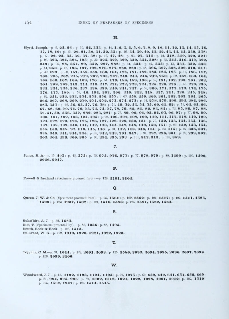 H. Hyitl, Joseph.-p 9, 25, 26 ; p 10, 24, 353; p. 14, 1, 2, 3, 4, 5, 6, 7, 8, 9, 10, 11, 12, 13, 14, 15, 16, 17, IN, 19; p. 15, 20, 21, 30, 31, 32, 33; p. 1(3, 34, 39, 40, 41, 42, 43, 44, 45, 339, 358; p. 17, 22, 23, 35, 36, 37, 38; p. 19, 47, 48; p. 23, 27, 314; p. 24, 318, 319, 320, 321; p. 25, 323, 324, 326, 195; p. 32, 325, 327, 329, 330, 354, 328 ; p. 35, 315, 316, 317, 322, 349; p 36, 28, 351, 29, 352, 287, 288; p. 41, 334; p. 42, 335; p. 43, 331, 332, 333; p. 44, 350; p 47, 196, 197, 198, 276, 277, 28©, 289; p. 48, 306, 307, 308, 309, 310, 311; p. 49, 199; p. 50, 157, 158, 159, 160, 161, 178, 181, 182, 183, 184, 185; p. 51, 186, 187, 200, 205, 207, 215, 219, 232, 233, 242, 243, 244, 246, 249, 250; p 52, 162, 163, 161, 165, 166, 167, 168, 169, 170; p. 54, 179, 188, 189, 190; p.55, 191, 192, 193, 201, 202, 201, 208, 209, 213, 214, 216, 217, 221, 222, 223, 224, 225, 226, 228 ; p 50, 229, 230, 231, 234, 235, 236, 237, 238, 239, 240, 241, 247; p. 58, 360, 171, 172, 173, 174, 175, 176, 177, 180; p 59, 46, 194, 203, 206, 210, 212, 218, 227, 211, 220, 245, 248; p. 62, 251, 252, 253, 254, 255, 256, 257; p 63, 258, 259, 260, 261, 262, 263, 264, 265, 266, 267, 268, 269, 270, 271, 272, 273, 274, 275; p. 64, 278, 279, 290, 292, 284, 286, 285, 355; p 69, 56, 63, 57, 76, 58; p. 70, 49, 52, 53, 54, 55, 60, 61, 62; p. 71, 64, 65, 66, 67, 68, 69, 70, 71, 72, 73, 74, 75, 77, 78, 79, SO, 81, 82, 83, 84; p. 72, 85, 86, 87, 88, 50, 51, 59, 356, 357, 282, 283, 281; p 75, 89, 90, 91, 93, 94, 95, 96, 97; p. 77, 98, 99, lOO, lOl, B02, 103, 104, 105; p. 78, 106, 107, 108, 109, HO, 111, 117, 118, 119, 120, 121, 122, 123, 124, 125, 126, 127, 128, 129, 130, 131: p 79, 132, 133, 134, 135, 136, 137, 138, 139, 140, 141, 142, 143, 144, 147, 148, 149, 150, 151; p. 80, 152, 153, 154, 155, 156, 348, 92, 116, 145, 146; p. 81, 112, 113, 346, 114; p. 83, 115; p. 87, 336, 337, 338, 340, 341, 344, 345; p. 88, 342, 343, 291, 347; p. 91, 297, 298, 301 : p. 92, 299, 302, 303, 304, 296, 300, 305: p 93, 294, 295, 293; p. 101, 312, 313; p. 105, 359. J. Jones, S. A.—P. 15, 4o3; p. 42. 3 7 5; p. 75, 975, 976, 977; p. 77, 978, 979; p. 88, 1499; p. 109, 1500, 2046, 2017. P. Powell & Lealand (Specimens procured from).—p. 126, 2101, 2102. Q. Queen, J. W. & Co. (Specimens procured from).—p. 25, 1561; p. 109, 1562; p. 121, 1517; p. 122, 1511, 1585, 1509 ; p. 123, 1937, 1502; p. 124, 1516, 1583; p. 125, 1581, 1582, 1584. s. Schafhirt, A. J.—p. 32, 1685. Sim, T. (Specimens presented by).- p. 83, 1036; p. 88, 1495. Smith, Beck & Beck—p. 126, 1513. Sullivant, W. S.-p. 122, 1919, 1920, 1921, 1922, 1923. T. Topping, C M—p. 31, 1044; p. 122, 2091, 2092; p. 125, 1586, 2093, 2094. 2095, 2096, 2097, 2098; p. 126, 2099, 2100. w. Woodward, J. J.-p. 13, 1192, 1193, 1191, 1195; p. 32, 1075; p. 60, 639, 640, 641, 651, 652, 669; p. 81, 994, 995, 996; p. 82, 10O2, 1018, 1021, 1022, 1028, lOOl, 1012; p. 122, 1510; p 125, 11507, 1947; p. 126, 1514, 1515.