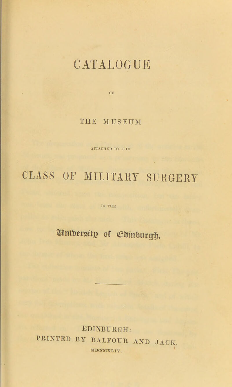 CATALOGUE OF THE MUSEUM ATTACHED TO THE CLASS OF MILITARY SURGERY IN THE EDINBURGH: PRINTED BY BALFOUR AND JACK. JUDCCCXLIV.