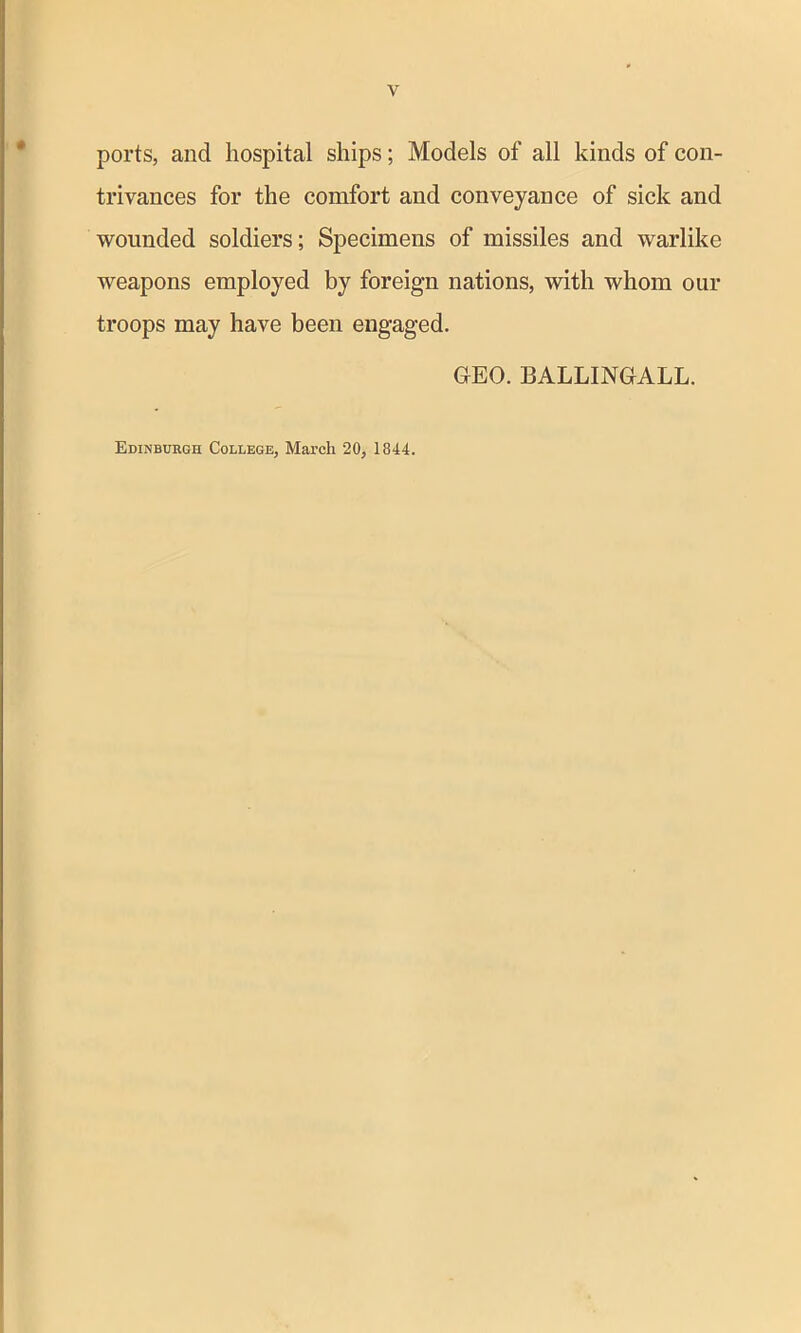 ports, and hospital ships; Models of all kinds of con- trivances for the comfort and conveyance of sick and wounded soldiers; Specimens of missiles and warlike weapons employed by foreign nations, with whom our troops may have been engaged. GEO. BALLINGALL. Edinburgh College, March 20, 1844.