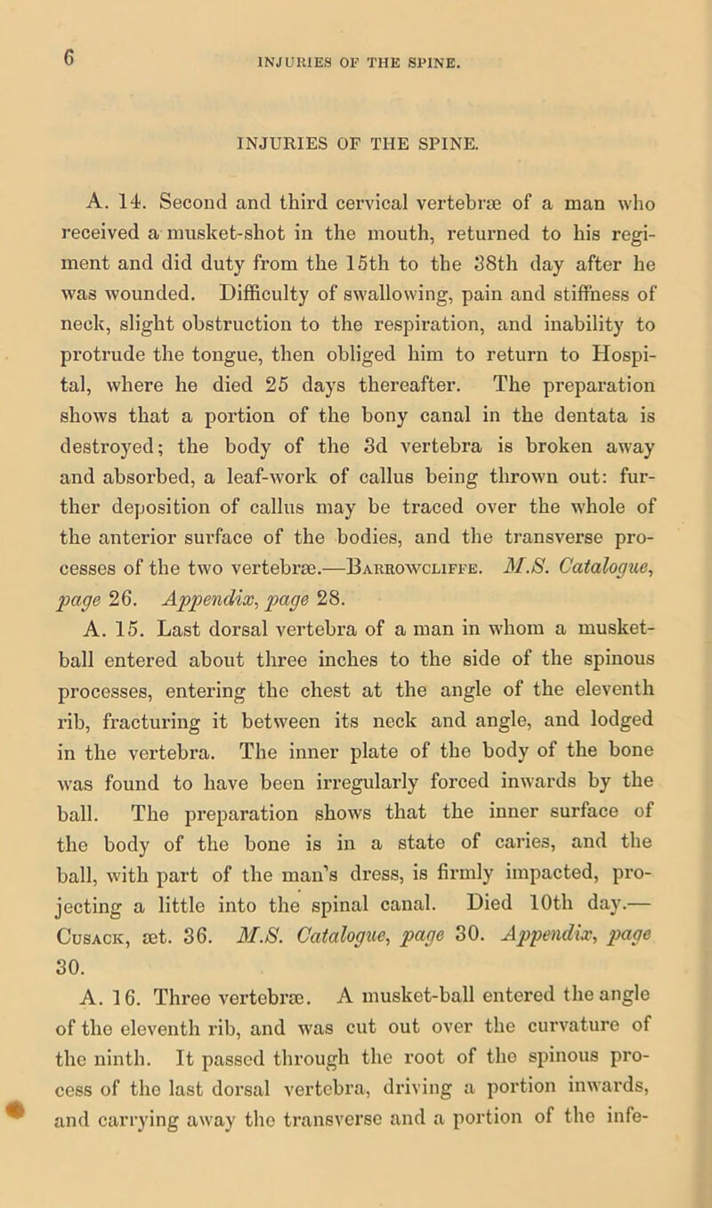 INJURIES OP THE SPINE. INJURIES OF THE SPINE. A. 14. Second and third cervical vertebrae of a man who received a musket-shot in the mouth, returned to his regi- ment and did duty from the 15th to the 38th day after he was wounded. Difficulty of swallowing, pain and stiffness of neck, slight obstruction to the respiration, and inability to protrude the tongue, then obliged him to return to Hospi- tal, where he died 25 days thereafter. The preparation shows that a portion of the bony canal in the dentata is destroyed; the body of the 3d vertebra is broken away and absorbed, a leaf-work of callus being thrown out: fur- ther deposition of callus may be traced over the whole of the anterior surface of the bodies, and the transverse pro- cesses of the two vertebrae.—Barrowcliffe. 31.S. Catalogue, gage 26. Appendix, page 28. A. 15. Last dorsal vertebra of a man in whom a musket- ball entered about three inches to the side of the spinous processes, entering the chest at the angle of the eleventh rib, fracturing it between its neck and angle, and lodged in the vertebra. The inner plate of the body of the bone was found to have been irregularly forced inwards by the hall. The preparation shows that the inner surface of the body of the bone is in a state of caries, and the ball, with part of the man’s dress, is firmly impacted, pro- jecting a little into the spinal canal. Died 10th day.— Cusack, mt. 36. 31.8. Catalogue, page 30. Appendix, page 30. A. 16. Three vertebrae. A musket-ball entered the angle of tho eleventh rib, and was cut out over the curvature of the ninth. It passed through the root of the spinous pro- cess of tho last dorsal vertebra, driving a portion inwards, and carrying away the transverse and a portion of the infe-