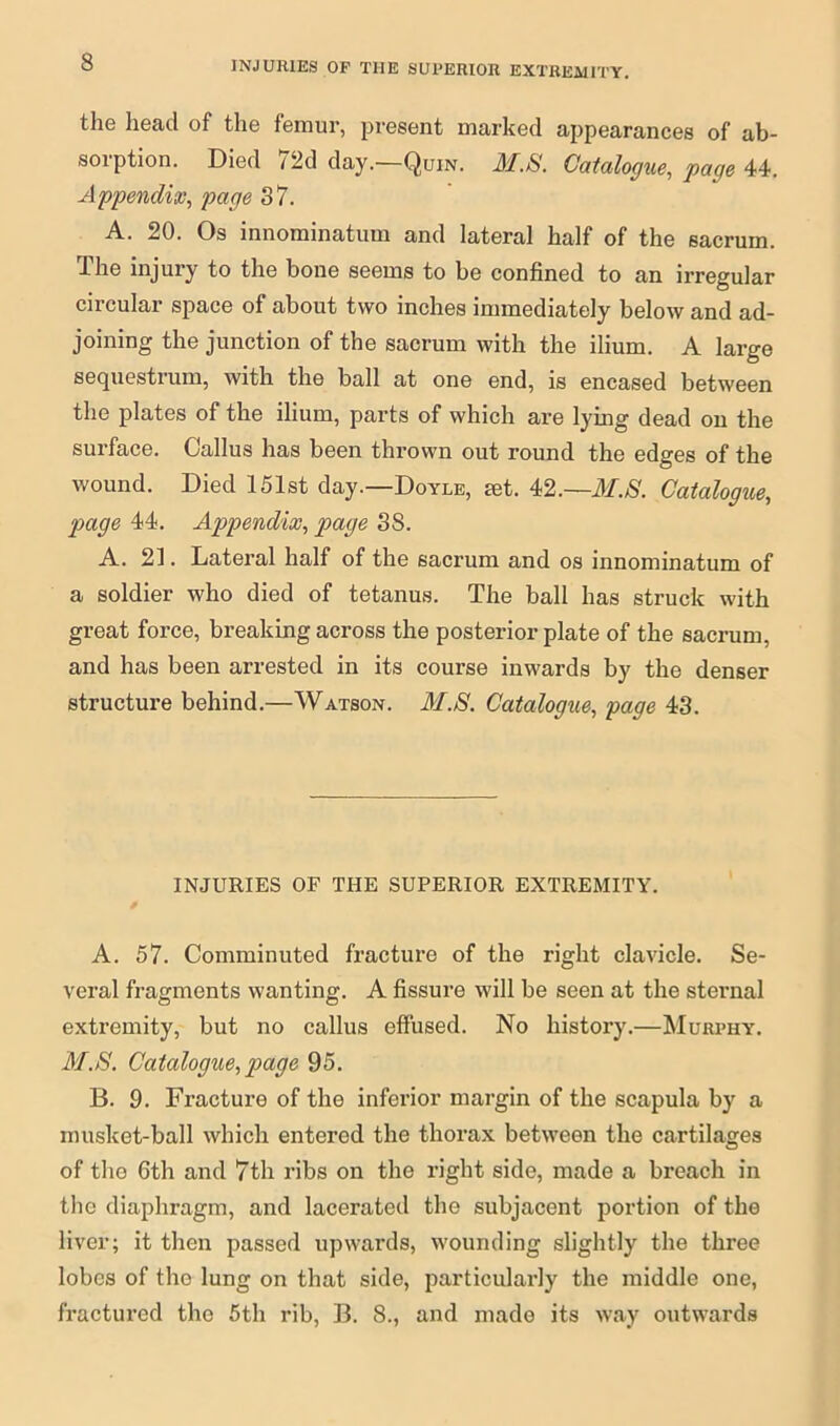 the head of the femur, present marked appearances of ab- sorption. Died 72d day.—Quin. M.S. Catalogue, page 44. Appendix, page 37. A. 20. Os innominatum and lateral half of the sacrum. The injury to the bone seems to be confined to an irregular circular space of about two inches immediately below and ad- joining the junction of the sacrum with the ilium. A large sequestrum, with the ball at one end, is encased between the plates of the ilium, parts of which are lying dead on the surface. Callus has been thrown out round the edges of the wound. Died 151st day.—Doyle, set. 42.—M.S. Catalogue, page 44. Appendix, page SS. A. 21. Lateral half of the sacrum and os innominatum of a soldier who died of tetanus. The ball has struck with great force, breaking across the posterior plate of the sacrum, and has been arrested in its course inwards by the denser structure behind.—Watson. M.S. Catalogue, page 43. INJURIES OF THE SUPERIOR EXTREMITY. A. 57. Comminuted fracture of the right clavicle. Se- veral fragments wanting. A fissure will be seen at the sternal extremity, but no callus effused. No history.—Murphy. M.S. Catalogue, page 95. B. 9. Fracture of the inferior margin of the scapula by a musket-ball which entered the thorax between the cartilages of the 6th and 7th ribs on the right side, made a breach in the diaphragm, and lacerated the subjacent portion of the liver; it then passed upwards, wounding slightly the three lobes of the lung on that side, particularly the middle one, fractured the 5th rib, B. 8., and made its way outwards