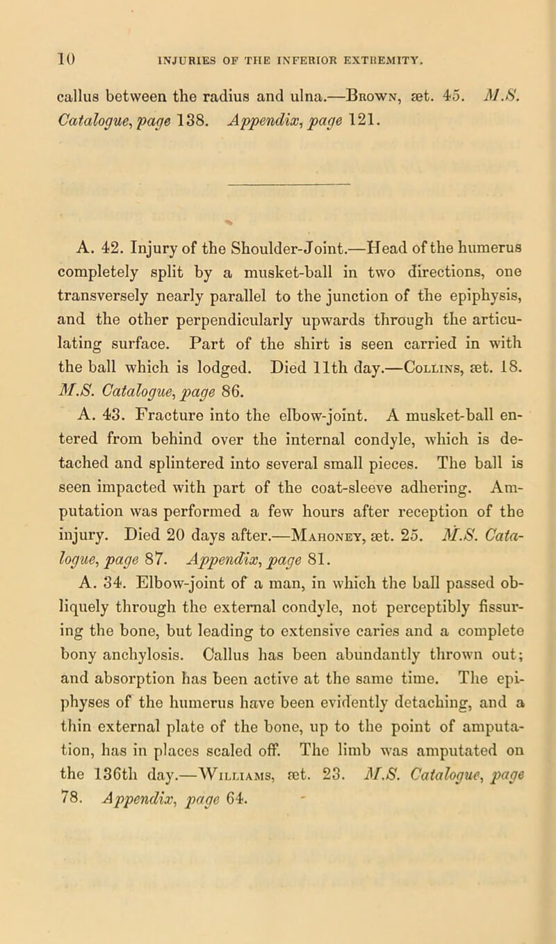 callus between the radius and ulna.—Brown, set. 45. MJS'. Catalogue, page 138. Appendix, page 121. A. 42. Injury of the Shoulder-Joint.—Head of the humerus completely split by a musket-ball in two directions, one transversely nearly parallel to the junction of the epiphysis, and the other perpendicularly upwards through the articu- lating surface. Part of the shirt is seen carried in with the ball which is lodged. Died 11th day.—Collins, set. 18. M.S. Catalogue, page 86. A. 43. Fracture into the elbow-joint. A musket-ball en- tered from behind over the internal condyle, which is de- tached and splintered into several small pieces. The ball is seen impacted with part of the coat-sleeve adhering. Am- putation was performed a few hours after reception of the injury. Died 20 days after.—Mahoney, set. 25. M.S. Cata- logue, page 87. Appendix, page 81. A. 34. Elbow-joint of a man, in which the ball passed ob- liquely through the external condyle, not perceptibly Assur- ing the bone, but leading to extensive caries and a complete bony anchylosis. Callus has been abundantly thrown out; and absorption has been active at the same time. The epi- physes of the humerus have been evidently detaching, and a thin external plate of the bone, up to the point of amputa- tion, has in places scaled off. The limb was amputated on the 136th day.—Williams, set. 23. M.S. Catalogue, page 78. Appendix, page 64.