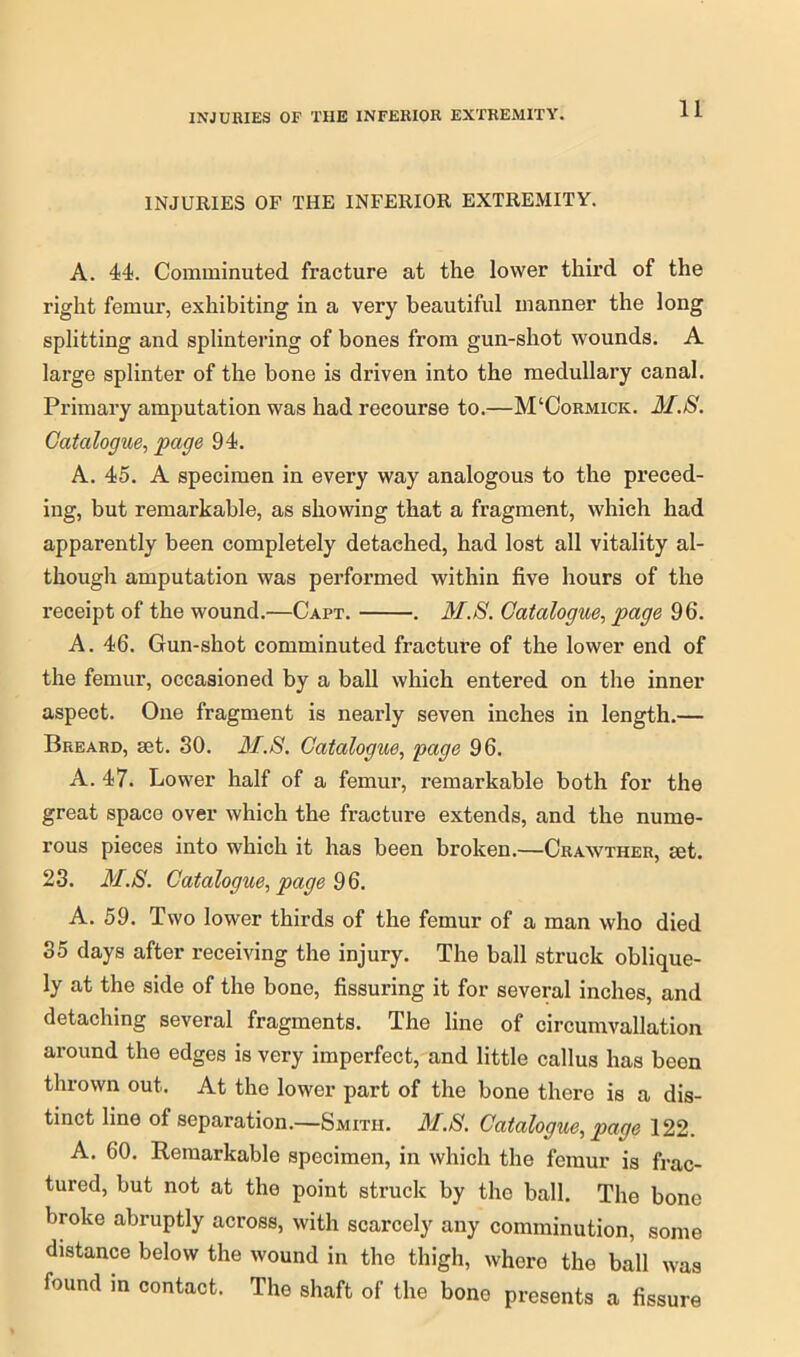INJURIES OF THE INFERIOR EXTREMITY. A. 44. Comminuted fracture at the lower third of the right femur, exhibiting in a very beautiful manner the long splitting and splintering of bones from gun-shot wounds. A large splinter of the bone is driven into the medullary canal. Primary amputation was had recourse to.—M‘Cormick. M.S. Catalogue, page 94. A. 45. A specimen in every way analogous to the preced- ing, but remarkable, as showing that a fragment, which had apparently been completely detached, had lost all vitality al- though amputation was performed within five hours of the receipt of the wound.—Capt. . M.S. Catalogue, page 96. A. 46. Gun-shot comminuted fracture of the lower end of the femur, occasioned by a ball which entered on the inner aspect. One fragment is nearly seven inches in length.— Breard, set. 30. M.S. Catalogue, page 96. A. 47. Lower half of a femur, remarkable both for the great space over which the fracture extends, and the nume- rous pieces into which it has been broken.—Crawther, set. 23. M.S. Catalogue, page 9 6. A. 59. Two lower thirds of the femur of a man who died 35 days after receiving the injury. The ball struck oblique- ly at the side of the bone, Assuring it for several inches, and detaching several fragments. The line of circumvallation around the edges is very imperfect, and little callus has been thrown out. At the lower part of the bone there is a dis- tinct line of separation.—Smith. M.S. Catalogue, page 122. A. 60. Remarkable specimen, in which the femur is frac- tured, but not at the point struck by the ball. The bone broke abruptly across, with scarcely any comminution, some distance below the wound in the thigh, where the ball was found in contact. The shaft of the bone presents a fissure