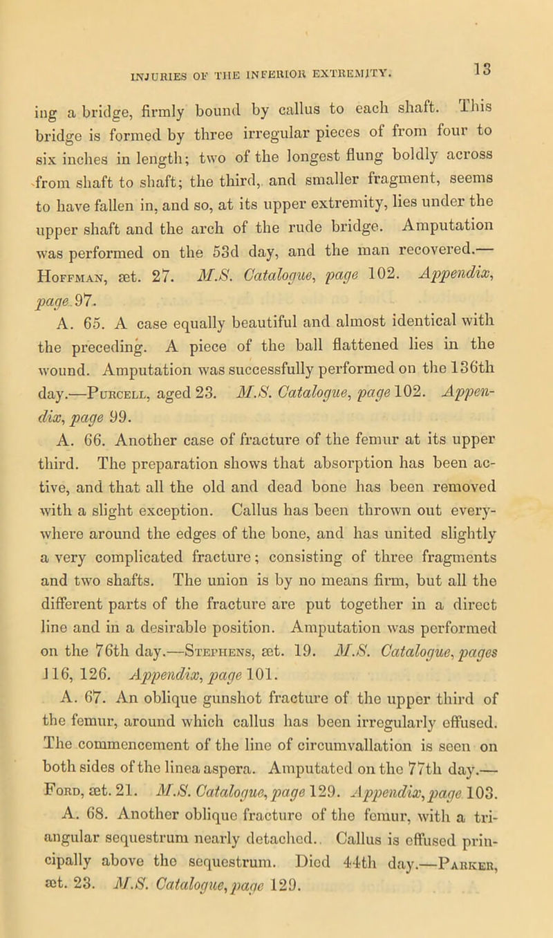 ing abridge, firmly bound by callus to each shaft, ibis bridge is formed by three irregular pieces of from four to six inches in length; two of the longest flung boldly across from shaft to shaft; the third, and smaller fragment, seems to have fallen in, and so, at its upper extremity, lies under the upper shaft and the arch of the rude bridge. Amputation was performed on the 53d day, and the man recovered. Hoffman, set. 27. J\f.8. Catalogue, page 102. Appendix, page. 97. A. 65. A case equally beautiful and almost identical with the preceding. A piece of the ball flattened lies in the wound. Amputation was successfully performed on the 136th day.—Purcell, aged 23. M.8. Catalogue, page 102. Appen- dix, page 99. A. 66. Another case of fracture of the femur at its upper third. The preparation shows that absorption has been ac- tive, and that all the old and dead bone has been removed with a slight exception. Callus has been thrown out every- where around the edges of the bone, and has united slightly a very complicated fracture; consisting of three fragments and two shafts. The union is by no means firm, but all the different parts of the fracture are put together in a direct line and in a desirable position. Amputation was performed on the 76th day.—Stephens, set. 19. il1.8. Catalogue, pages 116, 126. Appendix, page 101. A. 67. An oblique gunshot fracture of the upper third of the femur, around which callus has been irregularly effused. The commencement of the line of circumvallation is seen on both sides of the linea aspera. Amputated on the 77tli day.— Ford, set. 21. M.8. Catalogue,page 129. Appendix,page 103. A. 68. Another oblique fracture of the femur, with a tri- angular sequestrum nearly detached.. Callus is effused prin- cipally above the sequestrum. Died 44th day.—Parker, set. 23. M.8. Catalogue,page 129.